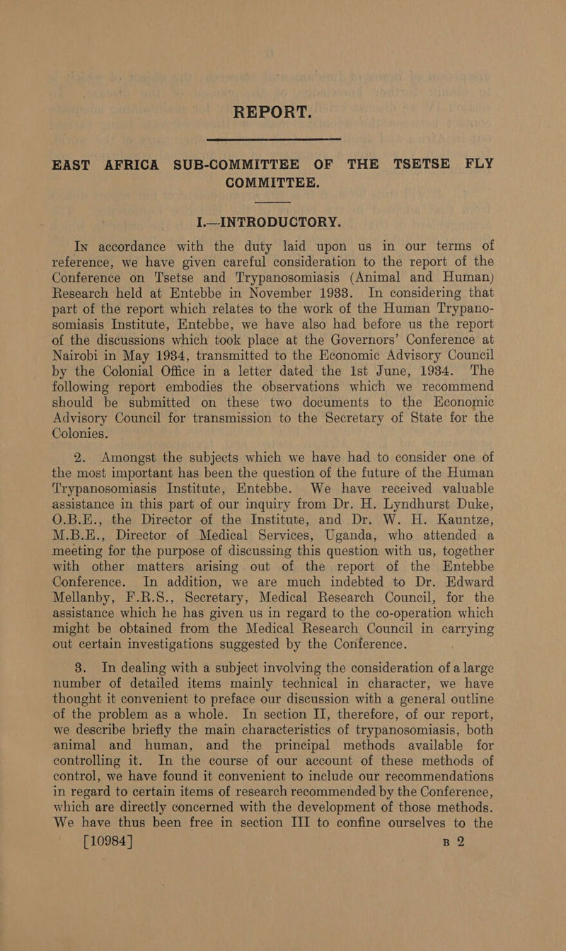 REPORT. EAST AFRICA SUB-COMMITTEE OF THE TSETSE FLY COMMITTEE. I.—_INTRODUCTORY. In accordance with the duty laid upon us in our terms of reference, we have given careful consideration to the report of the Conference on Tsetse and Trypanosomiasis (Animal and Human) Research held at Entebbe in November 1988. In considering that part of the report which relates to the work of the Human Trypano- somiasis Institute, Entebbe, we have also had before us the report of the discussions which took place at the Governors’ Conference at Nairobi in May 1984, transmitted to the Economic Advisory Council by the Colonial Office in a letter dated the 1st June, 1934. The following report embodies the observations which we recommend should be submitted on these two documents to the Economic Advisory Council for transmission to the Secretary of State for the Colonies. 2. Amongst the subjects which we have had to consider one of the most important has been the question of the future of the Human Trypanosomiasis Institute, Entebbe. We have received valuable assistance in this part of our inquiry from Dr. H. Lyndhurst Duke, O.B.E., the Director of the Institute, and Dr. W. H. Kauntze, M.B.E., Director of Medical Services, Uganda, who attended a meeting for the purpose of discussing this question with us, together with other matters arising out of the report of the Entebbe Conference. In addition, we are much indebted to Dr. Edward Mellanby, F.R.S., Secretary, Medical Research Council, for the assistance which he has given us in regard to the co-operation which might be obtained from the Medical Research Council in carrying out certain investigations suggested by the Conference. 3. In dealing with a subject involving the consideration ofa large number of detailed items mainly technical in character, we have thought it convenient to preface our discussion with a general outline of the problem as a whole. In section II, therefore, of our report, we describe briefly the main characteristics of trypanosomiasis, both animal and human, and the principal methods available for controlling it. In the course of our account of these methods of control, we have found it convenient to include our recommendations in regard to certain items of research recommended by the Conference, which are directly concerned with the development of those methods. We have thus been free in section III to confine ourselves to the