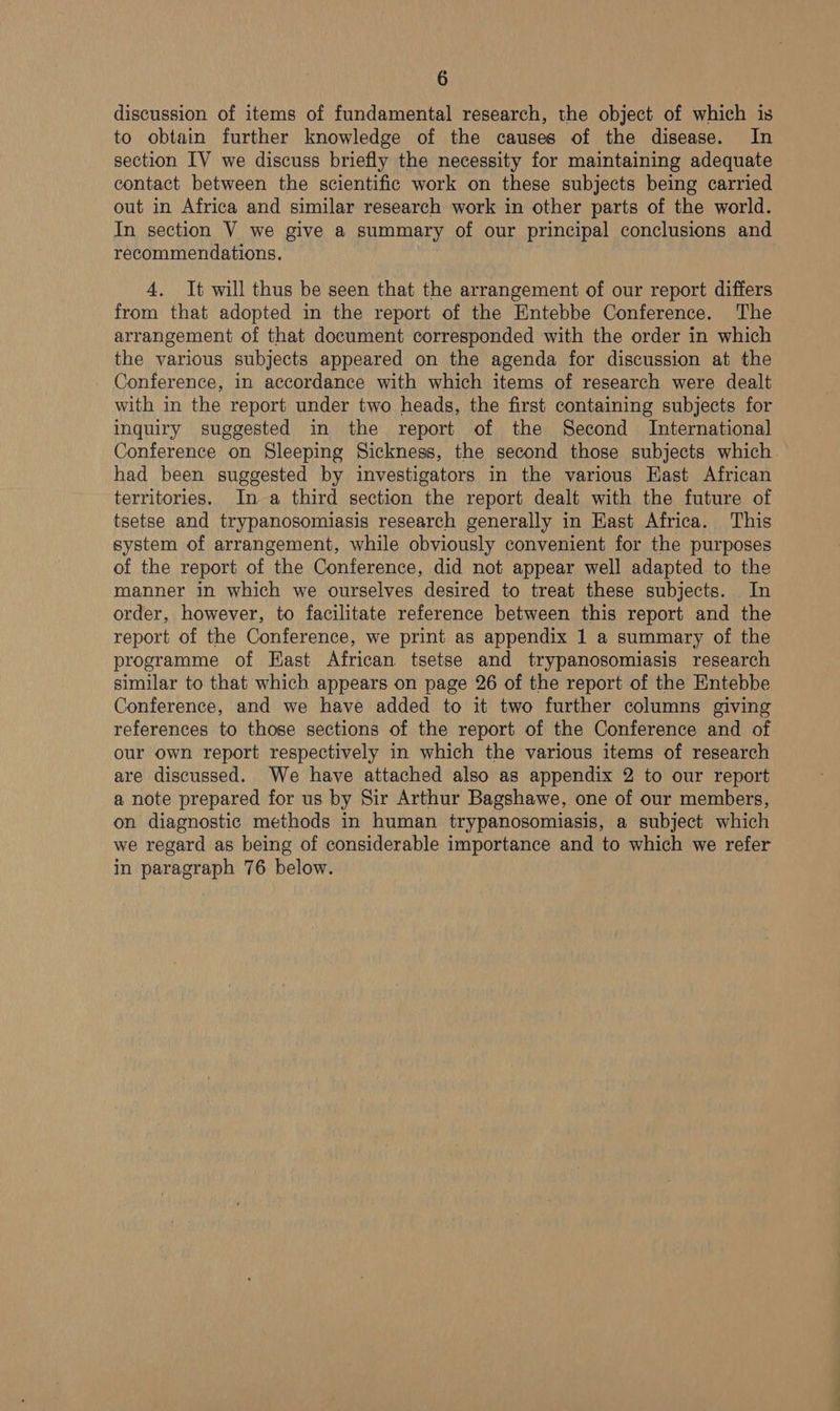 discussion of items of fundamental research, the object of which is to obtain further knowledge of the causes of the disease. In section IV we discuss briefly the necessity for maintaining adequate contact between the scientific work on these subjects being carried out in Africa and similar research work in other parts of the world. In section V we give a summary of our principal conclusions and recommendations. 4. It will thus be seen that the arrangement of our report differs from that adopted in the report of the Entebbe Conference. The arrangement of that document corresponded with the order in which the various subjects appeared on the agenda for discussion at the Conference, in accordance with which items of research were dealt with in the report under two heads, the first containing subjects for inquiry suggested in the report of the Second International Conference on Sleeping Sickness, the second those subjects which had been suggested by investigators in the various East African territories. In a third section the report dealt with the future of tsetse and trypanosomiasis research generally in Hast Africa. This system of arrangement, while obviously convenient for the purposes of the report of the Conference, did not appear well adapted to the manner in which we ourselves desired to treat these subjects. In order, however, to facilitate reference between this report and the report of the Conference, we print as appendix 1 a summary of the programme of Hast African tsetse and trypanosomiasis research similar to that which appears on page 26 of the report of the Entebbe Conference, and we have added to it two further columns giving references to those sections of the report of the Conference and of our own report respectively in which the various items of research are discussed. We have attached also as appendix 2 to our report a note prepared for us by Sir Arthur Bagshawe, one of our members, on diagnostic methods in human trypanosomiasis, a subject which we regard as being of considerable importance and to which we refer in paragraph 76 below.