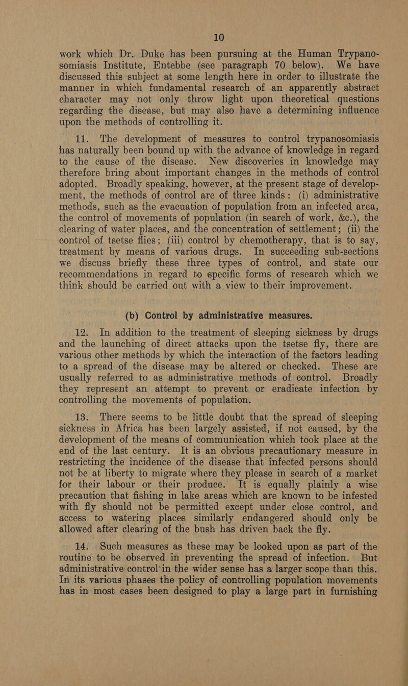 work which Dr. Duke has been pursuing at the Human Trypano- somiasis Institute, Entebbe (see paragraph 70 below). We have discussed this subject at some length here in order. to illustrate the manner in which fundamental research of an apparently abstract character may not only throw light upon theoretical questions regarding the disease, but may also have a determining influence upon the methods of controlling it. 11. The development of measures to control trypanosomiasis has naturally been bound up with the advance of knowledge in regard to the cause of the disease. New discoveries in knowledge may therefore bring about important changes in the methods of control adopted. Broadly speaking, however, at the present stage of develop- ment, the methods of control are of three kinds: (i) administrative methods, such as the evacuation of population from an infected area, the control of movements of population (in search of work, &amp;c.), the clearing of water places, and the concentration of settlement; (i1) the control of tsetse flies; (111) control by chemotherapy, that is to say, treatment by means of various drugs. In succeeding sub-sections we discuss briefly these three types of control, and state our recommendations in regard to specific forms of research which we think should be carried out with a view to their improvement. (b) Control by administrative measures. 12. In addition to the treatment of sleeping sickness by drugs and the launching of direct attacks upon the tsetse fly, there are various other methods by which the interaction of the factors leading to a spread of the disease may be altered or checked. These are usually referred to as administrative methods of control. Broadly they represent an attempt to prevent or eradicate infection by controlling the movements of population. 18. There seems to be little doubt that the spread of sleeping sickness in Africa has been largely assisted, if not caused, by the development of the means of communication which took place at the end of the last century. It is an obvious precautionary measure in restricting the incidence of the disease that infected persons should not be at liberty to migrate where they please in search of a market for their labour or their produce. It is equally plainly a wise precaution that fishing in lake areas which are known to be infested with fly should not be permitted except under close control, and access to watering places similarly endangered should only be allowed after clearing of the bush has driven back the fly. 14. -Such measures as these may be looked upon as part of the routine to be observed in preventing the spread of infection. But administrative control'in the wider sense has a larger scope than this. In its various phases the policy of controlling population movements has in most cases been designed to play a large part in furnishing