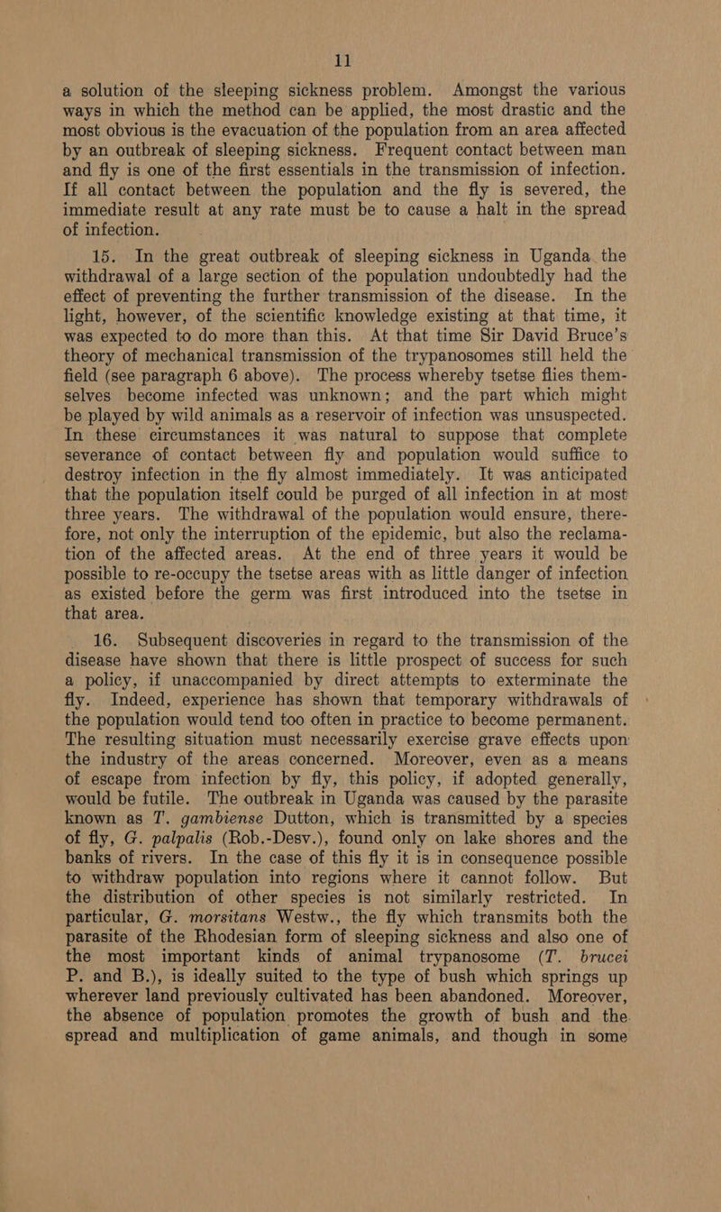 a solution of the sleeping sickness problem. Amongst the various ways in which the method can be applied, the most drastic and the most obvious is the evacuation of the population from an area affected by an outbreak of sleeping sickness. Frequent contact between man and fly is one of the first essentials in the transmission of infection. If all contact between the population and the fly is severed, the immediate result at any rate must be to cause a halt in the spread of infection. 15. In the great outbreak of sleeping sickness in Uganda. the withdrawal of a large section of the population undoubtedly had the effect of preventing the further transmission of the disease. In the light, however, of the scientific knowledge existing at that time, it was expected to do more than this. At that time Sir David Bruce’s theory of mechanical transmission of the trypanosomes still held the field (see paragraph 6 above). The process whereby tsetse flies them- selves become infected was unknown; and the part which might be played by wild animals as a reservoir of infection was unsuspected. In these circumstances it was natural to suppose that complete severance of contact between fly and population would suffice to destroy infection in the fly almost immediately. It was anticipated that the population itself could be purged of all infection in at most three years. The withdrawal of the population would ensure, there- fore, not only the interruption of the epidemic, but also the reclama- tion of the affected areas. At the end of three years it would be possible to re-occupy the tsetse areas with as little danger of infection as existed before the germ was first introduced into the tsetse in that area. 16. Subsequent discoveries in regard to the transmission of the disease have shown that there is little prospect of success for such a policy, if unaccompanied by direct attempts to exterminate the fly. Indeed, experience has shown that temporary withdrawals of the population would tend too often in practice to become permanent. The resulting situation must necessarily exercise grave effects upon the industry of the areas concerned. Moreover, even as a means of escape from infection by fly, this policy, if adopted generally, would be futile. The outbreak in Uganda was caused by the parasite known as JT. gambiense Dutton, which is transmitted by a species of fly, G. palpalis (Rob.-Desv.), found only on lake shores and the banks of rivers. In the case of this fly it is in consequence possible to withdraw population into regions where it cannot follow. But the distribution of other species is not similarly restricted. In particular, G. morsitans Westw., the fly which transmits both the parasite of the Rhodesian form of sleeping sickness and also one of the most important kinds of animal trypanosome (T. brucei P. and B.), is ideally suited to the type of bush which springs up wherever land previously cultivated has been abandoned. Moreover, the absence of population promotes the growth of bush and the. spread and multiplication of game animals, and though in some