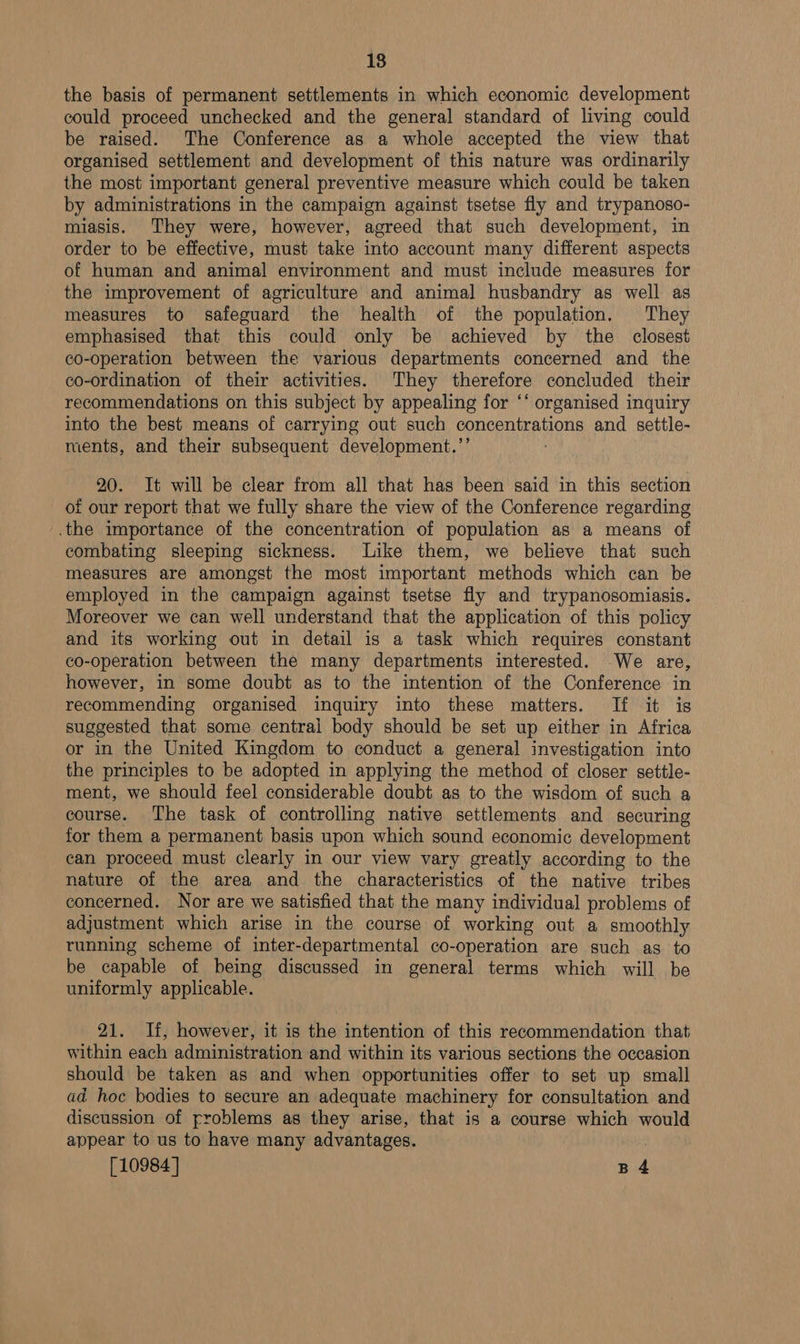 18 the basis of permanent settlements in which economic development could proceed unchecked and the general standard of living could be raised. The Conference as a whole accepted the view that organised settlement and development of this nature was ordinarily the most important general preventive measure which could be taken by administrations in the campaign against tsetse fly and trypanoso- miasis. They were, however, agreed that such development, in order to be effective, must take into account many different aspects of human and animal environment and must include measures for the improvement of agriculture and animal husbandry as well as measures to safeguard the health of the population. They emphasised that this could only be achieved by the closest co-operation between the various departments concerned and the co-ordination of their activities. They therefore concluded their recommendations on this subject by appealing for ‘‘ organised inquiry into the best means of carrying out such concentrations and settle- ments, and their subsequent development.’ 20. It will be clear from all that has been said in this section of our report that we fully share the view of the Conference regarding .the importance of the concentration of population as a means of combating sleeping sickness. Like them, we believe that such measures are amongst the most important methods which can be employed in the campaign against tsetse fly and trypanosomiasis. Moreover we can well understand that the application of this policy and its working out in detail is a task which requires constant co-operation between the many departments interested. We are, however, in some doubt as to the intention of the Conference in recommending organised inquiry into these matters. If it is suggested that some central body should be set up either in Africa or in the United Kingdom to conduct a general investigation into the principles to be adopted in applying the method of closer settle- ment, we should feel considerable doubt as to the wisdom of such a course. The task of controlling native settlements and securing for them a permanent basis upon which sound economic development can proceed must clearly in our view vary greatly according to the nature of the area and the characteristics of the native tribes concerned. Nor are we satisfied that the many individual problems of adjustment which arise in the course of working out a smoothly running scheme of inter- departmental co-operation are such as. to be capable of being discussed in general terms which will be uniformly applicable. 21. If, however, it is the intention of this recommendation that within each administration and within its various sections the occasion should be taken as and when opportunities offer to set up small ad hoc bodies to secure an adequate machinery for consultation and discussion of rroblems as they arise, that is a course which would appear to us to have many advantages.