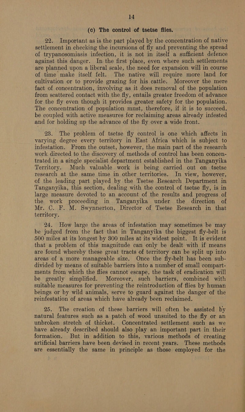 (c) The control of tsetse flies. 22. Important as is the part played by the concentration of native settlement in checking the incursions of fly and preventing the spread of trypanosomiasis infection, it is not in itself a sufficient defence against this danger. In the first place, even where such settlements are planned upon a liberal scale, the need for expansion will in course of time make itself felt. The native will require more land for cultivation or to provide grazing for his cattle. Moreover the mere fact of concentration, involving as it does removal of the population from scattered contact with the fly, entails greater freedom of advance for the fly even though it provides greater safety for the population. The concentration of population must, therefore, if it is to succeed, be coupled with active measures for reclaiming areas already infested and for holding up the advance of the fly over a wide front. 23. The problem of tsetse fly control is one which affects in varying degree every territory in East Africa which is subject to infestation. From the outset, however, the main part of the research work directed to the discovery of methods of control has been concen- trated in a single specialist department established in the Tanganyika Territory. Much valuable work is being carried out on tsetse research at the same time in other territories. In view, however, of the leading part played by the Tsetse Research Department in Tanganyika, this section, dealing with the control of tsetse fly, is in large measure devoted to an account of the results and progress of the work proceeding in Tanganyika under the direction of Mr. C. F. M. Swynnerton, Director of Tsetse Research in that territory. ! 24. How large the areas of infestation may sometimes be may be judged from the fact that in Tanganyika the biggest fly-belt is 500 miles at its longest by 300 miles at its widest point. It is evident that a problem of this magnitude can only be dealt with if means are found whereby these great tracts of territory can be split up into areas of a more manageable size. Once the fly-belt has been sub- divided by means of suitable barriers into a number of small compart- ments from which the flies cannot escape, the task of eradication will be greatly simplified. Moreover, such barriers, combined with suitable measures for preventing the reintroduction of flies by human beings or by wild animals, serve to guard against the danger of the reinfestation of areas which have already been reclaimed. 25. The creation of these barriers will often be assisted by natural features such as a patch of wood unsuited to the fly or an unbroken stretch of thicket. Concentrated settlement such as we have already described should also play an important part in their formation. But in addition to this, various methods of creating artificial barriers have been devised in recent years. These methods are essentially the same in principle as those employed for the