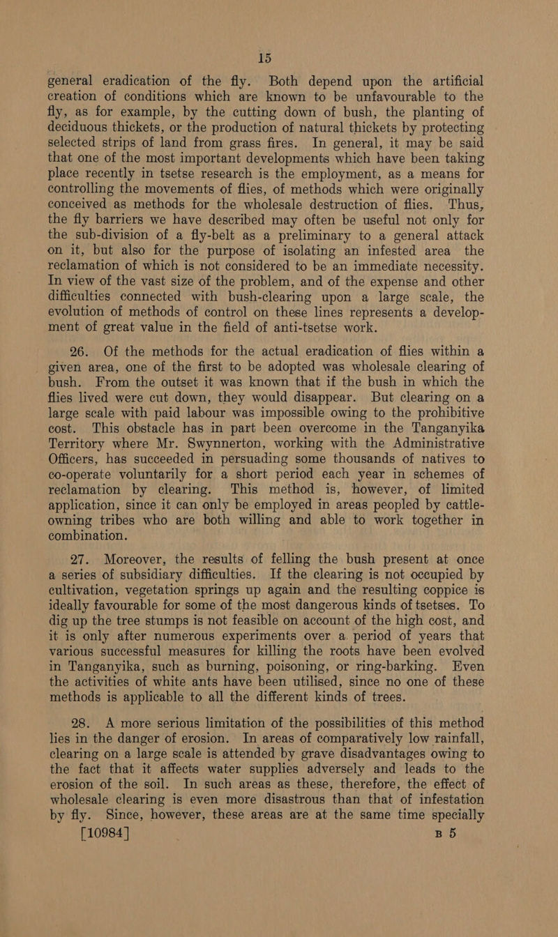 general eradication of the fly. Both depend upon the artificial creation of conditions which are known to be unfavourable to the fly, as for example, by the cutting down of bush, the planting of deciduous thickets, or the production of natural thickets by protecting selected strips of land from grass fires. In general, it may be said that one of the most important developments which have been taking place recently in tsetse research is the employment, as a means for controlling the movements of flies, of methods which were originally conceived as methods for the wholesale destruction of flies. Thus, the fly barriers we have described may often be useful not only for the sub-division of a fly-belt as a preliminary to a general attack on it, but also for the purpose of isolating an infested area the reclamation of which is not considered to be an immediate necessity. In view of the vast size of the problem, and of the expense and other difficulties connected with bush-clearing upon a large scale, the evolution of methods of control on these lines represents a develop- ment of great value in the field of anti-tsetse work. 26. Of the methods for the actual eradication of flies within a given area, one of the first to be adopted was wholesale clearing of bush. From the outset it was known that if the bush in which the flies lived were cut down, they would disappear. But clearing on a large scale with paid labour was impossible owing to the prohibitive cost. This obstacle has in part been overcome in the Tanganyika Territory where Mr. Swynnerton, working with the Administrative Officers, has succeeded in persuading some thousands of natives to co-operate voluntarily for a short period each year in schemes of reclamation by clearing. This method is, however, of limited application, since it can only be employed in areas peopled by cattle- owning tribes who are both willing and able to work together in combination. 27. Moreover, the results of felling the bush present at once a series of subsidiary difficulties. If the clearing is not occupied by cultivation, vegetation springs up again and the resulting coppice is ideally favourable for some of the most dangerous kinds of tsetses. To dig up the tree stumps is not feasible on account of the high cost, and it is only after numerous experiments over a. period of years that various successful measures for killing the roots have been evolved in Tanganyika, such as burning, poisoning, or ring-barking. Even the activities of white ants have been utilised, since no one of these methods is applicable to all the different kinds of trees. 28. A more serious limitation of the possibilities of this method lies in the danger of erosion. In areas of comparatively low rainfall, clearing on a large scale is attended by grave disadvantages owing to the fact that it affects water supplies adversely and leads to the erosion of the soil. In such areas as these, therefore, the effect of wholesale clearing is even more disastrous than that of infestation by fly. Since, however, these areas are at the same time specially