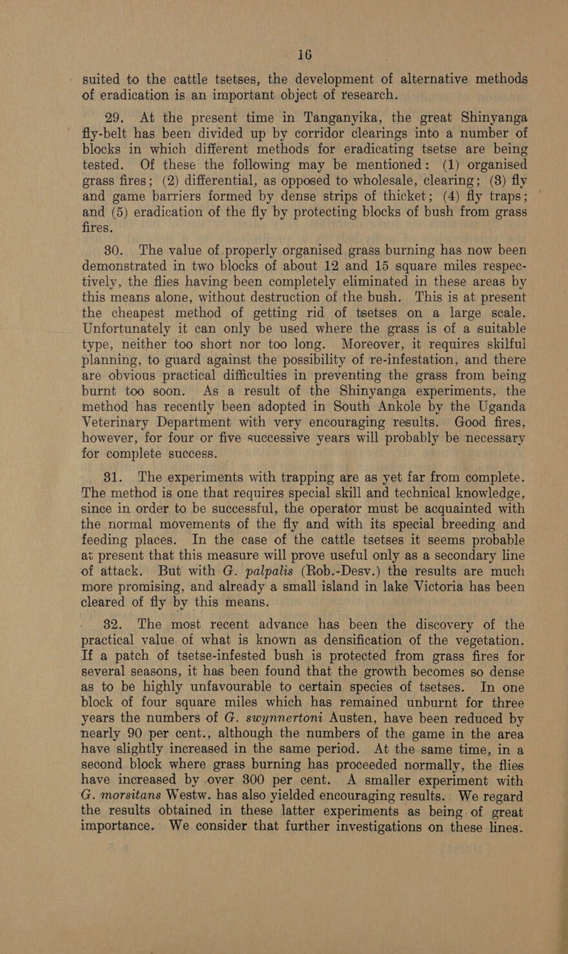 suited to the cattle tsetses, the development of alternative methods of eradication is an important object of research. 29. At the present time in Tanganyika, the great Shinyanga ' fly-belt has been divided up by corridor clearings into a number of blocks in which different methods for eradicating tsetse are being tested. Of these the following may be mentioned: (1) organised grass fires; (2) differential, as opposed to wholesale, clearing; (8) fly and game barriers formed by dense strips of thicket; (4) fly traps; and (5) eradication of the fly by protecting blocks of bush from grass fires. 80. The value of.properly organised grass burning has now been demonstrated in two blocks of about 12 and 15 square miles respec- tively, the flies having been completely eliminated in these areas by this means alone, without destruction of the bush. This is at present the cheapest method of getting rid of tsetses on a large scale. Unfortunately it can only be used where the grass is of a suitable type, neither too short nor too long. Moreover, it requires skilful planning, to guard against the possibility of re-infestation, and there are obvious practical difficulties in preventing the grass from being burnt too soon. As a result of the Shinyanga experiments, the method has recently been adopted in South Ankole by the Uganda Veterinary Department with very encouraging results. Good fires, however, for four or five successive years will probably be necessary for complete success. 81. The experiments with trapping are as yet far from complete. The method is one that requires special skill and technical knowledge, since in order to be successful, the operator must be acquainted with the normal movements of the fly and with its special breeding and feeding places. In the case of the cattle tsetses it seems probable ai present that this measure will prove useful only as a secondary line of attack. But with G. palpalis (Rob.-Desv.) the results are much more promising, and already a small island in lake Victoria has been cleared of fly by this means. 82. The most recent advance has been the discovery of the practical value of what is known as densification of the vegetation. If a patch of tsetse-infested bush is protected from grass fires for several seasons, it has been found that the growth becomes so dense as to be highly unfavourable to certain species of tsetses. In one block of four square miles which has remained unburnt for three years the numbers of G. swynnertoni Austen, have been reduced by nearly 90 per cent., although the numbers of the game in the area have slightly increased in the same period. At the same time, in a second block where grass burning has proceeded normally, the flies have increased by .over 300 per cent. A smaller experiment with G. morsitans Westw. has also yielded encouraging results.. We regard the results obtained in these latter experiments as being of great importance. We consider that further investigations on these lines.
