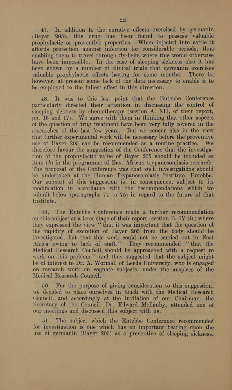 47. In addition to the curative effects exercised by germanin (Bayer 205), this drug has been found to possess valuable prophylactic or preventive properties. When injected into cattle it affords protection against infection for considerable periods, thus enabling them to travel through fly-belts where this would otherwise have been impossible. In the case of sleeping sickness also it has been shown by a number of clinical trials that germanin exercises valuable prophylactic effects lasting for some months. There is, however, at present some lack of the data necessary to enable it to be employed to the fullest effect in this direction. 48. It was to this last point that the Entebbe Conference particularly directed their attention in discussing the control of sleeping sickness by chemotherapy (section A. XII, of their report, pp. 16 and 17). We agree with them in thinking that other aspects ot the question of drug treatment have been very fully covered in the researches of the last few years. But we concur also in the view that further experimental work will be necessary before the preventive use of Bayer 205 can be recommended as a routine practice. We therefore favour the suggestion of the Conference that the investiga- tion of the prophylactic value of Bayer 205 should be included as item (h) in the programme of Hast African trypanosomiasis research. The proposal of the Conference was that such investigations should be undertaken at the Human Trypanosomiasis Institute, Entebbe. Our support of this suggestion is, in consequence, subject to its modification in accordance with the recommendations which we submit below (paragraphs 71 to 75) in regard to the future of that Institute. 49. The Entebbe Conference made a further recommendation on this subject at a later stage of their report (section B. IV (i) ) where they expressed the view “‘ that it was important that the question of the rapidity of excretion of Bayer 205 from the body should be investigated, but that this work could not be carried out in Hast Africa owing to lack of staff.’> They recommended “‘ that the Medical Research Council should be approached with a request to: work on this problem ’’ and they suggested that the subject might be of interest to Dr. A. Wormall of Leeds University, who is engaged on research work on cognate subjects, under the auspices of the Medical Research Council. 50. For the purpose of giving consideration to this suggestion, - we decided to place ourselves in touch with the Medical Research Council, and accordingly at the invitation of our Chairman, the Secretary of the Council, Dr. Edward Mellanby, attended one of our meetings and discussed this subject with us. 51. The subject which the Entebbe Conference recommended for investigation is one which has an important bearing upon the use of germanin (Bayer 205) as a preventive of sleeping sickness.