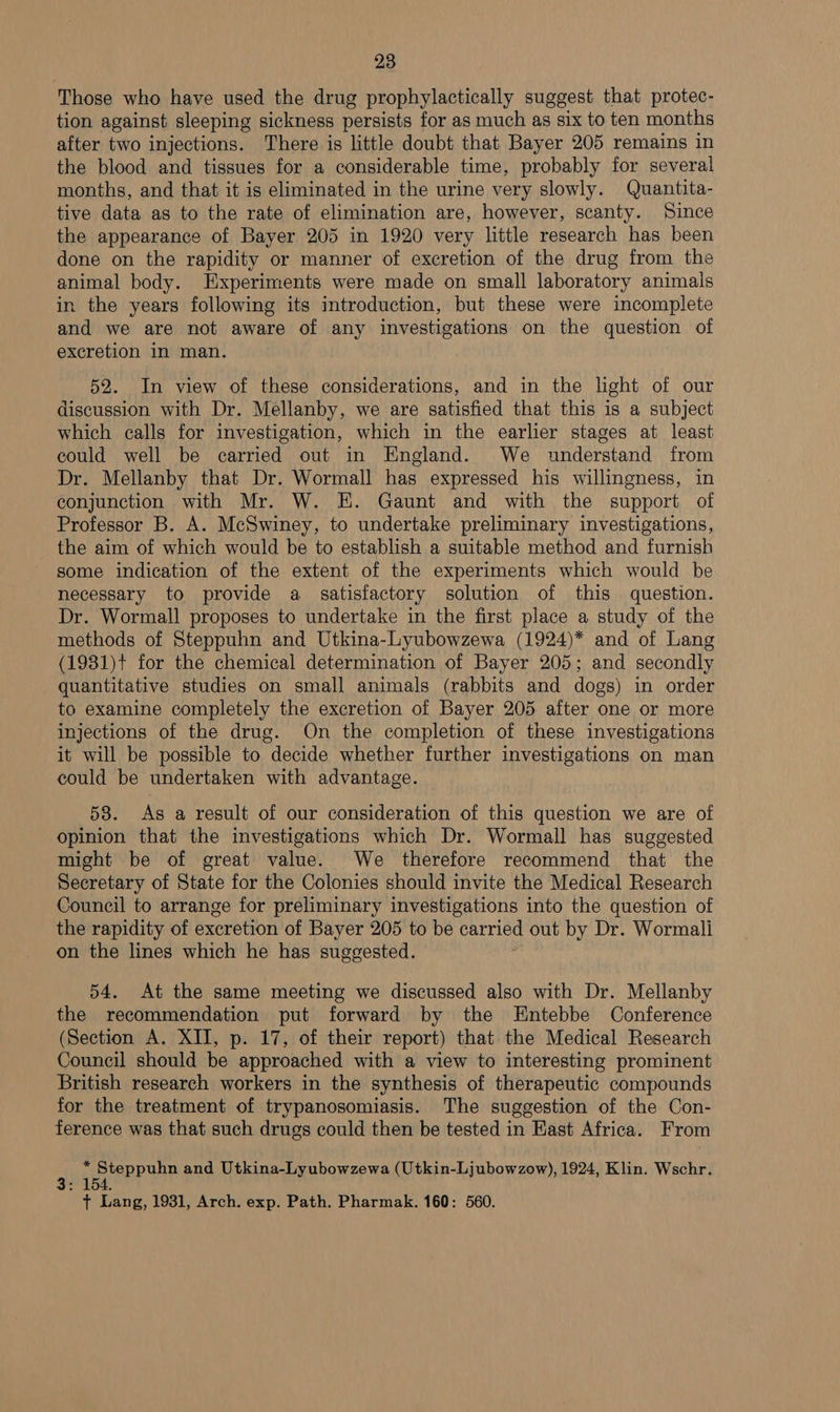Those who have used the drug prophylactically suggest that protec- tion against sleeping sickness persists for as much as six to ten months after two injections. There is little doubt that Bayer 205 remains in the blood and tissues for a considerable time, probably for several months, and that it is eliminated in the urine very slowly. Quantita- tive data as to the rate of elimination are, however, scanty. Since the appearance of Bayer 205 in 1920 very little research has been done on the rapidity or manner of excretion of the drug from the animal body. Experiments were made on small laboratory animals in the years following its introduction, but these were incomplete and we are not aware of any investigations on the question of excretion in man. 52. In view of these considerations, and in the light of our discussion with Dr. Mellanby, we are satisfied that this is a subject which calls for investigation, which in the earlier stages at least could well be carried out in England. We understand from Dr. Mellanby that Dr. Wormall has expressed his willingness, in conjunction with Mr. W. HE. Gaunt and with the support of Professor B. A. McSwiney, to undertake preliminary investigations, the aim of which would be to establish a suitable method and furnish some indication of the extent of the experiments which would be necessary to provide a satisfactory solution of this question. Dr. Wormall proposes to undertake in the first place a study of the methods of Steppuhn and Utkina-Lyubowzewa (1924)* and of Lang (1931)+ for the chemical determination of Bayer 205; and secondly quantitative studies on small animals (rabbits and dogs) in order to examine completely the excretion of Bayer 205 after one or more injections of the drug. On the completion of these investigations it will be possible to decide whether further investigations on man could be undertaken with advantage. 58. As a result of our consideration of this question we are of opinion that the investigations which Dr. Wormall has suggested might be of great value. We therefore recommend that the Secretary of State for the Colonies should invite the Medical Research Council to arrange for preliminary investigations into the question of the rapidity of excretion of Bayer 205 to be carried out by Dr. Wormali on the lines which he has suggested. 54. At the same meeting we discussed also with Dr. Mellanby the recommendation put forward by the Entebbe Conference (Section A. XII, p. 17, of their report) that the Medical Research Council should be approached with a view to interesting prominent British research workers in the synthesis of therapeutic compounds for the treatment of trypanosomiasis. The suggestion of the Con- ference was that such drugs could then be tested in Kast Africa. From ‘ i RRPUP and Utkina-Lyubowzewa (Utkin-Ljubowzow), 1924, Klin. Wschr.  + Lang, 1931, Arch. exp. Path. Pharmak. 160: 560.