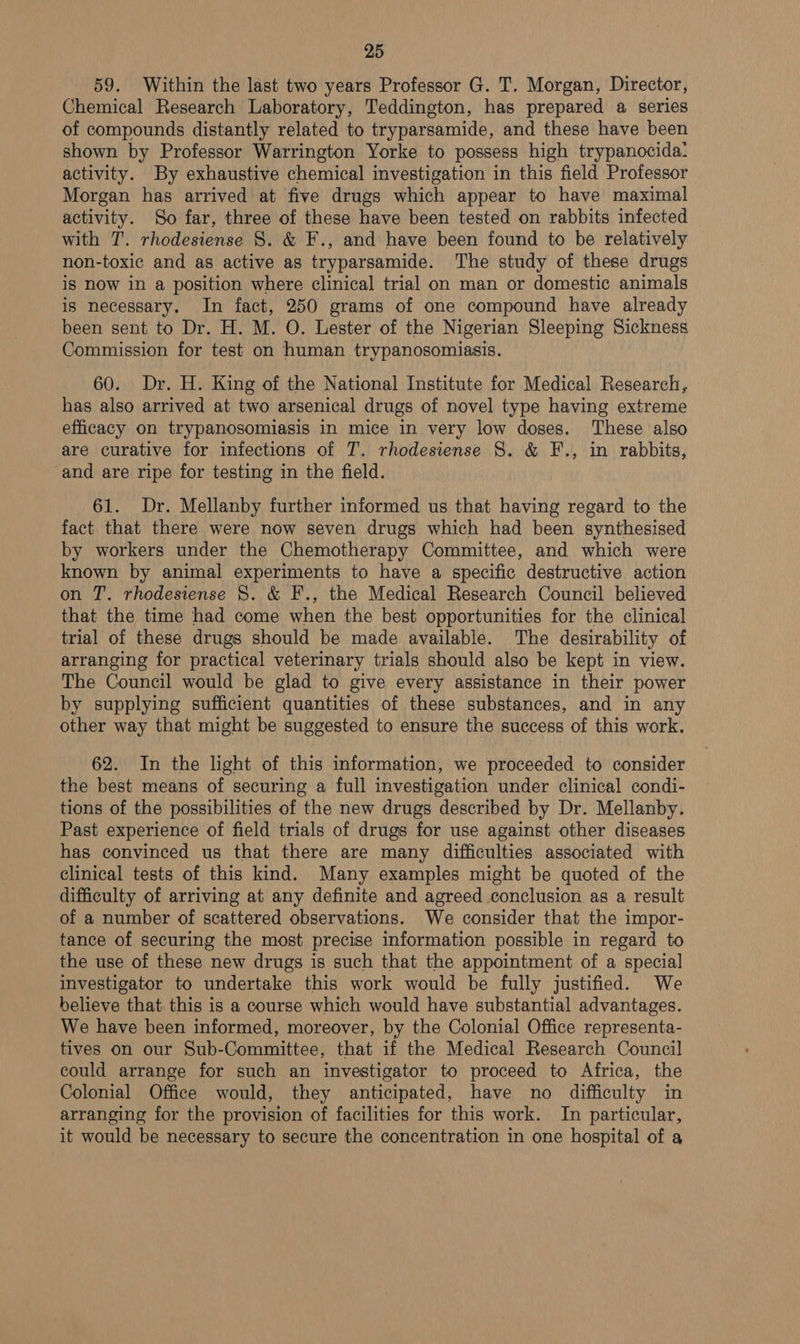 59. Within the last two years Professor G. T. Morgan, Director, Chemical Research Laboratory, Teddington, has prepared a series of compounds distantly related to tryparsamide, and these have been shown by Professor Warrington Yorke to possess high trypanocida: activity. By exhaustive chemical investigation in this field Professor Morgan has arrived at five drugs which appear to have maximal activity. So far, three of these have been tested on rabbits infected with T. rhodesiense 8S. &amp; F., and have been found to be relatively non-toxic and as active as tryparsamide. The study of these drugs is now in a position where clinical trial on man or domestic animals is necessary. In fact, 250 grams of one compound have already been sent to Dr. H. M. O. Lester of the Nigerian Sleeping Sickness Commission for test on human trypanosomiasis. 60. Dr. H. King of the National Institute for Medical Research, has also arrived at two arsenical drugs of novel type having extreme efficacy on trypanosomiasis in mice in very low doses. These also are curative for infections of T. rhodesiense 8. &amp; F., in rabbits, and are ripe for testing in the field. 61. Dr. Mellanby further informed us that having regard to the fact that there were now seven drugs which had been synthesised by workers under the Chemotherapy Committee, and which were known by animal experiments to have a specific destructive action on T. rhodesiense 8. &amp; F., the Medical Research Council believed that the time had come when the best opportunities for the clinical trial of these drugs should be made available. The desirability of arranging for practical veterinary trials should also be kept in view. The Council would be glad to give every assistance in their power by supplying sufficient quantities of these substances, and in any other way that might be suggested to ensure the success of this work. 62. In the light of this information, we proceeded to consider the best means of securing a full investigation under clinical condi- tions of the possibilities of the new drugs described by Dr. Mellanby. Past experience of field trials of drugs for use against other diseases has convinced us that there are many difficulties associated with clinical tests of this kind. Many examples might be quoted of the difficulty of arriving at any definite and agreed conclusion as a result of a number of scattered observations. We consider that the impor- tance of securing the most precise information possible in regard to the use of these new drugs is such that the appointment of a special investigator to undertake this work would be fully justified. We believe that. this is a course which would have substantial advantages. We have been informed, moreover, by the Colonial Office representa- tives on our Sub-Committee, that if the Medical Research Council could arrange for such an investigator to proceed to Africa, the Colonial Office would, they anticipated, have no difficulty in arranging for the provision of facilities for this work. In particular, it would be necessary to secure the concentration in one hospital of a