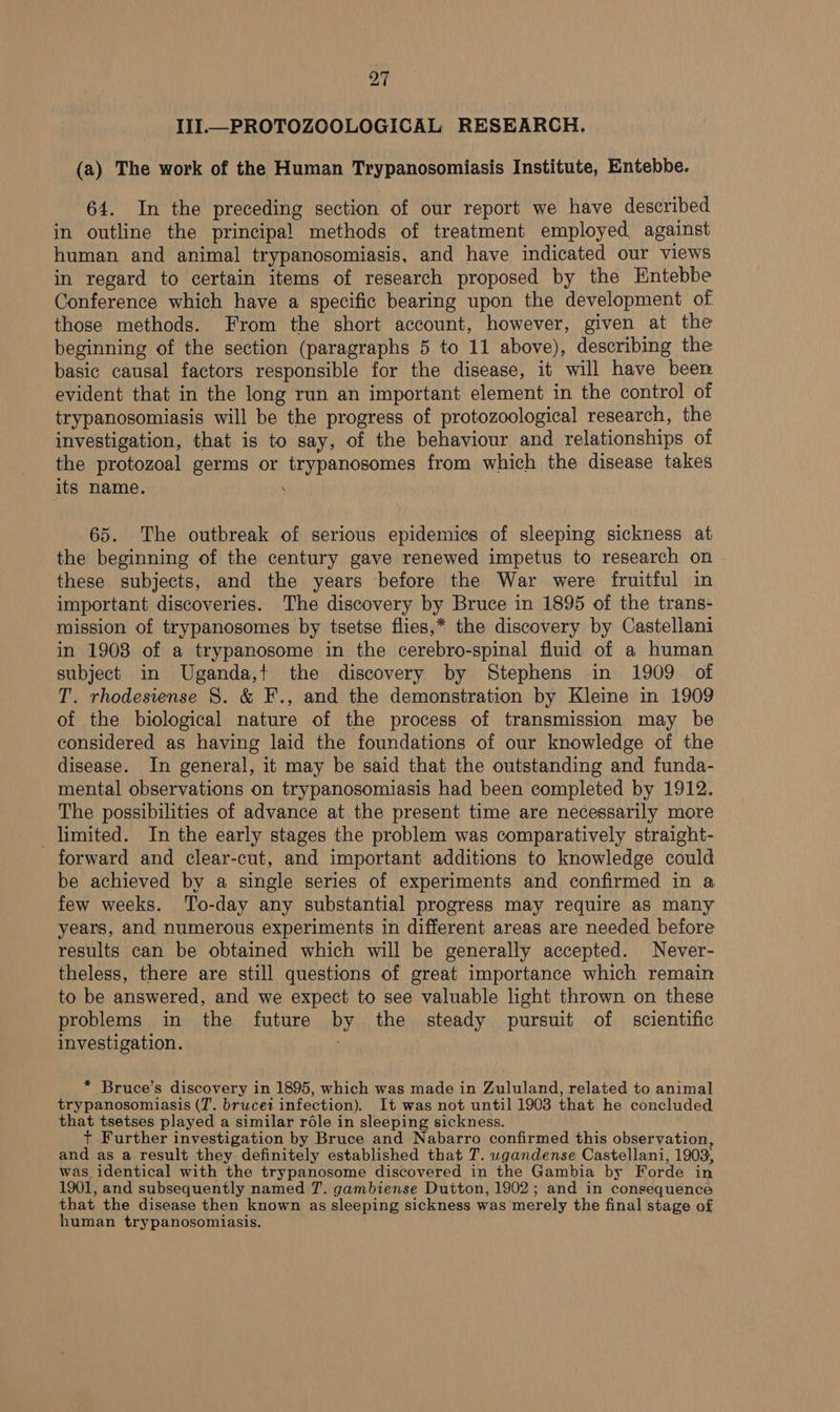 III PROTOZOOLOGICAL RESEARCH. (a) The work of the Human Trypanosomiasis Institute, Entebbe. 64. In the preceding section of our report we have described in outline the principal methods of treatment employed, against human and animal trypanosomiasis, and have indicated our views in regard to certain items of research proposed by the Entebbe Conference which have a specific bearing upon the development of those methods. From the short account, however, given at the beginning of the section (paragraphs 5 to 11 above), describing the basic causal factors responsible for the disease, it will have been evident that in the long run an important element in the control of trypanosomiasis will be the progress of protozoological research, the investigation, that is to say, of the behaviour and relationships of the protozoal germs or trypanosomes from which the disease takes its name. . 65. The outbreak of serious epidemics of sleeping sickness at the beginning of the century gave renewed impetus to research on these subjects, and the years before the War were fruitful in important discoveries. The discovery by Bruce in 1895 of the trans- mission of trypanosomes by tsetse flies,* the discovery by Castellani in 1908 of a trypanosome in the cerebro-spinal fluid of a human subject in Uganda,! the discovery by Stephens in 1909 of T. rhodesiense 8. &amp; F., and the demonstration by Kleine in 1909 of the biological nature of the process of transmission may be considered as having laid the foundations of our knowledge of the disease. In general, it may be said that the outstanding and funda- mental observations on trypanosomiasis had been completed by 1912. The possibilities of advance at the present time are necessarily more limited. In the early stages the problem was comparatively straight- forward and clear-cut, and important additions to knowledge could be achieved by a single series of experiments and confirmed in a few weeks. To-day any substantial progress may require as many years, and numerous experiments in different areas are needed before results can be obtained which will be generally accepted. Never- theless, there are still questions of great importance which remain to be answered, and we expect to see valuable light thrown on these problems in the future by the steady pursuit of scientific investigation. * Bruce’s discovery in 1895, which was made in Zululand, related to animal trypanosomiasis (7. brucei infection). It was not until 1903 that he concluded that tsetses played a similar réle in sleeping sickness. + Further investigation by Bruce and Nabarro confirmed this observation, and as a result they. definitely established that T. wgandense Castellani, 1903, was identical with the trypanosome discovered in the Gambia by Forde in 1901, and subsequently named 7. gambiense Dutton, 1902; and in consequence that the disease then known as sleeping sickness was merely the final stage of human trypanosomiasis.