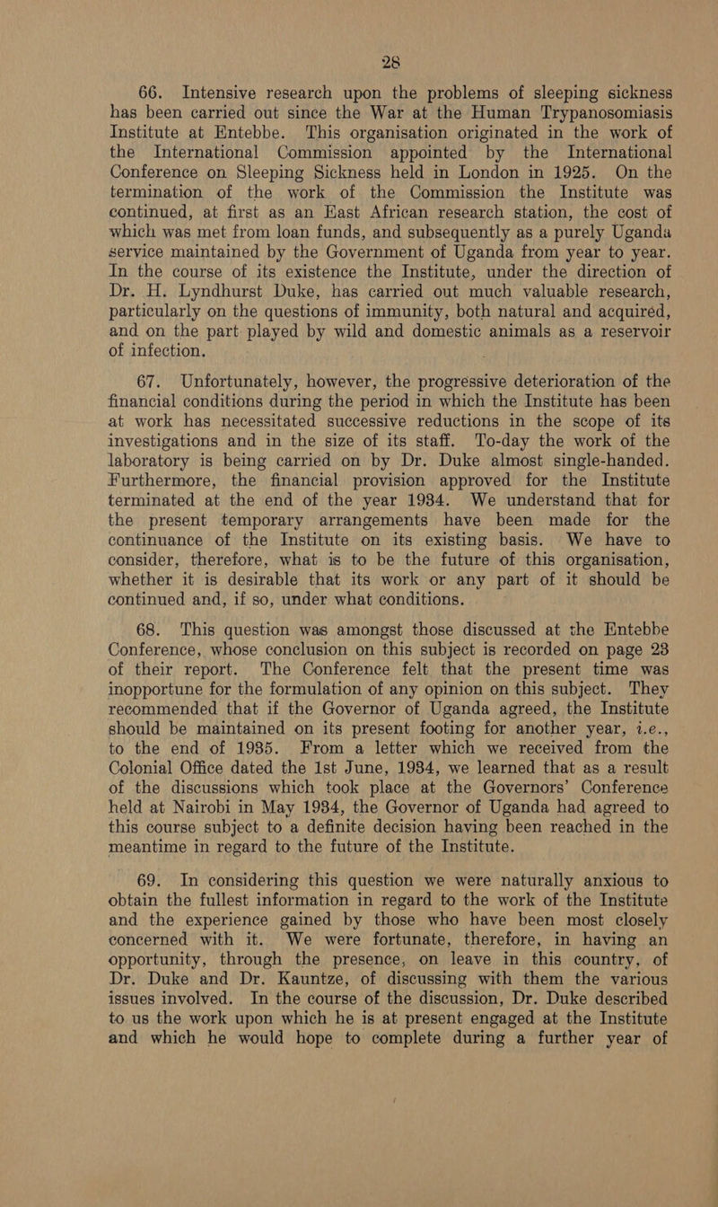 66. Intensive research upon the problems of sleeping sickness has been carried out since the War at the Human Trypanosomiasis Institute at Entebbe. This organisation originated in the work of the International Commission appointed by the International Conference on Sleeping Sickness held in London in 1925. On the termination of the work of the Commission the Institute was continued, at first as an Kast African research station, the cost of which was met from loan funds, and subsequently as a purely Uganda service maintained by the Government of Uganda from year to year. In the course of its existence the Institute, under the direction of Dr. H. Lyndhurst Duke, has carried out much valuable research, particularly on the questions of immunity, both natural and acquired, and on the part played by wild and domestic animals as a reservoir of infection. 67. Unfortunately, however, the progressive deterioration of the financial conditions during the period in which the Institute has been at work has necessitated successive reductions in the scope of its investigations and in the size of its staff. To-day the work of the laboratory is being carried on by Dr. Duke almost single-handed. Furthermore, the financial provision approved for the Institute terminated at the end of the year 1934. We understand that for the present temporary arrangements have been made for the continuance of the Institute on its existing basis. We have to consider, therefore, what is to be the future of this organisation, whether it is desirable that its work or any part of it should be continued and, if so, under what conditions. 68. This question was amongst those discussed at the Entebbe Conference, whose conclusion on this subject is recorded on page 23 of their report. The Conference felt that the present time was inopportune for the formulation of any opinion on this subject. They recommended that if the Governor of Uganda agreed, the Institute should be maintained on its present footing for another year, i.e., to the end of 1985. From a letter which we received from the Colonial Office dated the 1st June, 1984, we learned that as a result of the discussions which took place at the Governors’ Conference held at Nairobi in May 1984, the Governor of Uganda had agreed to this course subject to a definite decision having been reached in the meantime in regard to the future of the Institute. 69. In considering this question we were naturally anxious to obtain the fullest information in regard to the work of the Institute and the experience gained by those who have been most closely concerned with it. We were fortunate, therefore, in having an opportunity, through the presence, on leave in this country, of Dr. Duke and Dr. Kauntze, of discussing with them the various issues involved. In the course of the discussion, Dr. Duke described to us the work upon which he is at present engaged at the Institute and which he would hope to complete during a further year of