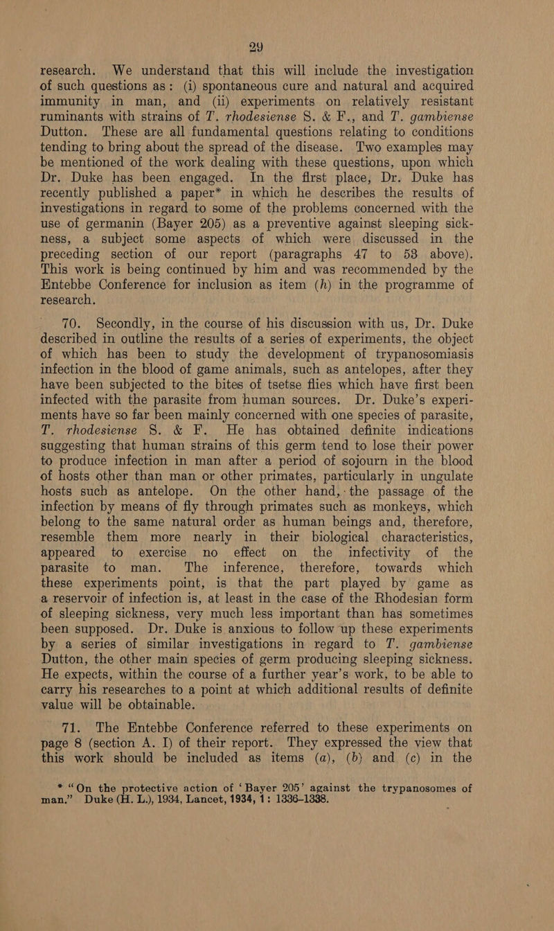 2y eat research. We understand that this will include the investigation of such questions as: (i) spontaneous cure and natural and acquired immunity in man, and (ii) experiments on relatively resistant ruminants with strains of T. rhodesiense 8. &amp; F., and T. gambiense Dutton. These are all fundamental questions relating to conditions tending to bring about the spread of the disease. Two examples may be mentioned of the work dealing with these questions, upon which Dr. Duke has been engaged. In the first place, Dr. Duke has recently published a paper* in which he describes the results of investigations in regard to some of the problems concerned with the use of germanin (Bayer 205) as a preventive against sleeping sick- ness, a subject some aspects of which were discussed in the preceding section of our report (paragraphs 47 to 58 above). This work is being continued by him and was recommended by the Entebbe Conference for inclusion as item (h) in the programme of research. . 70. Secondly, in the course of his discussion with us, Dr. Duke described in outline the results of a series of experiments, the object of which has been to study the development of trypanosomiasis infection in the blood of game animals, such as antelopes, after they have been subjected to the bites of tsetse flies which have first been infected with the parasite from human sources, Dr. Duke’s experi- ments have so far been mainly concerned with one species of parasite, T. rhodesiense 8. &amp; F. He has obtained definite indications suggesting that human strains of this germ tend to lose their power to produce infection in man after a period of sojourn in the blood of hosts other than man or other primates, particularly in ungulate hosts such as antelope. On the other hand,-the passage of the infection by means of fly through primates such as monkeys, which belong to the same natural order as human beings and, therefore, resemble them more nearly in their biological characteristics, appeared to exercise no effect on the infectivity of the parasite to man. The inference, therefore, towards which these experiments point, is that the part played by game as a reservoir of infection is, at least in the case of the Rhodesian form of sleeping sickness, very much less important than has sometimes been supposed. Dr. Duke is anxious to follow up these experiments by a series of similar investigations in regard to T. gambiense Dutton, the other main species of germ producing sleeping sickness. He expects, within the course of a further year’s work, to be able to carry his researches to a point at which additional results of definite value will be obtainable. - 71. The Entebbe Conference referred to these experiments on page 8 (section A. I) of their report. They expressed the view that this work should be included as items (a), (b) and (c) in the * “Qn the protective action of ‘Bayer 205’ against the trypanosomes of man.” Duke (H. L.), 1934, Lancet, 1934, 1: 1336-1338.