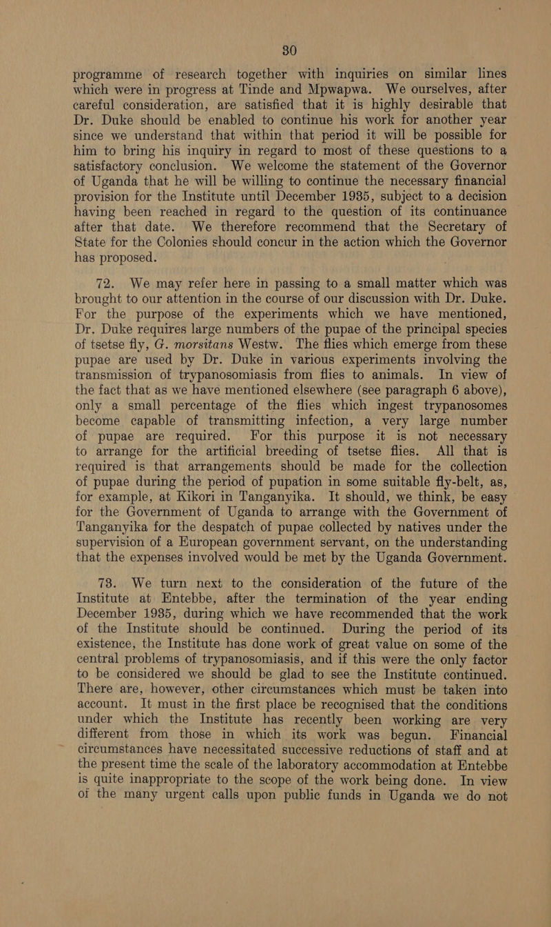 programme of research together with inquiries on similar lines which were in progress at Tinde and Mpwapwa. We ourselves, after careful consideration, are satisfied that it is highly desirable that Dr. Duke should be enabled to continue his work for another year since we understand that within that period it will be possible for him to bring his inquiry in regard to most of these questions to a satisfactory conclusion. We welcome the statement of the Governor of Uganda that he will be willing to continue the necessary financial provision for the Institute until December 19385, subject to a decision having been reached in regard to the question of its continuance after that date. We therefore recommend that the Secretary of State for the Colonies should concur in the action which the Governor has proposed. 72. We may refer here in passing to a small matter which was brought to our attention in the course of our discussion with Dr. Duke. For the purpose of the experiments which we have mentioned, Dr. Duke requires large numbers of the pupae of the principal species of tsetse fly, G. morsitans Westw. The flies which emerge from these pupae are used by Dr. Duke in various experiments involving the transmission of trypanosomiasis from flies to animals. In view of the fact that as we have mentioned elsewhere (see paragraph 6 above), only a small percentage of the flies which ingest trypanosomes become capable of transmitting infection, a very large number of pupae are required. For this purpose it is not necessary to arrange for the artificial breeding of tsetse flies. All that is required is that arrangements. should be made for the collection of pupae during the period of pupation in some suitable fly-belt, as, for example, at Kikori in Tanganyika. It should, we think, be easy for the Government of Uganda to arrange with the Government of Tanganyika for the despatch of pupae collected by natives under the supervision of a Huropean government servant, on the understanding that the expenses involved would be met by the Uganda Government. 73. We turn next to the consideration of the future of the Institute at Entebbe, after the termination of the year ending December 1935, during which we have recommended that the work of the Institute should be continued. During the period of its existence, the Institute has done work of great value on some of the central problems of trypanosomiasis, and if this were the only factor to be considered we should be glad to see the Institute continued. There are, however, other circumstances which must be taken into account. It must in the first place be recognised that the conditions under which the Institute has recently been working are very different from those in which its work was begun. Financial circumstances have necessitated successive reductions of staff and at the present time the scale of the laboratory accommodation at Entebbe is quite inappropriate to the scope of the work being done. In view oi the many urgent calls upon public funds in Uganda we do not