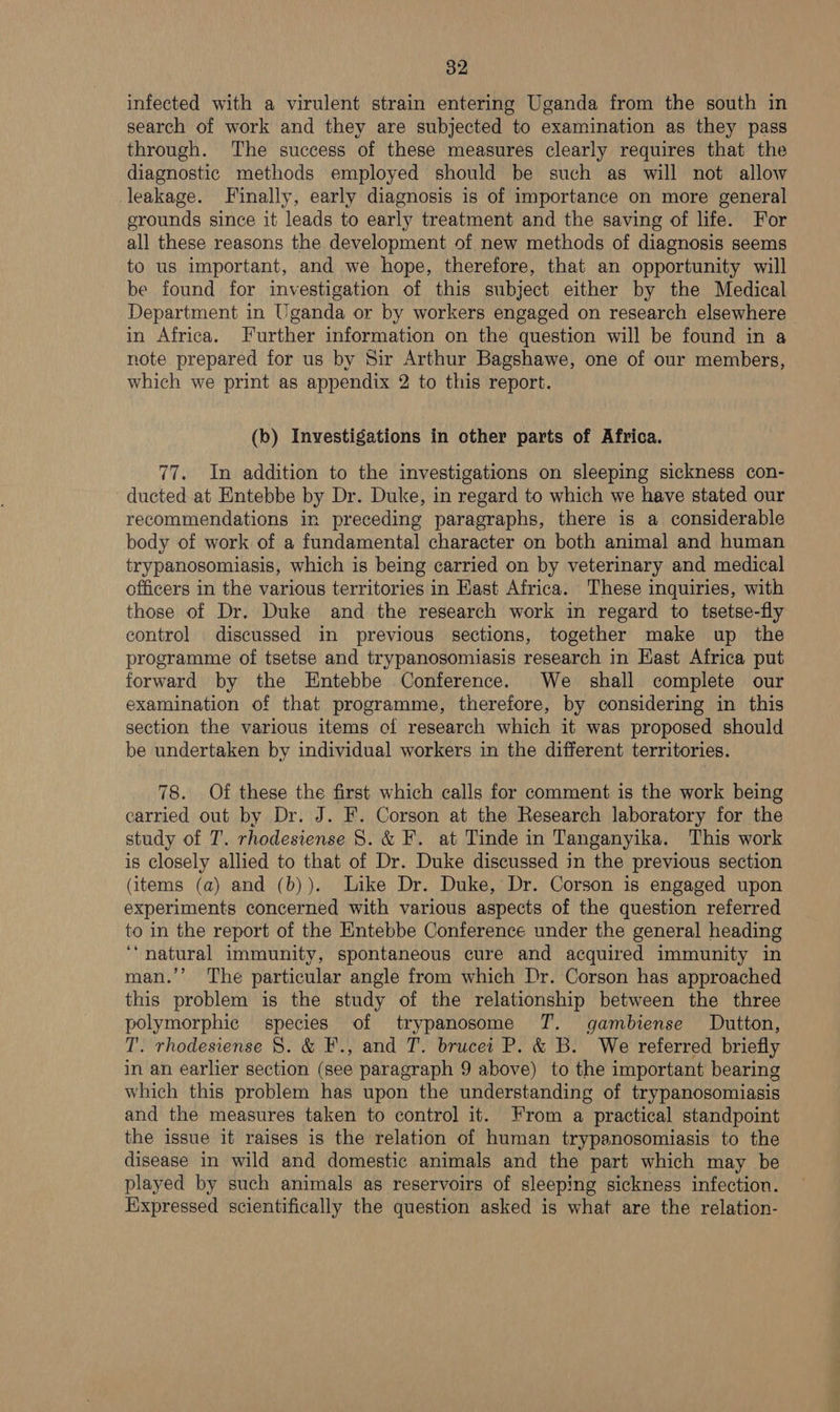 infected with a virulent strain entering Uganda from the south in search of work and they are subjected to examination as they pass through. The success of these measures clearly requires that the diagnostic methods employed should be such as will not allow leakage. Finally, early diagnosis is of importance on more general grounds since it leads to early treatment and the saving of life. For all these reasons the development of new methods of diagnosis seems to us important, and we hope, therefore, that an opportunity will be found for investigation of this subject either by the Medical Department in Uganda or by workers engaged on research elsewhere in Africa. Further information on the question will be found in a note prepared for us by Sir Arthur Bagshawe, one of our members, which we print as appendix 2 to this report. (b) Investigations in other parts of Africa. 77. In addition to the investigations on sleeping sickness con- ducted at Entebbe by Dr. Duke, in regard to which we have stated our recommendations in preceding paragraphs, there is a considerable body of work of a fundamental character on both animal and human trypanosomiasis, which is being carried on by veterinary and medical officers in the various territories in Hast Africa. These inquiries, with those of Dr. Duke and the research work in regard to tsetse-fly control discussed in previous sections, together make up the programme of tsetse and trypanosomiasis research in Hast Africa put forward by the Entebbe Conference. We shall complete our examination of that programme, therefore, by considering in this section the various items cf research which it was proposed should be undertaken by individual workers in the different territories. 78. Of these the first which calls for comment is the work being carried out by Dr. J. F. Corson at the Research laboratory for the study of T. rhodesiense 8. &amp; F. at Tinde in Tanganyika. This work is closely allied to that of Dr. Duke discussed in the previous section (items (a) and (b)). Like Dr. Duke, Dr. Corson is engaged upon experiments concerned with various aspects of the question referred to in the report of the Entebbe Conference under the general heading ‘natural immunity, spontaneous cure and acquired immunity in man.’’ The particular angle from which Dr. Corson has approached this problem is the study of the relationship between the three polymorphic species of trypanosome T. gambiense Dutton, T. rhodesiense 8. &amp; F., and T. brucei P. &amp; B. We referred briefly in an earlier section (see paragraph 9 above) to the important bearing which this problem has upon the understanding of trypanosomiasis and the measures taken to control it. From a practical standpoint the issue it raises is the relation of human trypanosomiasis to the disease in wild and domestic animals and the part which may be played by such animals as reservoirs of sleeping sickness infection. Expressed scientifically the question asked is what are the relation-