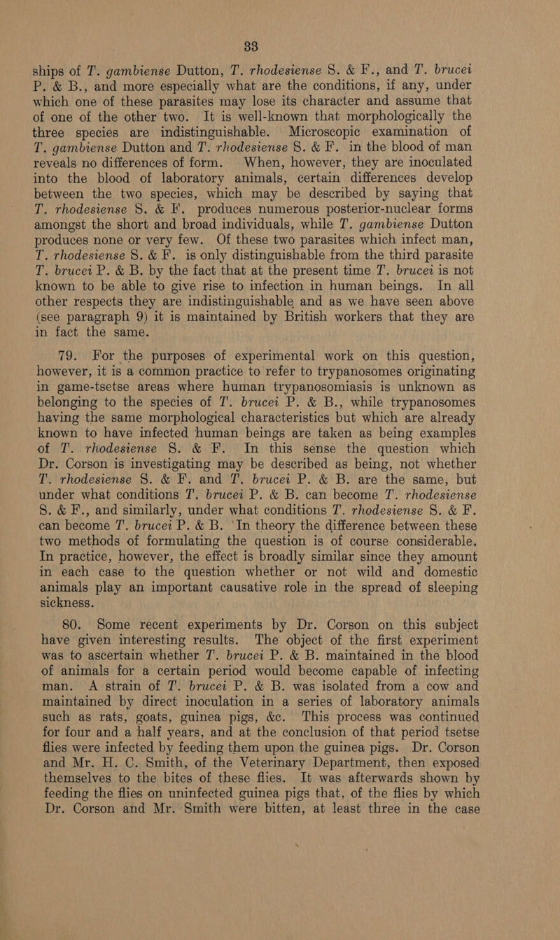 ships of T. gambiense Dutton, T. rhodesiense 8. &amp; F., and T. brucei P. &amp; B., and more especially what are the conditions, if any, under which one of these parasites may lose its character and assume that of one of the other two. It is well-known that morphologically the three species are indistinguishable. Microscopic examination of T. gambiense Dutton and T. rhodesiense 8. &amp; F. in the blood of man reveals no differences of form. When, however, they are inoculated into the blood of laboratory animals, certain differences develop between the two species, which may be described by saying that T. rhodesiense 8. &amp; F. produces numerous posterior-nuclear forms amongst the short and broad individuals, while T. gambiense Dutton produces none or very few. Of these two parasites which infect man, T. rhodesiense 8. &amp; F. is only distinguishable from the third parasite T. brucei P. &amp; B. by the fact that at the present time T'.. brucei is not known to be able to give rise to infection in human beings. In all other respects they are indistinguishable and as we have seen above (see paragraph 9) it is maintained by British workers that they are in fact the same. 79. For the purposes of experimental work on this question, however, it is a common practice to refer to trypanosomes originating in game-tsetse areas where human trypanosomiasis is unknown as belonging to the species of T. brucei P. &amp; B., while trypanosomes having the same morphological characteristics but which are already known to have infected human beings are taken as being examples of T. rhodesiense 8. &amp; F. In this sense the question which Dr. Corson is investigating may be described as being, not whether T. rhodesiense S. &amp; F. and T. brucei P. &amp; B. are the same, but under what conditions 7’. brucei P. &amp; B. can become T’. rhodesiense 8S. &amp; F., and similarly, under what conditions T. rhodesiense 8S. &amp; F. can become T'. brucei P. &amp; B. ‘In theory the difference between these two methods of formulating the question is of course considerable. In practice, however, the effect is broadly similar since they amount in each case to the question whether or not wild and domestic animals play an important causative role in the spread of sleeping sickness. 80. Some recent experiments by Dr. Corson on this subject have given interesting results. The object of the first experiment was to ascertain whether T. brucei P. &amp; B. maintained in the blood of animals for a certain period would become capable of infecting man. A strain of T. brucei P. &amp; B. was isolated from a cow and maintained by direct inoculation in a series of laboratory animals such as rats, goats, guinea pigs, &amp;c. This process was continued for four and a half years, and at the conclusion of that period tsetse flies were infected by feeding them upon the guinea pigs. Dr. Corson and Mr. H. C. Smith, of the Veterinary Department, then exposed themselves to the bites of these flies. It was afterwards shown by feeding the flies on uninfected guinea pigs that, of the flies by which Dr. Corson and Mr. Smith were bitten, at least three in the case