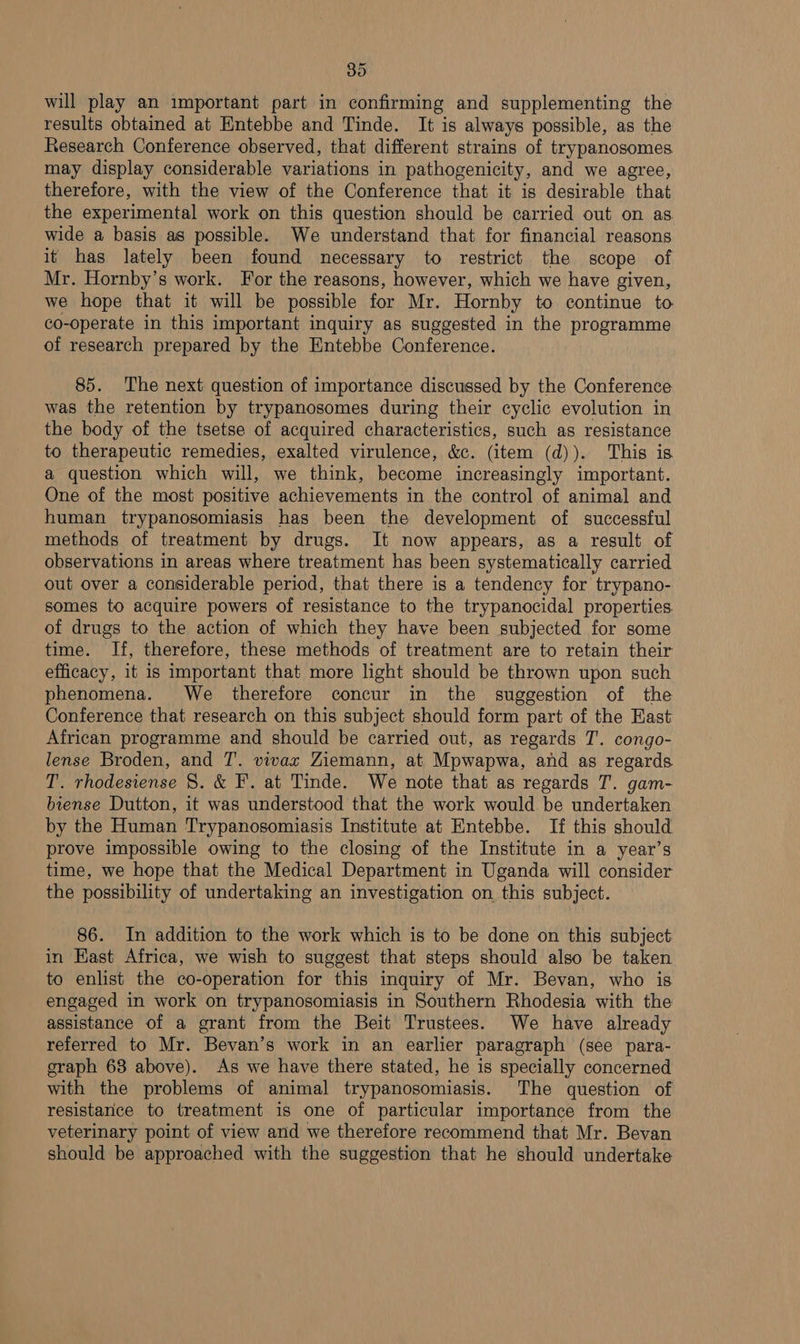 will play an important part in confirming and supplementing the results obtained at Entebbe and Tinde. It is always possible, as the Research Conference observed, that different strains of trypanosomes may display considerable variations in pathogenicity, and we agree, therefore, with the view of the Conference that it is desirable that the experimental work on this question should be carried out on as. wide a basis as possible. We understand that for financial reasons it has lately been found necessary to restrict the scope of Mr. Hornby’s work. For the reasons, however, which we have given, we hope that it will be possible for Mr. Hornby to continue to co-operate in this important inquiry as suggested in the programme of research prepared by the Entebbe Conference. 85. The next question of importance discussed by the Conference was the retention by trypanosomes during their cyclic evolution in the body of the tsetse of acquired characteristics, such as resistance to therapeutic remedies, exalted virulence, &amp;c. (item (d)). This is a question which will, we think, become increasingly important. One of the most positive achievements in the control of animal and human trypanosomiasis has been the development of successful methods of treatment by drugs. It now appears, as a result of observations in areas where treatment has been systematically carried out over a considerable period, that there is a tendency for trypano- somes to acquire powers of resistance to the trypanocidal properties of drugs to the action of which they have been subjected for some time. If, therefore, these methods of treatment are to retain their efficacy, it is important that more light should be thrown upon such phenomena. We therefore concur in the suggestion of the Conference that research on this subject should form part of the Hast African programme and should be carried out, as regards T. congo- lense Broden, and T. vivax Ziemann, at Mpwapwa, and as regards T. rhodesiense 8. &amp; F. at Tinde. We note that as regards T. gam- biense Dutton, it was understood that the work would be undertaken by the Human Trypanosomiasis Institute at Entebbe. If this should prove impossible owing to the closing of the Institute in a year’s time, we hope that the Medical Department in Uganda will consider the possibility of undertaking an investigation on this subject. 86. In addition to the work which is to be done on this subject in East Africa, we wish to suggest that steps should also be taken to enlist the co-operation for this inquiry of Mr. Bevan, who is engaged in work on trypanosomiasis in Southern Rhodesia with the assistance of a grant from the Beit Trustees. We have already referred to Mr. Bevan’s work in an earlier paragraph (see para- graph 63 above). As we have there stated, he is specially concerned with the problems of animal trypanosomiasis. The question of resistance to treatment is one of particular importance from the veterinary point of view and we therefore recommend that Mr. Bevan should be approached with the suggestion that he should undertake