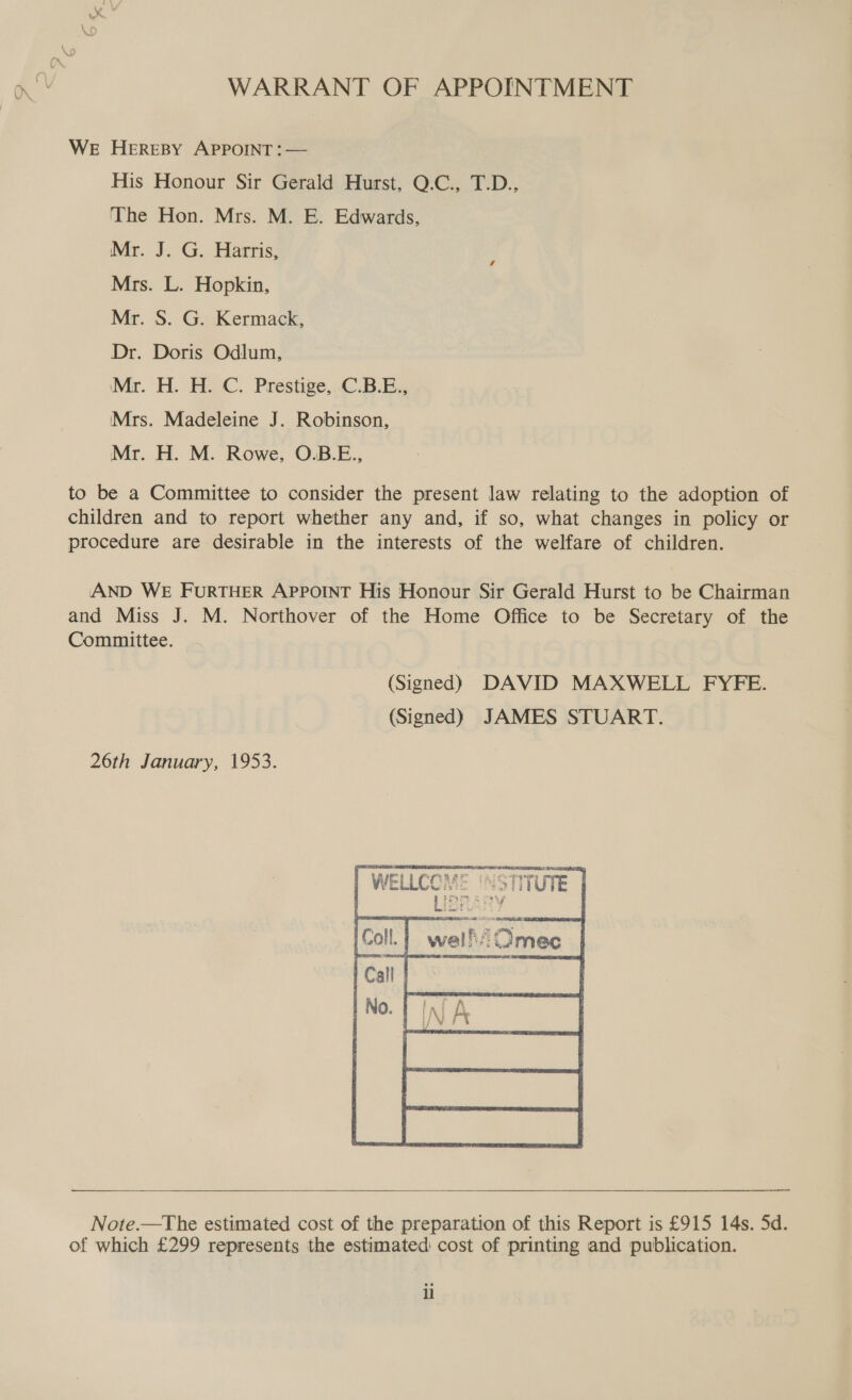 nv WARRANT OF APPOINTMENT WE HEREBY APPOINT: — His Honour Sir Gerald Hurst, Q.C., T.D.. The Hon. Mrs. M. E. Edwards, Mr. J. G. Harris, Mrs. L. Hopkin, Mr. S. G. Kermack, Dr. Doris Odlum, Mr. H. HC. Prestige,-C.B.B. Mrs. Madeleine J. Robinson, Mr. H. M. Rowe, O.B.E., to be a Committee to consider the present law relating to the adoption of children and to report whether any and, if so, what changes in policy or procedure are desirable in the interests of the welfare of children. AAND WE FURTHER APPOINT His Honour Sir Gerald Hurst to be Chairman and Miss J. M. Northover of the Home Office to be Secretary of the Committee. (Signed) DAVID MAXWELL FYFE. (Signed) JAMES STUART. 26th January, 1953.   Note.—The estimated cost of the preparation of this Report is £915 14s. 5d. of which £299 represents the estimated cost of printing and publication. il