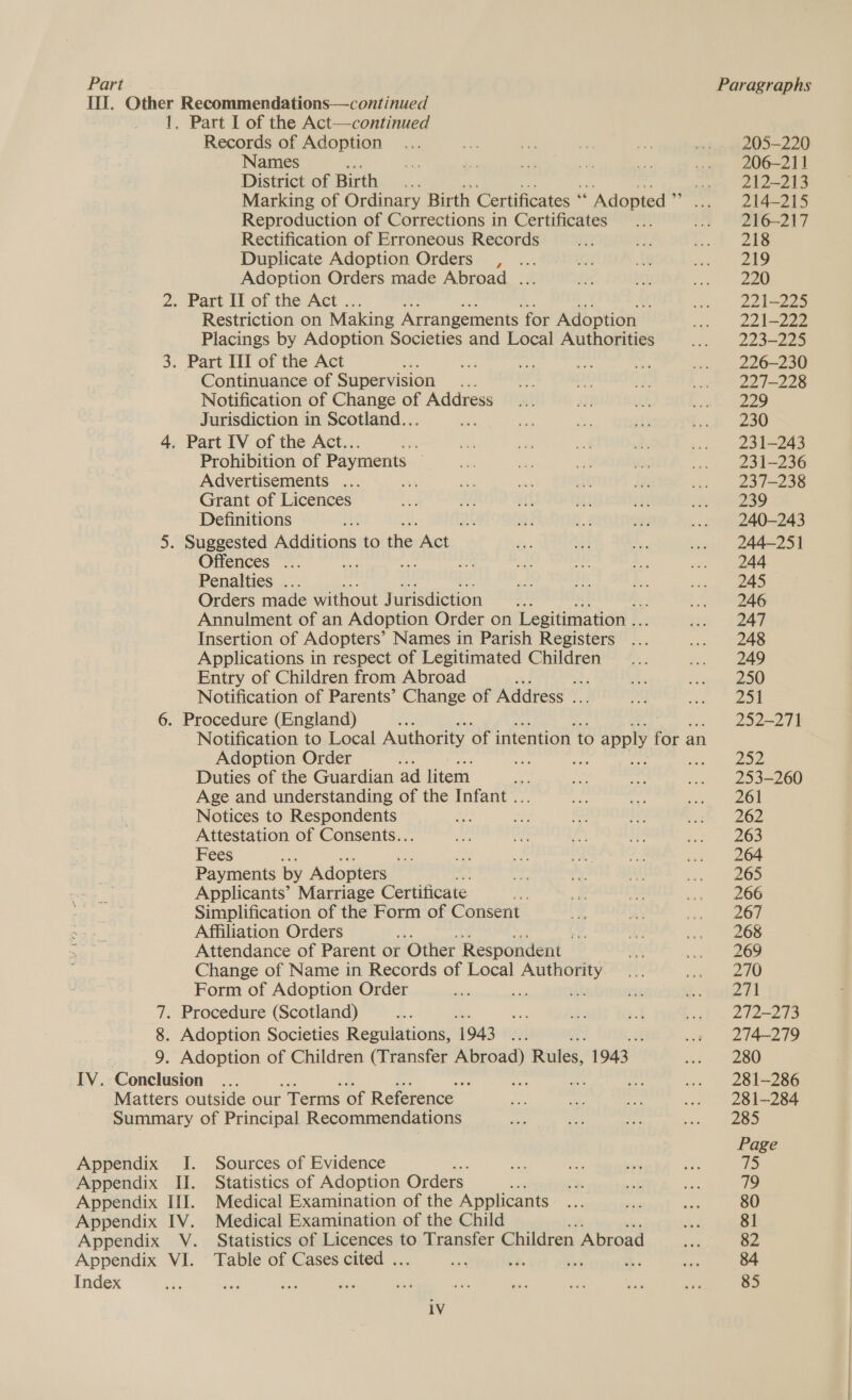 Part Records of Adoption Names ; District of Birth Bes f bie Marking of Ordinary Birth Certificates “ Adopted ‘a Reproduction of Corrections in Certificates oe Rectification of Erroneous Records Duplicate Adoption Orders , Adoption Orders made Abroad .. Restriction on Making Arrangements f for Adoption Placings by Adoption Societies and Local Authorities Continuance of Supervision Notification of Change of Address Jurisdiction in Scotland. . Prohibition of Payments . Advertisements .. ‘A Grant of Licences Definitions Offences .. Penalties . Orders made without Jurisdiction i Annulment of an Adoption Order on Legitimation .. Insertion of Adopters’ Names in Parish Registers Applications in respect of Legitimated Children Entry of Children from Abroad G3 Notification of Parents’ Change of Address tA Notification to Local Authority of intention to © apply for an Adoption Order fe ; ae ten Duties of the Guardian ad litem bs Age and understanding of the Infant ... Notices to Respondents Bs Attestation of Consents... Fees : ae Payments by Adopters Applicants’ Marriage Certificate Simplification of the Form of Consent Affiliation Orders Attendance of Parent or ‘Other Respondent — Change of Name in Records of Local ee 3) Form of Adoption Order Index Sources of Evidence Statistics of Adoption Orders. Medical Examination of the Applicants Medical Examination of the Child Statistics of Licences to Transfer Children Abroad Table of Cases cited . 205-220 206-211 212-213 214-215 216-217 218 219 220 221-225 221-298 223.295 226-230 227-228 229 230 231-243 231-236 237-238 239 240-243 244-251 244 245 246 247 248 249 250 251 252-271 Zoe 253-260 261 262 265 264 265 266 267 268 269 270 oy A 272-273 274-279 280 281-286 281-284 285 Page 75