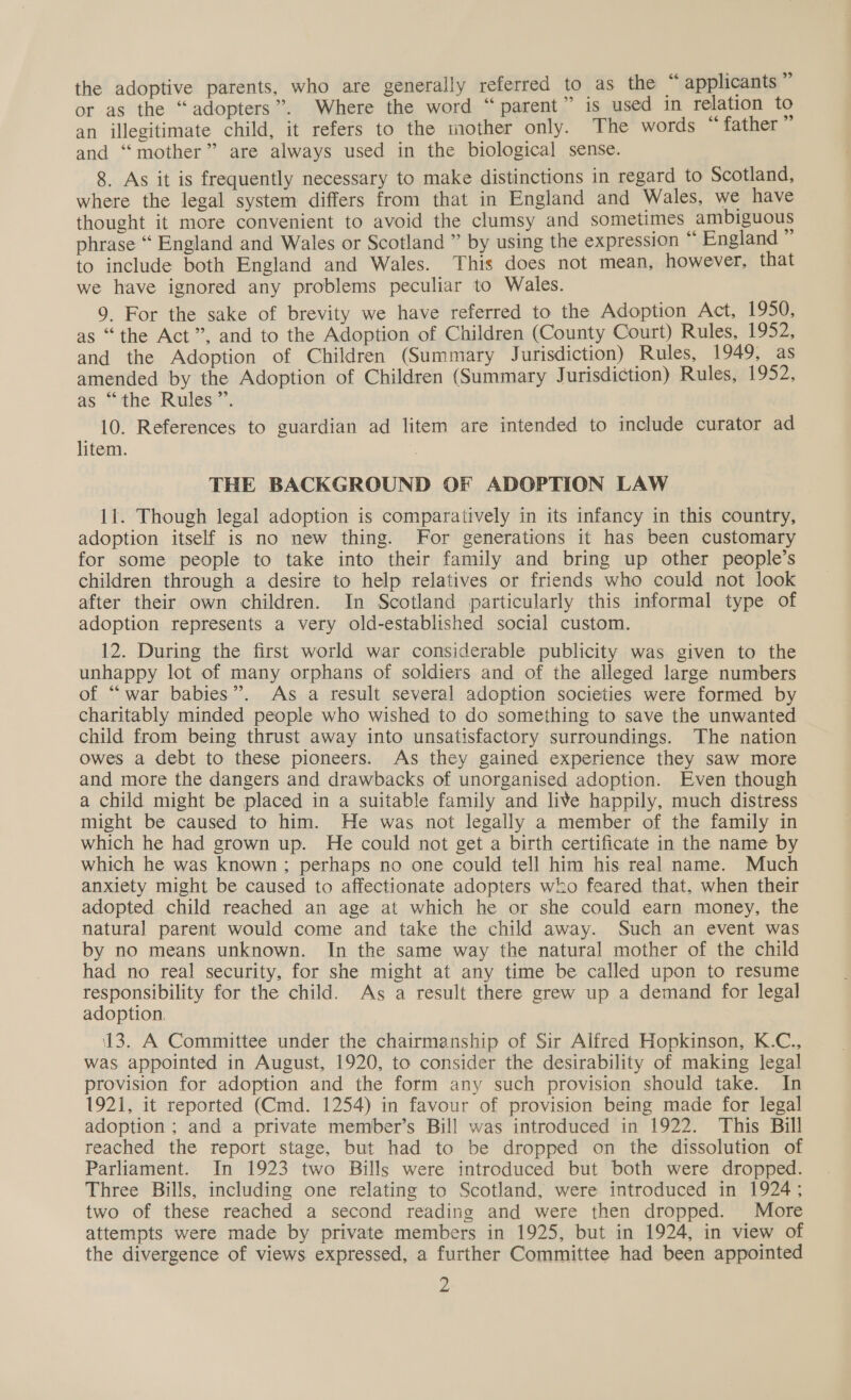 or as the “adopters”. Where the word “parent” is used in relation to an illegitimate child, it refers to the mother only. The words “father and ‘“‘mother” are always used in the biological sense. 8. As it is frequently necessary to make distinctions in regard to Scotland, where the legal system differs from that in England and Wales, we have thought it more convenient to avoid the clumsy and sometimes ambiguous phrase “ England and Wales or Scotland ” by using the expression “ England to include both England and Wales. This does not mean, however, that we have ignored any problems peculiar to Wales. 9. For the sake of brevity we have referred to the Adoption Act, 1950, as “the Act”, and to the Adoption of Children (County Court) Rules, $952; and the Adoption of Children (Summary Jurisdiction) Rules, 1949, as amended by the Adoption of Children (Summary Jurisdiction) Rules, 1952, as “the Riulesc’ 10. References to guardian ad litem are intended to include curator ad litem. | THE BACKGROUND OF ADOPTION LAW 11. Though legal adoption is comparatively in its infancy in this country, adoption itself is no new thing. For generations it has been customary for some people to take into their family and bring up other people’s children through a desire to help relatives or friends who could not look after their own children. In Scotland particularly this informal type of adoption represents a very old-established social custom. 12. During the first world war considerable publicity was given to the unhappy lot of many orphans of soldiers and of the alleged large numbers of “war babies”. As a result several adoption societies were formed by charitably minded people who wished to do something to save the unwanted child from being thrust away into unsatisfactory surroundings. The nation owes a debt to these pioneers. As they gained experience they saw more and more the dangers and drawbacks of unorganised adoption. Even though a child might be placed in a suitable family and live happily, much distress might be caused to him. He was not legally a member of the family in which he had grown up. He could not get a birth certificate in the name by which he was known ; perhaps no one could tell him his real name. Much anxiety might be caused to affectionate adopters who feared that, when their adopted child reached an age at which he or she could earn money, the natural parent would come and take the child away. Such an event was by no means unknown. In the same way the natural mother of the child had no real security, for she might at any time be called upon to resume responsibility for the child. As a result there grew up a demand for legal adoption. 13. A Committee under the chairmanship of Sir Alfred Hopkinson, K.C., was appointed in August, 1920, to consider the desirability of making legal provision for adoption and the form any such provision should take. In 1921, it reported (Cmd. 1254) in favour of provision being made for legal adoption ; and a private member’s Bill was introduced in 1922. This Bill reached the report stage, but had to be dropped on the dissolution of Parliament. In 1923 two Bills were introduced but both were dropped. Three Bills, including one relating to Scotland, were introduced in 1924; two of these reached a second reading and were then dropped. More attempts were made by private members in 1925, but in 1924, in view of the divergence of views expressed, a further Committee had been appointed 2