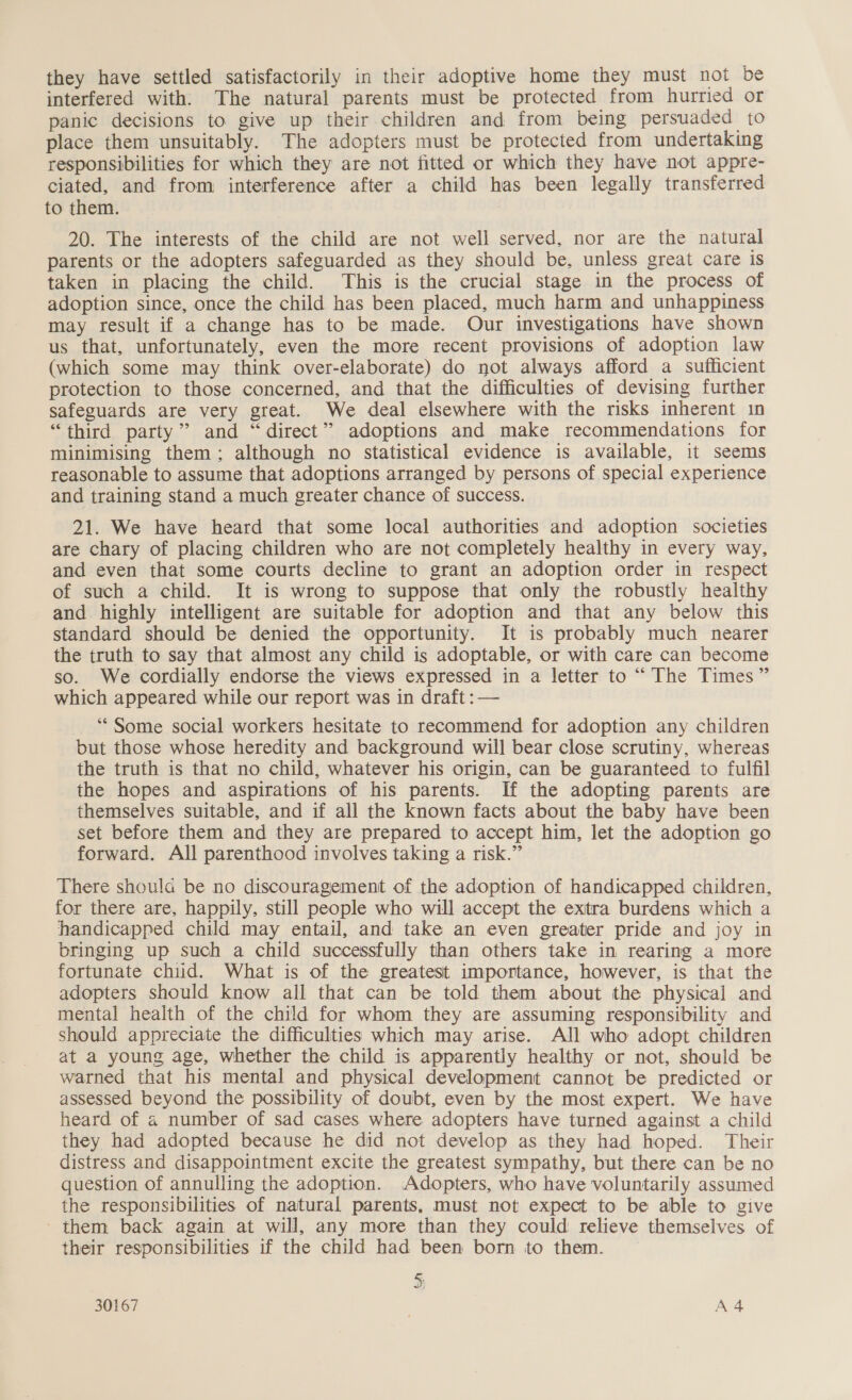 they have settled satisfactorily in their adoptive home they must not be interfered with: The natural parents must be protected from hurried or panic decisions to give up their children and from being persuaded to place them unsuitably. The adopters must be protected from undertaking responsibilities for which they are not fitted or which they have not appre- ciated, and from interference after a child has been legally transferred to them. 20. The interests of the child are not well served, nor are the natural parents or the adopters safeguarded as they should be, unless great care is taken in placing the child. This is the crucial stage in the process of adoption since, once the child has been placed, much harm and unhappiness may result if a change has to be made. Our investigations have shown us that, unfortunately, even the more recent provisions of adoption law (which some may think over-elaborate) do not always afford a sufficient protection to those concerned, and that the difficulties of devising further safeguards are very great. We deal elsewhere with the risks inherent in “third party’? and “direct” adoptions and make recommendations for minimising them: although no statistical evidence is available, it seems reasonable to assume that adoptions arranged by persons of special experience and training stand a much greater chance of success. 21. We have heard that some local authorities and adoption societies are chary of placing children who are not completely healthy in every way, and even that some courts decline to grant an adoption order in respect of such a child. It is wrong to suppose that only the robustly healthy and. highly intelligent are suitable for adoption and that any below this standard should be denied the opportunity. It is probably much nearer the truth to say that almost any child is adoptable, or with care can become so. We cordially endorse the views expressed in a letter to “ The Times” which appeared while our report was in draft :— “Some social workers hesitate to recommend for adoption any children but those whose heredity and background will bear close scrutiny, whereas the truth is that no child, whatever his origin, can be guaranteed to fulfil the hopes and aspirations of his parents. If the adopting parents are themselves suitable, and if all the known facts about the baby have been set before them and they are prepared to accept him, let the adoption go forward. All parenthood involves taking a risk.” There shoulda be no discouragement of the adoption of handicapped children, for there are, happily, still people who will accept the exitra burdens which a handicapped child may entail, and take an even greater pride and joy in bringing up such a child successfully than others take in rearing a more fortunate chiid. What is of the greatest importance, however, is that the adopters should know all that can be told them about the physical and mental health of the child for whom they are assuming responsibility and should appreciate the difficulties which may arise. All who adopt children at a young age, whether the child is apparently healthy or not, should be warned that his mental and physical development cannot be predicted or assessed beyond the possibility of doubt, even by the most expert. We have heard of a number of sad cases where adopters have turned against a child they had adopted because he did not develop as they had hoped. Their distress and disappointment excite the greatest sympathy, but there can be no question of annulling the adoption. Adopters, who have voluntarily assumed the responsibilities of natural parents, must not expect to be able to give ' them back again at will, any more than they could relieve themselves of their responsibilities if the child had been born to them. 5; , 30167 | A4