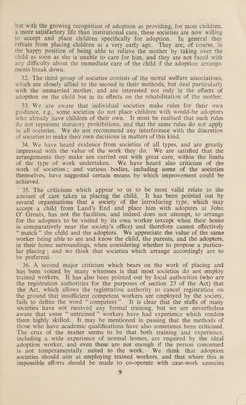 but with the growing recognition of adoption as providing, for most children, a more satisfactory life than institutional care, these societies are now willing to accept and place children specifically for adoption. In general they refrain from placing children at a very early age. They are, of course, in the happy position of being able to relieve the mother by taking over the child as soon as she is unable to care for him, and they are not faced with any difficulty about the immediate care of the child if the adoption arrange- ments break down. 32. The third group of societies consists of the moral welfare associations, which are closely allied to the second in their methods, but deal particularly with the unmarried mother, and are interested not only in the effects of adoption on the child but in its effects on the rehabilitation of the mother. 33. We are aware that individual societies make rules for their own guidance, e.g., some societies do not place children with would-be adopters who already have children of their own. It must be realised that such rules do not represent statutory prohibitions, and that the same rules do not apply in all societies. We do not recommend any interference with the discretion of societies to make their own decisions in matters of this kind. 34. We have heard evidence from societies of all types, and are greatly impressed with the value of the work they do. We are satisfied that the atrangements they make are carried out with great care, within the limits of the type of work undertaken. We have heard also criticism of the work of societies; and various bodies, including some of the societies themselves, have suggested certain means by which improvement could be achieved. | 35. The criticisms which appear to us to be most valid relate to the amount of care taken in placing the child. It has been pointed out by several organisations that a society of the introducing type, which may accept a child from Land’s End and place him with adopters at John O’ Groats, has not the facilities, and indeed does not attempt, to arrange for the adopters to be visited by its own worker (except when their home is comparatively near the society’s office) and therefore cannot effectively “match ” the child and the adopters. We appreciate the value of the same worker being able to see and know the child, the parents, and the adopters, in their home surroundings, when considering whether to propose a particu- lar placing ; and we think that societies which arrange accordingly are to be preferred. . : 36. A second major criticism which bears on the work of placing and has been voiced by many witnesses is that most societies do not employ trained workers. It has also been pointed out by local authorities (who are the registration authorities for the purposes of section 23 of the Act) that the Act, which allows the registration authority to cancel registration on the ground that insufficient competent workers are employed by the society, fails to define the word “competent”. It is clear that the staffs of many societies have not received any formal training, but we are nevertheless aware that some “ untrained”? workers have had experience which renders them highly skilled. It may be mentioned in passing that the methods of those who have academic qualifications have also sometimes been criticised. The crux of the matter seems to be that both training and experience, including a wide experience of normal homes, are required by the ideal adoption worker, and even these are not enough if the person concerned is not temperamentally suited to the work. We think that adoption societies should aim at employing trained workers, and that where this is impossible efforts should be made to co-operate with case-work agencies