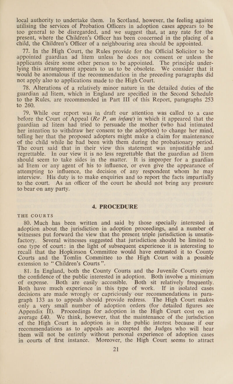 local authority to undertake them. In Scotland, however, the feeling against utilising the services of Probation Officers in adoption cases appears to be too general to be disregarded, and we suggest that, at any rate for the present, where the Children’s Officer has been concerned in the placing of a child, the Children’s Officer of a neighbouring area should be appointed. 77. In the High Court, the Rules provide for the Official Solicitor to be appointed guardian ad litem unless he does not consent or unless the applicants desire some other person to be appointed. The principle under- lying this arrangement appears to us to be obsolete. We consider that it would be anomalous if the recommendation in the preceding paragraphs did not apply also to applications made to the High Court. 78. Alterations of a relatively minor nature in the detailed duties of the guardian ad litem, which in England are specified in the Second Schedule to the Rules, are recommended in Part III of this Report, paragraphs 253 to 260. 79. While our report was in draft our attention was called to a case before the Court of Appeal (Re P, an infant) in which it appeared that the guardian ad litem had tried to persuade the mother (who had intimated her intention to withdraw her consent to the adoption) to change her mind, telling her that the proposed adopters might make a claim for maintenance of the child while he had been with them during the probationary period. The court said that in their view this statement was unjustifiable and regrettable. In our view it is no less regrettable that the guardian ad litem should seem to take sides in the matter. It is improper for a guardian ad litem or any agent of his to influence, or even give the appearance of attempting to influence, the decision of any respondent whom he may interview. His duty is to make enquiries and to report the facts impartially to the court. As an officer of the court he should not bring any pressure to bear on any party. 4. PROCEDURE THE COURTS 80. Much has been written and said by those specially interested in adoption about the jurisdiction in adoption proceedings, and a number of witnesses put forward the view that the present triple jurisdiction is unsatis- factory. Several witnesses suggested that jurisdiction should be limited to one type of court: in the light of subsequent experience it is interesting to recall that the Hopkinson Committee would have entrusted it to County Courts and the Tomlin Committee to the High Court with a possible extension to “ Children’s Courts ”’. 81. In England, both the County Courts and the Juvenile Courts enjoy the confidence of the public interested in adoption. Both involve a minimum of expense. Both are easily accessible. Both sit relatively frequently. Both have much experience in this type of work. If in isolated cases decisions are made wrongly or capriciously our recommendations in para- graph 133 as to appeals should provide redress. The High Court makes only a very small number of adoption orders (for detailed figures see Appendix IJ). Proceedings for adoption in the High Court cost on an average £40. We think, however, that the maintenance of the jurisdiction of the High Court in adoption is in the public interest because if our recommendations as to appeals are accepted the Judges who will hear them will not be entirely without personal experience of adoption cases in courts of first instance. Moreover, the High Court seems to attract a3