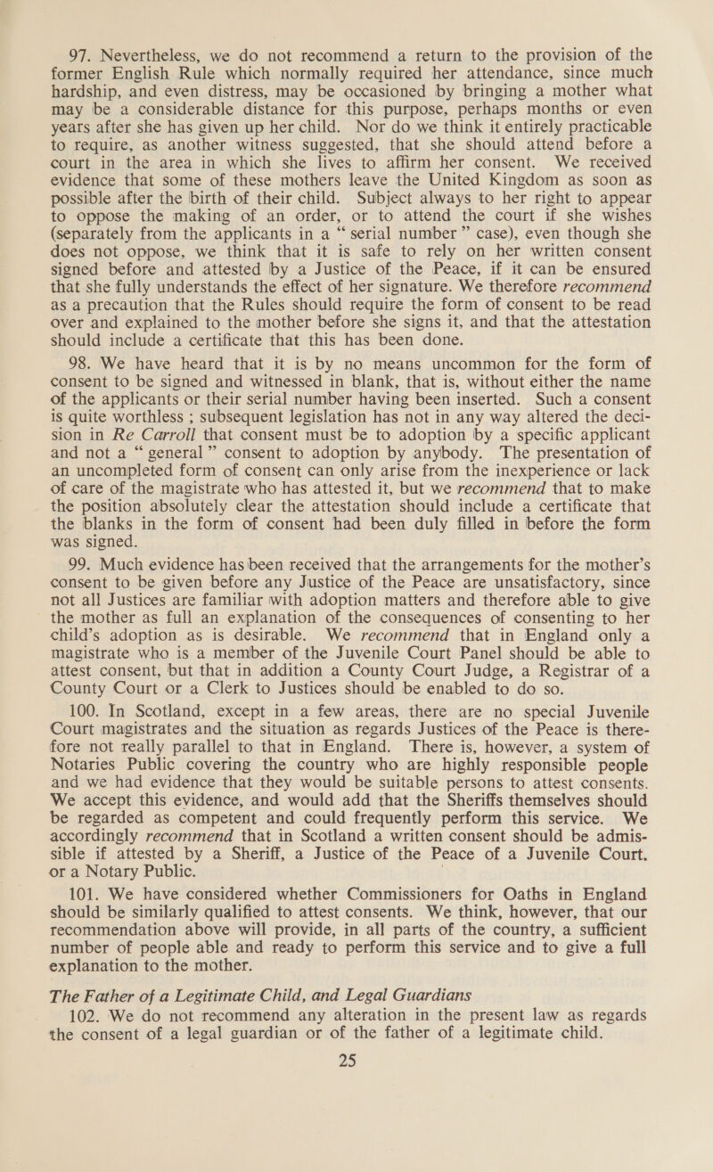 97. Nevertheless, we do not recommend a return to the provision of the former English Rule which normally required her attendance, since much hardship, and even distress, may be occasioned by bringing a mother what may be a considerable distance for this purpose, perhaps months or even years after she has given up her child. Nor do we think it entirely practicable to require, as another witness suggested, that she should attend before a court in the area in which she lives to affirm her consent. We received evidence that some of these mothers leave the United Kingdom as soon as possible after the birth of their child. Subject always to her right to appear to oppose the making of an order, or to attend the court if she wishes (separately from the applicants in a “serial number ” case), even though she does not oppose, we think that it is safe to rely on her written consent signed before and attested by a Justice of the Peace, if it can be ensured that she fully understands the effect of her signature. We therefore recommend as a precaution that the Rules should require the form of consent to be read over and explained to the mother before she signs it, and that the attestation should include a certificate that this has been done. 98. We have heard that it is by no means uncommon for the form of consent to be signed and witnessed in blank, that is, without either the name of the applicants or their serial number having been inserted. Such a consent is quite worthless ; subsequent legislation has not in any way altered the deci- ston in Re Carroll that consent must be to adoption by a specific applicant and not a “ general” consent to adoption by anybody. ‘The presentation of an uncompleted form of consent can only arise from the inexperience or lack of care of the magistrate who has attested it, but we recommend that to make the position absolutely clear the attestation should include a certificate that the blanks in the form of consent had been duly filled in before the form was signed. 99. Much evidence hasibeen received that the arrangements for the mother’s consent to be given before any Justice of the Peace are unsatisfactory, since not all Justices are familiar with adoption matters and therefore able to give - the mother as full an explanation of the consequences of consenting to her child’s adoption as is desirable. We recommend that in England only a magistrate who is a member of the Juvenile Court Panel should be able to attest consent, but that in addition a County Court Judge, a Registrar of a County Court or a Clerk to Justices should be enabled to do so. 100. In Scotland, except in a few areas, there are no special Juvenile Court magistrates and the situation as regards Justices of the Peace is there- fore not really parallel to that in England. There is, however, a system of Notaries Public covering the country who are highly responsible people and we had evidence that they would be suitable persons to attest consents. We accept this evidence, and would add that the Sheriffs themselves should be regarded as competent and could frequently perform this service. We accordingly recommend that in Scotland a written consent should be admis- sible if attested by a Sheriff, a Justice of the Peace of a Juvenile Court. or a Notary Public. | 101. We have considered whether Commissioners for Oaths in England should be similarly qualified to attest consents. We think, however, that our recommendation above will provide, in all parts of the country, a sufficient number of people able and ready to perform this service and to give a full explanation to the mother. The Father of a Legitimate Child, and Legal Guardians 102. We do not recommend any alteration in the present law as regards the consent of a legal guardian or of the father of a legitimate child.