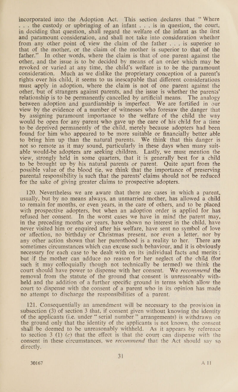 incorporated into the Adoption Act. This section declares that “ Where . . . the custody or upbringing of an infant ... is in question, the court, in deciding that question, shall regard the welfare of the infant as the drst and paramount consideration, and shall not take into consideration whether from any other point of view the claim of the father ... is superior to that of the mother, or the claim of the mother is superior to that of the father.”” In other words, where the claim is that of one parent against the other, and the issue is to be decided by means of an order which may be revoked or varied at any time, the child’s welfare is to be the paramount consideration. Much as we dislike the proprietary conception of a parent’s rights over his child, it seems to us inescapable that different considerations must apply in adoption, where the claim is not of one parent against the other, but of strangers against parents, and the issue is whether the parenis’ relationship is to be permanently cancelled by artificial means. The analogy between adoption and guardianship is imperfect. We are fortified in our view by the evidence of a number of witnesses who foresaw the danger that by assigning paramount importance to the welfare of the child the way would be open for any parent who gave up the care of his child for a time to ‘be deprived permanently of the child, merely because adopters had been found for him who appeared to be more suitable or financially better able to bring him up than the natural parents. We think that this danger is not so remote as it may sound, particularly in these days when many suit- able would-be adopters are seeking children. Lastly, we must mention the view, strongly held in some quarters, that it is generally best for a child to be brought up by his natural parents or parent. Quite apart from the possible value of the blood tie, we think that the importance of preserving parental responsibility is such that the parents’ claims should not be reduced for the sake of giving greater claims to prospective adopters. 120. Nevertheless we are aware that there are cases in which a parent, usually, but by no means always, an unmarried mother, has allowed a child to remain for months, or even years, in the care of others, and to be placed with prospective adopters, but when an adoption order is applied for has refused her consent. In the worst cases we have in mind the parent may, in the preceding months or years, have shown no interest in the child, have never visited him or enquired after his welfare, have sent no symbol of love or affection, no birthday or Christmas present, nor even a letter, nor by any other action shown that her parenthood is a reality to her. There are sometimes circumstances which can excuse such behaviour, and it is obviously necessary for each case to be dealt with on its individual facts and merits ; but if the mother can adduce no reason for her neglect of the child (for such it may colloquially though not technically be termed) we think the court should have power to dispense with her consent. We recommend the removal from the statute of the ground that consent is unreasonably with- held and the addition of a further specific ground in terms which allow the court to dispense with the consent of a parent who in its opinion has made no attempt to discharge the responsibilities of a parent. 121. Consequentially an amendment will be necessary to the provision in subsection (3) of section 3 that, if consent given without knowing the identity of the applicants (i.e. under “ serial number ” arrangements) is withdrawn on the ground only that the identity of the applicants is not known, the consent shall be deemed to be unreasonably withheld. As it appears by reference to section 3 (1) (c) that the effect is that the court can dispense with the consent in these circumstances, we recommend that the Act should say so directly. 31