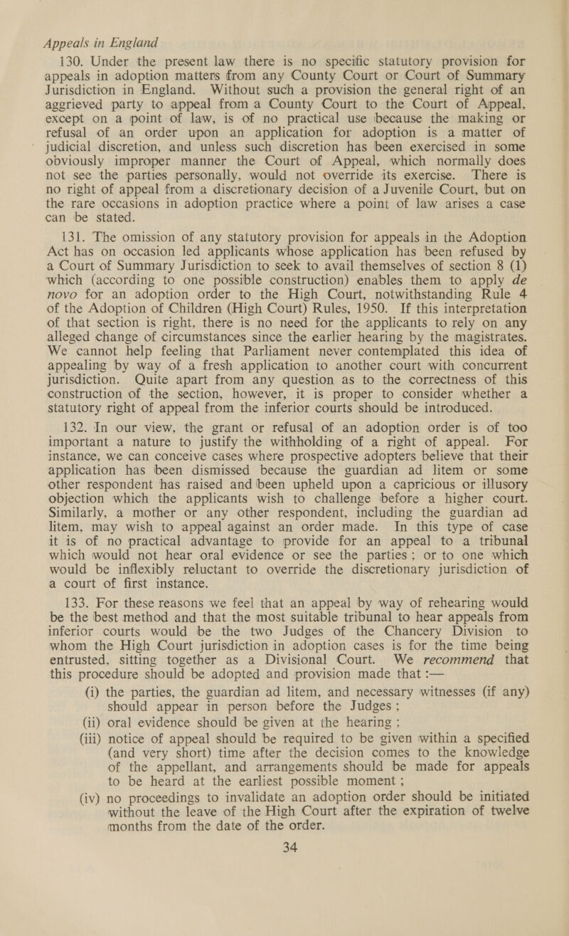 Appeals in England 130. Under the present law there is no specific statutory provision for appeals in adoption matters from any County Court or Court of Summary Jurisdiction in England. Without such a provision the general right of an agerieved party to appeal from a County Court to the Court of Appeal, except on a point of law, is of no practical use because the making or refusal of an order upon an application for adoption is a matter of judicial discretion, and unless such discretion has been exercised in some obviously improper manner the Court of Appeal, which normally does not see the parties personally, would not override its exercise. There is no right of appeal from a discretionary decision of a Juvenile Court, but on the rare occasions in adoption practice where a point of law arises a case can be stated. 131. The omission of any statutory provision for appeals in the Adoption Act has on occasion led applicants whose application has been refused by a Court of Summary Jurisdiction to seek to avail themselves of section 8 (1) which (according to one possible construction) enables them to apply de novo for an adoption order to the High Court, notwithstanding Rule 4 of the Adoption of Children (High Court) Rules, 1950. If this interpretation of that section is right, there is no need for the applicants to rely on any alleged change of circumstances since the earlier hearing by the magistrates. We cannot help feeling that Parliament never contemplated this idea of appealing by way of a fresh application to another court with concurrent jurisdiction. Quite apart from any question as to the correctness of this construction of the section, however, it is proper to consider whether a statutory right of appeal from the inferior courts should be introduced. 132. In our view, the grant or refusal of an adoption order is of too important a nature to justify the withholding of a right of appeal. For instance, we can conceive cases where prospective adopters believe that their application has been dismissed because the guardian ad litem or some other respondent has raised and been upheld upon a capricious or illusory objection which the applicants wish to challenge before a higher court. Similarly, a mother or any other respondent, including the guardian ad litem, may wish to appeal against an order made. In this type of case it is of no practical advantage to provide for an appeal to a tribunal which would not hear oral evidence or see the parties; or to one which would be inflexibly reluctant to override the discretionary jurisdiction of a court of first instance. 133. For these reasons we feel that an appeal by way of rehearing would be the best method and that the most suitable tribunal to hear appeals from inferior courts would be the two Judges of the Chancery Division to whom the High Court jurisdiction in adoption cases is for the time being entrusted, sitting together as a Divisional Court. We recommend that this procedure should be adopted and provision made that :— (i) the parties, the guardian ad litem, and necessary witnesses (if any) should appear in person before the Judges ; (ii) oral evidence should be given at the hearing ; (iii) notice of appeal should be required to be given within a specified (and very short) time after the decision comes to the knowledge of the appellant, and arrangements should be made for appeals to be heard at the earliest possible moment ; (iv) no proceedings to invalidate an adoption order should be initiated without the leave of the High Court after the expiration of twelve months from the date of the order.