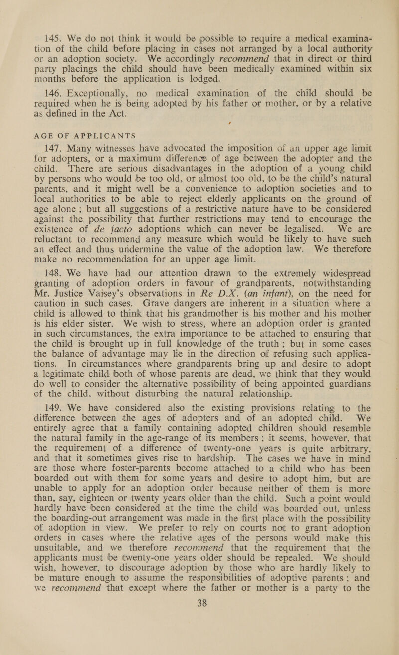 145. We do not think it would be possible to require a medical examina- tion of the child before placing in cases not arranged by a local authority or an adoption society. We accordingly recommend that in direct or third party placings the child should have been medically examined within six months before the application is lodged. 146. Exceptionally, no medical examination of the child should be required when he is being adopted by his father or mother, or by a relative as defined in the Act. 4 AGE OF APPLICANTS 147. Many witnesses have advocated the imposition of an upper age limit for adopters, or a maximum difference of age between the adopter and the child. There are serious disadvantages in the adoption of a young child by persons who would be too old, or almost too old, to be the child’s natural parents, and it might well be a convenience to adoption societies and to local authorities to be able to reject elderly applicants on the ground of age alone; but all suggestions of a restrictive nature have to be considered against the possibility that further restrictions may tend to encourage the existence of de facto adoptions which can never be legalised. We are reluctant to recommend any measure which would be likely to have such an effect and thus undermine the value of the adoption law. We therefore make no recommendation for an upper age limit. 148. We have had our attention drawn to the extremely widespread granting of adoption orders in favour of grandparents, notwithstanding Mr. Justice Vaisey’s observations in Re D.X. (an infant), on the need for caution in such cases. Grave dangers are inherent in a situation where a child is allowed to think that his grandmother is his mother and his mother is his elder sister. We wish to stress, where an adoption order is granted in such circumstances, the extra importance to be attached to ensuring that the child is brought up in full knowledge of the truth; but in some cases the balance of advantage may lie in the direction of refusing such applica- tions. In circumstances where grandparents bring up and desire to adopt a legitimate child both of whose parents are dead, we think that they would do well to consider the alternative possibility of being appointed guardians of the child, without disturbing the natural relationship. 149. We have considered also the existing provisions relating to the difference between the ages of adopters and of an adopted child. We entirely agree that a family containing adopted children should resemble the natural family in the age-range of its members ; it seems, however, that the requirement of a difference of twenty-one years is quite arbitrary, and that it sometimes gives rise to hardship. The cases we have in mind are those where foster-parents become attached to a child who has been boarded out with them for some years and desire to adopt him, but are unable to apply for an adoption order because neither of them is more than, say, eighteen or twenty years older than the child. Such a point would hardly have been considered at the time the child was boarded out, unless the boarding-out arrangement was made in the first place with the possibility of adoption in view. We prefer to rely on courts not to grant adoption orders in cases where the relative ages of the persons would make this unsuitable, and we therefore recommend that the requirement that the applicants must be twenty-one years older should be repealed. We should wish, however, to discourage adoption by those who are hardly likely to be mature enough to assume the responsibilities of adoptive parents ; and we recommend that except where the father or mother is a party to the