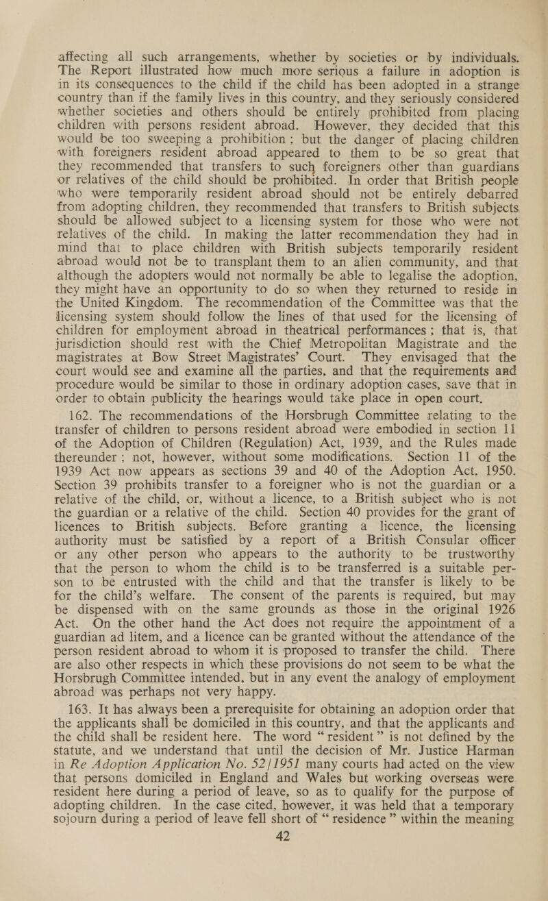 affecting all such arrangements, whether by societies or by individuals. The Report illustrated how much more serious a failure in adoption is in its consequences to the child if the child has been adopted in a strange country than if the family lives in this country, and they seriously considered whether societies and others should be entirely prohibited from placing children with persons resident abroad. However. they decided that this would be too sweeping a prohibition; but the danger of placing children with foreigners resident abroad appeared to them to be so great that they recommended that transfers to such foreigners other than guardians or relatives of the child should be prohibited. In order that British people who were temporarily resident abroad should not be entirely debarred from adopting children, they recommended that transfers to British subjects should be allowed subject to a licensing system for those who were not relatives of the child. In making the latter recommendation they had in mind that to place children with British subjects temporarily resident abroad would not be to transplant them to an alien community, and that although the adopters would not normally be able to legalise the adoption, they might have an opportunity to do so when they returned to reside in the United Kingdom. The recommendation of the Committee was that the licensing system should follow the lines of that used for the licensing of children for employment abroad in theatrical performances; that is, that jurisdiction should rest with the Chief Metropolitan Magistrate and the magistrates at Bow Street Magistrates’ Court. They envisaged that the court would see and examine all the parties, and that the requirements and procedure would be similar to those in ordinary adoption cases, save that in order to obtain publicity the hearings would take place in open court. 162. The recommendations of the Horsbrugh Committee relating to the transfer of children to persons resident abroad were embodied in section 11 of the Adoption of Children (Regulation) Act, 1939, and the Rules made thereunder ; not, however, without some modifications. Section 11 of the 1939 Act now appears as sections 39 and 40 of the Adoption Act, 1950. Section 39 prohibits transfer to a foreigner who is not the guardian or a relative of the child, or, without a licence, to a British subject who is not the guardian or a relative of the child. Section 40 provides for the grant of licences to British subjects. Before granting a licence, the licensing authority must be satisfied by a report of a British Consular officer or any other person who appears to the authority to be trustworthy that the person to whom the child is to be transferred is a suitable per- son to be entrusted with the child and that the transfer is likely to be for the child’s welfare. The consent of the parents is required, but may be dispensed with on the same grounds as those in the original 1926 Act. On the other hand the Act does not require the appointment of a guardian ad litem, and a licence can be granted without the attendance of the person resident abroad to whom it is proposed to transfer the child. There are also other respects in which these provisions do not seem to be what the Horsbrugh Committee intended, but in any event the analogy of employment abroad was perhaps not very happy. 163. It has always been a prerequisite for obtaining an adoption order that the applicants shall be domiciled in this country,.and that the applicants and the child shall be resident here. The word “resident” is not defined by the statute, and we understand that until the decision of Mr. Justice Harman in Re Adoption Application No. 52/195] many courts had acted on the view that persons domiciled in England and Wales but working overseas were resident here during a period of leave, so as to qualify for the purpose of adopting children. In the case cited, however, it was held that a temporary sojourn during a period of leave fell short of “ residence ” within the meaning