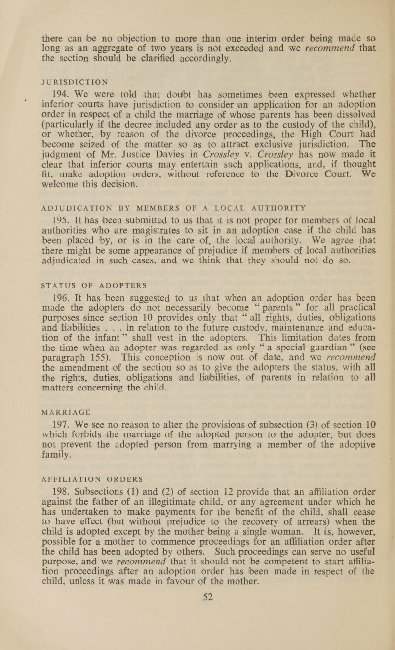 there can be no objection to more than one interim order being made so long as an aggregate of two years is not exceeded and we recommend that the section should be clarified accordingly. JURISDICTION 194. We were told that doubt has sometimes been expressed whether inferior courts have jurisdiction to consider an application for an adoption order in respect of a child the marriage of whose parents has been dissolved (particularly if the decree included any order as to the custody of the child), or whether, by reason of the divorce proceedings, the High Court had become seized of the matter so as to attract exclusive jurisdiction. The judgment of Mr. Justice Davies in Crossley v. Crossley has now made it clear that inferior courts may entertain such applications, and, if thought fit, make adoption orders, without reference to the Divorce Court. We welcome this decision. ADJUDICATION BY MEMBERS OF A LOCAL AUTHORITY 195. It has been submitted to us that it is not proper for members of local authorities who are magistrates to sit in an adoption case if the child has been placed by, or is in the care of, the local authority. We agree that there might be some appearance of prejudice if members of local authorities. adjudicated in such cases, and we think that they should not do so. STATUS OF ADOPTERS 196. It has been suggested to us that when an adoption order has been made the adopters do not necessarily become “parents” for all practical purposes since section 10 provides only that “all rights, duties, obligations and liabilities . . . in relation to the future custody, maintenance and educa- tion of the infant” shall vest in the adopters. This limitation dates from the time when an adopter was regarded as only “a special guardian” (see paragraph 155). This conception is now out of date, and we recommend the amendment of the section so as to give the adopters the status, with all the rights, duties, obligations and liabilities, of parents in relation to all matters concerning the child. MARRIAGE 197. We see no reason to alter the provisions of subsection (3) of section 10 which forbids the marriage of the adopted person to the adopter, but does not prevent the adopted person from marrying a member of the adoptive family. AFFILIATION ORDERS 198. Subsections (1) and (2) of section 12 provide that an affiliation order against the father of an illegitimate child, or any agreement under which he has undertaken to make payments for the benefit of the child, shall cease to have effect (but without prejudice to the recovery of arrears) when the child is adopted except by the mother being a single woman. It is, however, possible for a mother to commence proceedings for an affiliation order after the child has been adopted by others. Such proceedings can serve no useful purpose, and we recommend that it should not be competent to start affilia- tion proceedings after an adoption order has been made in respect of the child, unless it was made in favour of the mother.