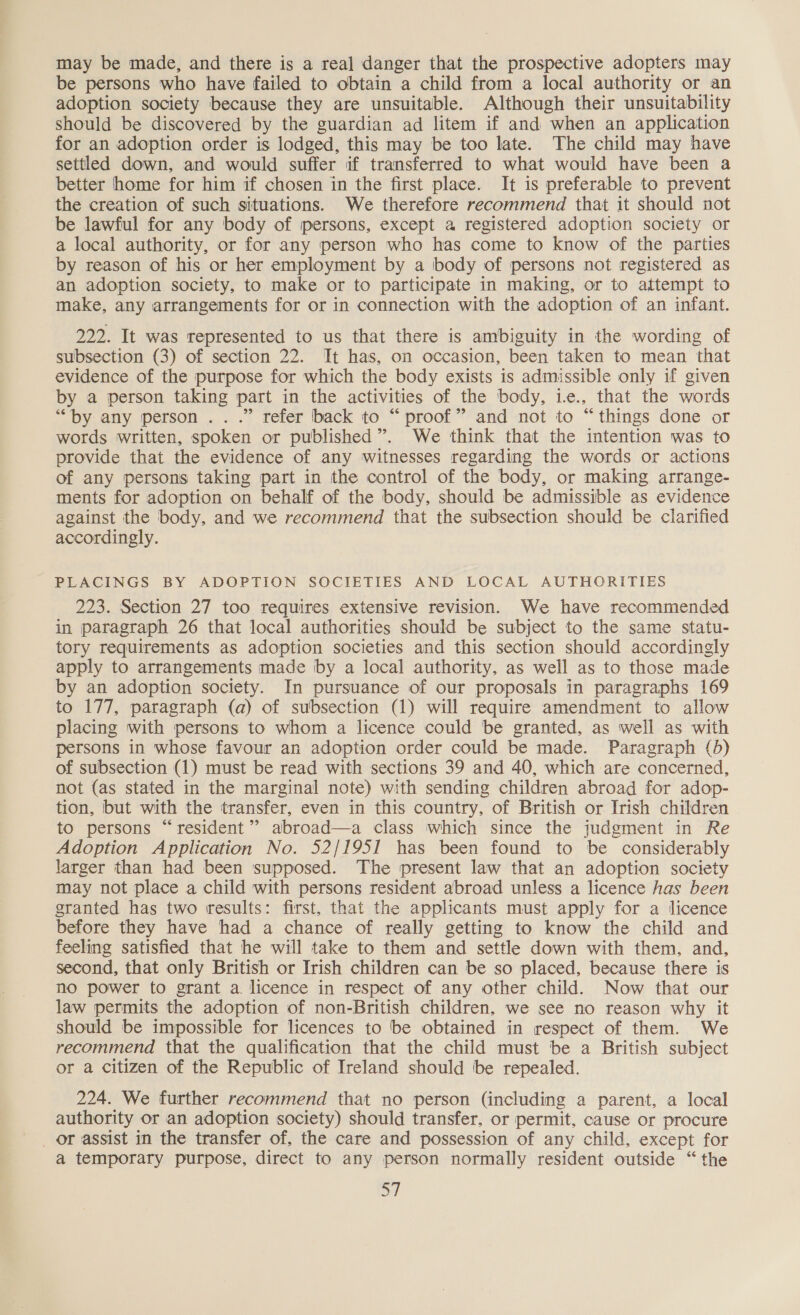 may be made, and there is a real danger that the prospective adopters may be persons who have failed to obtain a child from a local authority or an adoption society because they are unsuitable. Although their unsuitability should be discovered by the guardian ad litem if and when an application for an adoption order is lodged, this may be too late. The child may have settled down, and would suffer if transferred to what would have been a better home for him if chosen in the first place. It is preferable to prevent the creation of such situations. We therefore recommend that it should not be lawful for any body of persons, except a registered adoption society or a local authority, or for any person who has come to know of the parties by reason of his or her employment by a body of persons not registered as an adoption society, to make or to participate in making, or to attempt to make, any arrangements for or in connection with the adoption of an infant. 222. It was represented to us that there is ambiguity in the wording of subsection (3) of section 22. It has, on occasion, been taken to mean that evidence of the purpose for which the body exists is admissible only if given by a person taking part in the activities of the body, ie., that the words “by any person .. .” refer back to “proof” and not to “things done or words written, spoken or published”. We think that the intention was to provide that the evidence of any witnesses regarding the words or actions of any persons taking part in the control of the body, or making arrange- ments for adoption on behalf of the body, should be admissible as evidence against the body, and we recommend that the subsection should be clarified accordingly. PLACINGS BY ADOPTION SOCIETIES AND LOCAL AUTHORITIES 223. Section 27 too requires extensive revision. We have recommended in paragraph 26 that local authorities should be subject to the same statu- tory requirements as adoption societies and this section should accordingly apply to arrangements made by a local authority, as well as to those made by an adoption society. In pursuance of our proposals in paragraphs 169 to 177, paragraph (a) of subsection (1) will require amendment to allow placing with persons to whom a licence could be granted, as well as with persons in whose favour an adoption order could be made. Paragraph (5) of subsection (1) must be read with sections 39 and 40, which are concerned, not (as stated in the marginal note) with sending children abroad for adop- tion, but with the transfer, even in this country, of British or Irish children to persons “resident” abroad—a class which since the judgment in Re Adoption Application No. 52/1951 has been found to be considerably larger than had been supposed. The present law that an adoption society may not place a child with persons resident abroad unless a licence has been granted has two results: first, that the applicants must apply for a licence before they have had a chance of really getting to know the child and feeling satisfied that he will take to them and settle down with them, and, second, that only British or Irish children can be so placed, because there is no power to grant a licence in respect of any other child. Now that our law permits the adoption of non-British children, we see no reason why it should be impossible for licences to be obtained in respect of them. We recommend that the qualification that the child must be a British subject or a citizen of the Republic of Ireland should be repealed. 224. We further recommend that no person (including a parent, a local authority or an adoption society) should transfer, or permit, cause or procure _ or assist in the transfer of, the care and possession of any child, except for a temporary purpose, direct to any person normally resident outside “ the a
