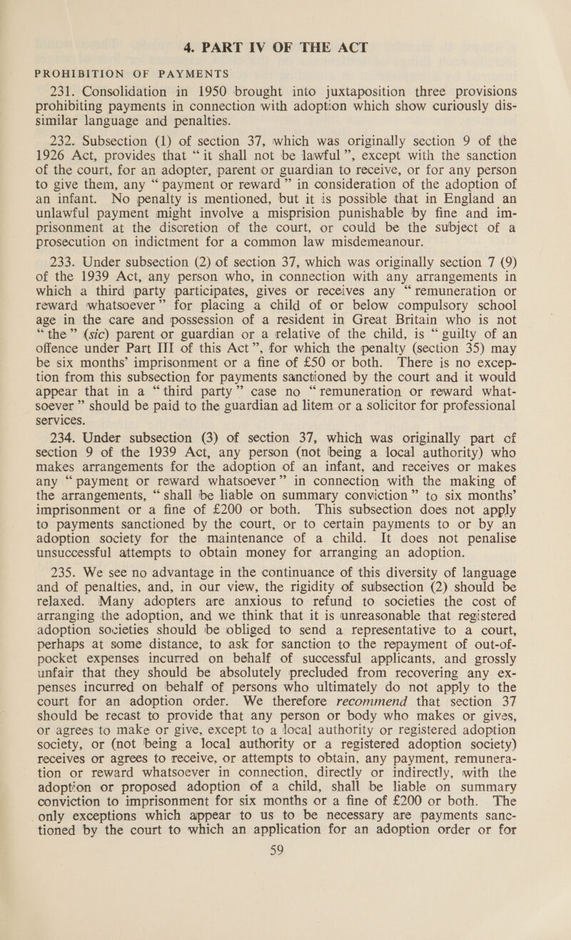 4. PART IV OF THE ACT PROHIBITION OF PAYMENTS 231. Consolidation in 1950 brought into juxtaposition three provisions prohibiting payments in connection with adoption which show curiously dis- similar language and penalties. 232. Subsection (1) of section 37, which was originally section 9 of the 1926 Act, provides that “it shall not be lawful ”, except with the sanction of the court, for an adopter, parent or guardian to receive, or for any person to give them, any “payment or reward” in consideration of the adoption of an infant. No penalty is mentioned, but it is possible that in England an unlawful payment might involve a misprision punishable by fine and im- prisonment at the discretion of the court, or could be the subject of a prosecution on indictment for a common law misdemeanour. 233. Under subsection (2) of section 37, which was originally section 7 (9) of the 1939 Act, any person who, in connection with any arrangements in which a third party participates, gives or receives any “remuneration or reward whatsoever” for placing a child of or below compulsory school age in the care and possession of a resident in Great Britain who is not “the” (sic) parent or guardian or a relative of the child, is “ guilty of an offence under Part III of this Act”, for which the penalty (section 35) may be six months’ imprisonment or a fine of £50 or both. There is no excep- tion from this subsection for payments sanctioned by the court and it would appear that in a “third party’ case no “remuneration or reward what- soever ” should be paid to the guardian ad litem or a solicitor for professional services. 234. Under subsection (3) of section 37, which was originally part of section 9 of the 1939 Act, any person (not being a local authority) who makes arrangements for the adoption of an infant, and receives or makes any “payment or reward whatsoever” in connection with the making of the arrangements, “shall be liable on summary conviction” to six months’ imprisonment or a fine of £200 or both. This subsection does not apply to payments sanctioned by the court, or to certain payments to or by an adoption society for the maintenance of a child. It does not penalise unsuccessful attempts to obtain money for arranging an adoption. 235. We see no advantage in the continuance of this diversity of language and of penalties, and, in our view, the rigidity of subsection (2) should be relaxed. Many adopters are anxious to refund to societies the cost of arranging the adoption, and we think that it is unreasonable that registered adoption sovieties should be obliged to send a representative to a court, perhaps at some distance, to ask for sanction to the repayment of out-of- pocket expenses incurred on behalf of successful applicants, and grossly unfair that they should be absolutely precluded from recovering any ex- penses incurred on behalf of persons who ultimately do not apply to the court for an adoption order. We therefore recommend that section 37 should be recast to provide that any person or body who makes or gives, or agrees to make or give, except to a local authority or registered adoption society, or (not being a local authority or a registered adoption society) receives or agrees to receive, or attempts to obtain, any payment, remunera- tion or reward whatsoever in connection, directly or indirectly, with the adoption or proposed adoption of a child, shall be liable on summary conviction to imprisonment for six months or a fine of £200 or both. The only exceptions which appear to us to be necessary are payments sanc- tioned by the court to which an application for an adoption order or for