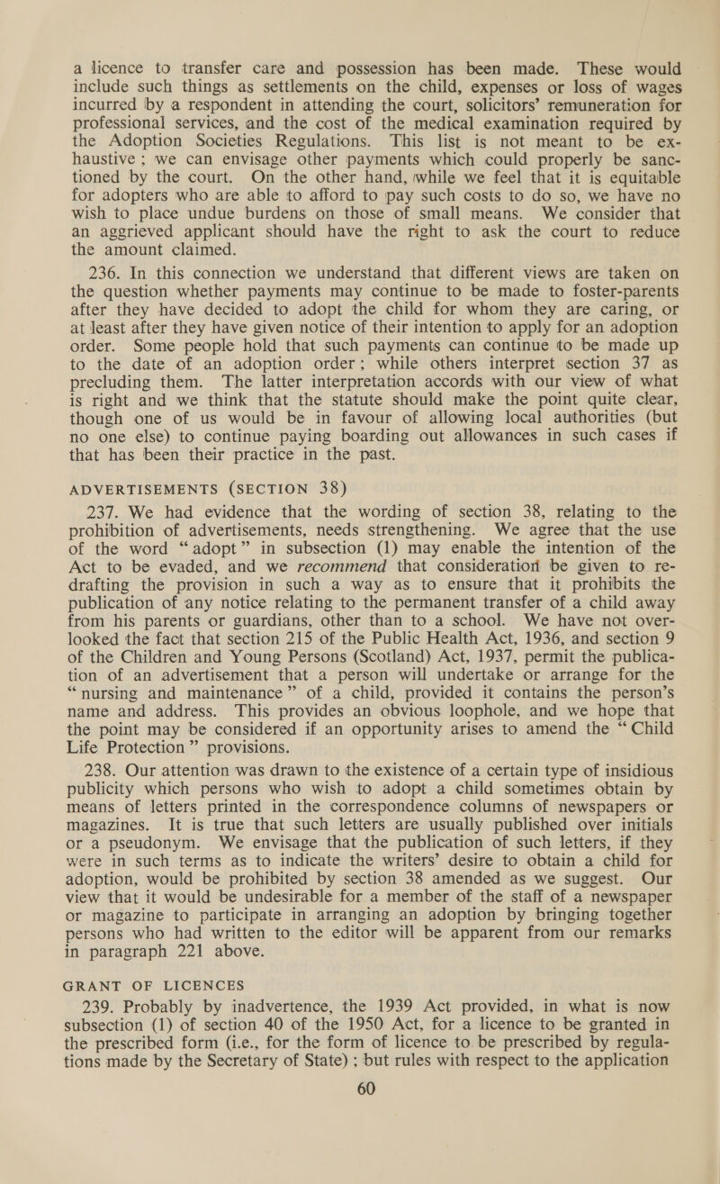 a licence to transfer care and possession has been made. These would include such things as settlements on the child, expenses or loss of wages incurred by a respondent in attending the court, solicitors’ remuneration for professional services, and the cost of the medical examination required by the Adoption Societies Regulations. This list is not meant to be ex- haustive ; we can envisage other payments which could properly be sanc- tioned by the court. On the other hand, while we feel that it is equitable for adopters who are able to afford to pay such costs to do so, we have no wish to place undue burdens on those of small means. We consider that an aggrieved applicant should have the right to ask the court to reduce the amount claimed. 236. In this connection we understand that different views are taken on the question whether payments may continue to be made to foster-parents after they have decided to adopt the child for whom they are caring, or at least after they have given notice of their intention to apply for an adoption order. Some people hold that such payments can continue to be made up to the date of an adoption order; while others interpret section 37 as precluding them. The latter interpretation accords with our view of what is right and we think that the statute should make the point quite clear, though one of us would be in favour of allowing local authorities (but no one else) to continue paying boarding out allowances in such cases if that has been their practice in the past. ADVERTISEMENTS (SECTION 38) 237. We had evidence that the wording of section 38, relating to the prohibition of advertisements, needs strengthening. We agree that the use of the word “adopt” in subsection (1) may enable the intention of the Act to be evaded, and we recommend that consideration be given to re- drafting the provision in such a way as to ensure that it prohibits the publication of any notice relating to the permanent transfer of a child away from his parents or guardians, other than to a school. We have not over- looked the fact that section 215 of the Public Health Act, 1936, and section 9 of the Children and Young Persons (Scotland) Act, 1937, permit the publica- tion of an advertisement that a person will undertake or arrange for the “nursing and maintenance” of a child, provided it contains the person’s name and address. This provides an obvious loophole, and we hope that the point may be considered if an opportunity arises to amend the “ Child Life Protection ” provisions. 238. Our attention was drawn to the existence of a certain type of insidious publicity which persons who wish to adopt a child sometimes obtain by means of letters printed in the correspondence columns of newspapers or magazines. It is true that such letters are usually published over initials or a pseudonym. We envisage that the publication of such letters, if they were in such terms as to indicate the writers’ desire to obtain a child for adoption, would be prohibited by section 38 amended as we suggest. Our view that it would be undesirable for a member of the staff of a newspaper Or magazine to participate in arranging an adoption by bringing together persons who had written to the editor will be apparent from our remarks in paragraph 221 above. GRANT OF LICENCES 239. Probably by inadvertence, the 1939 Act provided, in what is now subsection (1) of section 40 of the 1950 Act, for a licence to be granted in the prescribed form (i.e., for the form of licence to be prescribed by regula- tions made by the Secretary of State) ; but rules with respect to the application