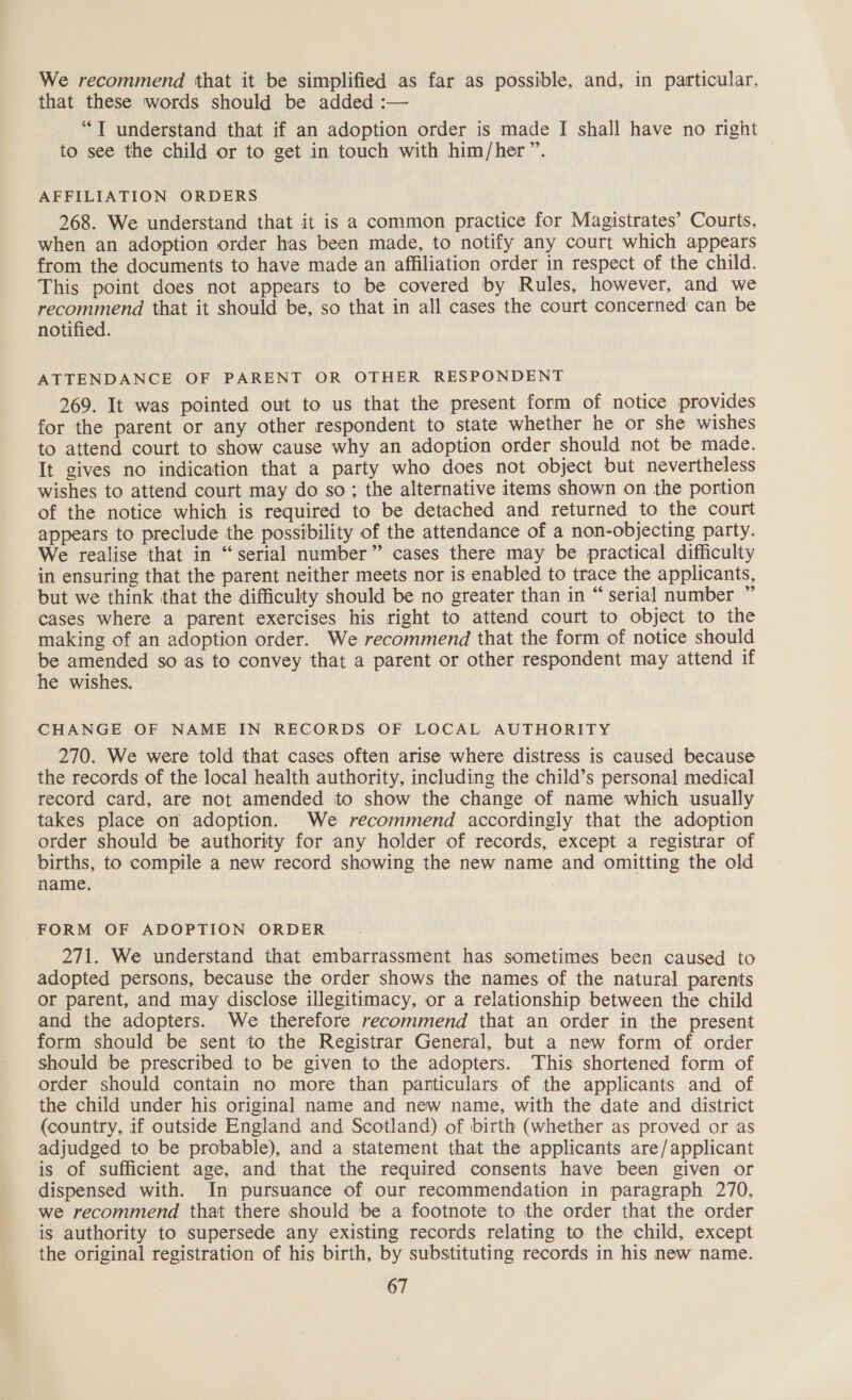 We recommend that it be simplified as far as possible, and, in particular, that these words should be added :— “T understand that if an adoption order is made I shall have no right to see the child or to get in touch with him/her”. | AFFILIATION ORDERS 268. We understand that it is a common practice for Magistrates’ Courts, when an adoption order has been made, to notify any court which appears from the documents to have made an affiliation order in respect of the child. This point does not appears to be covered by Rules, however, and we recommend that it should be, so that in all cases the court concerned can be notified. ATTENDANCE OF PARENT OR OTHER RESPONDENT 269. It was pointed out to us that the present form of notice provides for the parent or any other respondent to state whether he or she wishes to attend court to show cause why an adoption order should not be made. It gives no indication that a party who does not object but nevertheless wishes to attend court may do so; the alternative items shown on the portion of the notice which is required to be detached and returned to the court appears to preclude the possibility of the attendance of a non-objecting party. We realise that in “serial number” cases there may be practical difficulty in ensuring that the parent neither meets nor is enabled to trace the applicants, but we think that the difficulty should be no greater than in “serial number ” cases where a parent exercises his right to attend court to object to the making of an adoption order. We recommend that the form of notice should be amended so as to convey that a parent or other respondent may attend if he wishes. CHANGE OF NAME IN RECORDS OF LOCAL AUTHORITY 270. We were told that cases often arise where distress is caused because the records of the local health authority, including the child’s personal medical record card, are not amended to show the change of name which usually takes place on adoption. We recommend accordingly that the adoption order should be authority for any holder of records, except a registrar of births, to compile a new record showing the new name and omitting the old name. : FORM OF ADOPTION ORDER 271. We understand that embarrassment has sometimes been caused to adopted persons, because the order shows the names of the natural parents or parent, and may disclose illegitimacy, or a relationship between the child and the adopters. We therefore recommend that an order in the present form should be sent to the Registrar General, but a new form of order should be prescribed to be given to the adopters. This shortened form of order should contain no more than particulars of the applicants and of the child under his original name and new name, with the date and district (country, if outside England and Scotland) of birth (whether as proved or as adjudged to be probable), and a statement that the applicants are/applicant is of sufficient age, and that the required consents have been given or dispensed with. In pursuance of our recommendation in paragraph 270, we recommend that there should be a footnote to the order that the order is authority to supersede any existing records relating to the child, except the original registration of his birth, by substituting records in his new name.