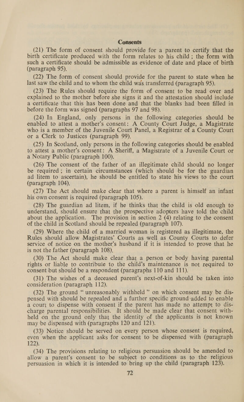 Consents (21) The form of consent should provide for a parent to certify that the birth certificate produced with the form relates to his child ; the form with such a certificate should be admissible as evidence of date and place of birth (paragraph 95), (22) The form of consent should provide for the parent to state when he last saw the child and to whom the child was transferred (paragraph 95). _ (23) The Rules should require the form of consent to be read over and explained to the mother before she signs it and the attestation should include a certificate that this has been done and that the blanks had been filled in before the form was signed (paragraphs 97 and 98). (24) In England, only persons in the following categories should be enabled to attest a mother’s consent: A County Court Judge, a Magistrate who is a member of the Juvenile Court Panel, a Registrar of a County Court or a Clerk to Justices (paragraph 99). (25) In Scotland, only persons in the following categories should be enabled to attest a mother’s consent: A Sheriff, a Magistrate of a Juvenile Court or a Notary Public (paragraph 100). (26) The consent of the father of an illegitimate child should no longer be required; in certain circumstances (which should be for the guardian ad litem to ascertain), he should be entitled to state his views to the court (paragraph 104). (27) The Act should make clear that where a parent is himself an iste his own consent is required (paragraph 105). (28) The guardian ad litem, if he thinks that the child is old enough to understand, should ensure that the prospective adopters have told the child about the application. The provision in section 2 (4) relating to the consent of the child in Scotland should be repealed (paragraph 107). (29) Where the child of a married woman is registered as illegitimate, the Rules should allow Magistrates’ Courts as well as County Courts to defer service of notice on the mother’s husband if it is intended to prove that he is not the father (paragraph 108). (30) The Act should make clear that a person or body having parental rights or liable to contribute to the child’s maintenance is not required to consent but should be a respondent (paragraphs 110 and 111). (31) The wishes of a deceased parent’s next-of-kin should be taken into consideration (paragraph 112). (32) The ground “ unreasonably withheld ” on which consent may be dis- pensed with should be repealed and a further specific ground-added to enable a court to dispense with consent if the parent has made no attempt to dis- charge parental responsibilities. It should be made clear that consent with- held on the ground only that the identity of the applicants is not known may ‘be dispensed with (paragraphs 120 and 121). (33) Notice should be served on every person whose consent is required, even when the applicant asks for consent to be dispensed with (paragraph 122): (34) The provisions relating to religious persuasion should be amended to allow a parent’s consent to be subject to conditions as to the religious persuasion in which it is intended to bring up the child (paragraph 123).