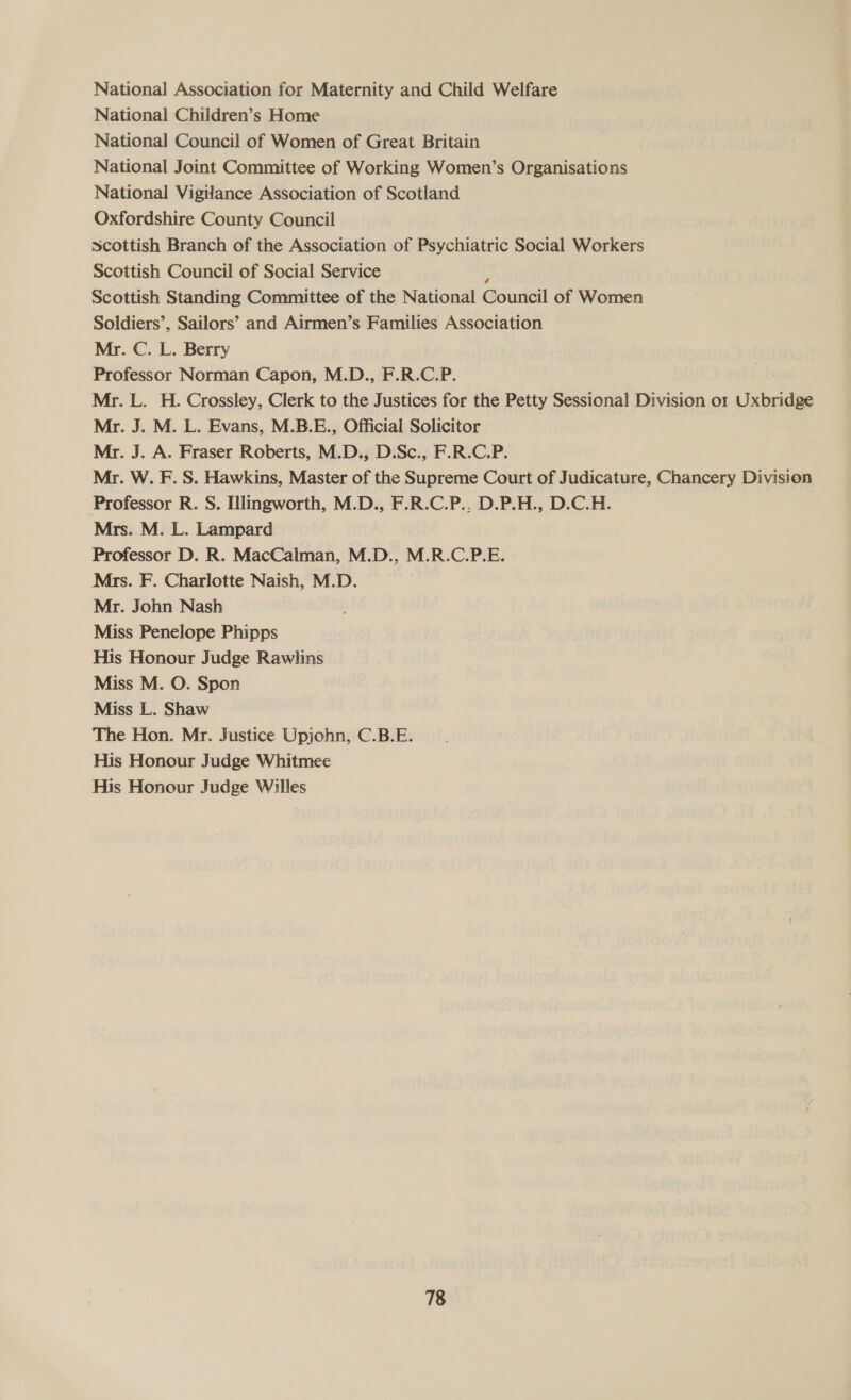 National Association for Maternity and Child Welfare National Children’s Home National Council of Women of Great Britain National Joint Committee of Working Women’s Organisations National Vigilance Association of Scotland Oxfordshire County Council Scottish Branch of the Association of Psychiatric Social Workers Scottish Council of Social Service ; Scottish Standing Committee of the National Council of Women Soldiers’, Sailors’ and Airmen’s Families Association Mr. C. L. Berry Professor Norman Capon, M.D., F.R.C.P. Mr. L. H. Crossley, Clerk to the Justices for the Petty Sessional Division or Uxbridge Mr. J. M. L. Evans, M.B.E., Official Solicitor Mr. J. A. Fraser Roberts, M.D., D.Sc., F.R.C.P. Mr. W. F. S. Hawkins, Master of the Supreme Court of Judicature, Chancery Division Professor R. S. Illingworth, M.D., F.R.C.P.. D.P.H., D.C.H. Mrs. M. L. Lampard Professor D. R. MacCalman, M.D., M.R.C.P.E. Mrs. F. Charlotte Naish, M.D. Mr. John Nash Miss Penelope Phipps His Honour Judge Rawlins Miss M. O. Spon Miss L. Shaw The Hon. Mr. Justice Upjohn, C.B.E. His Honour Judge Whitmee His Honour Judge Willes