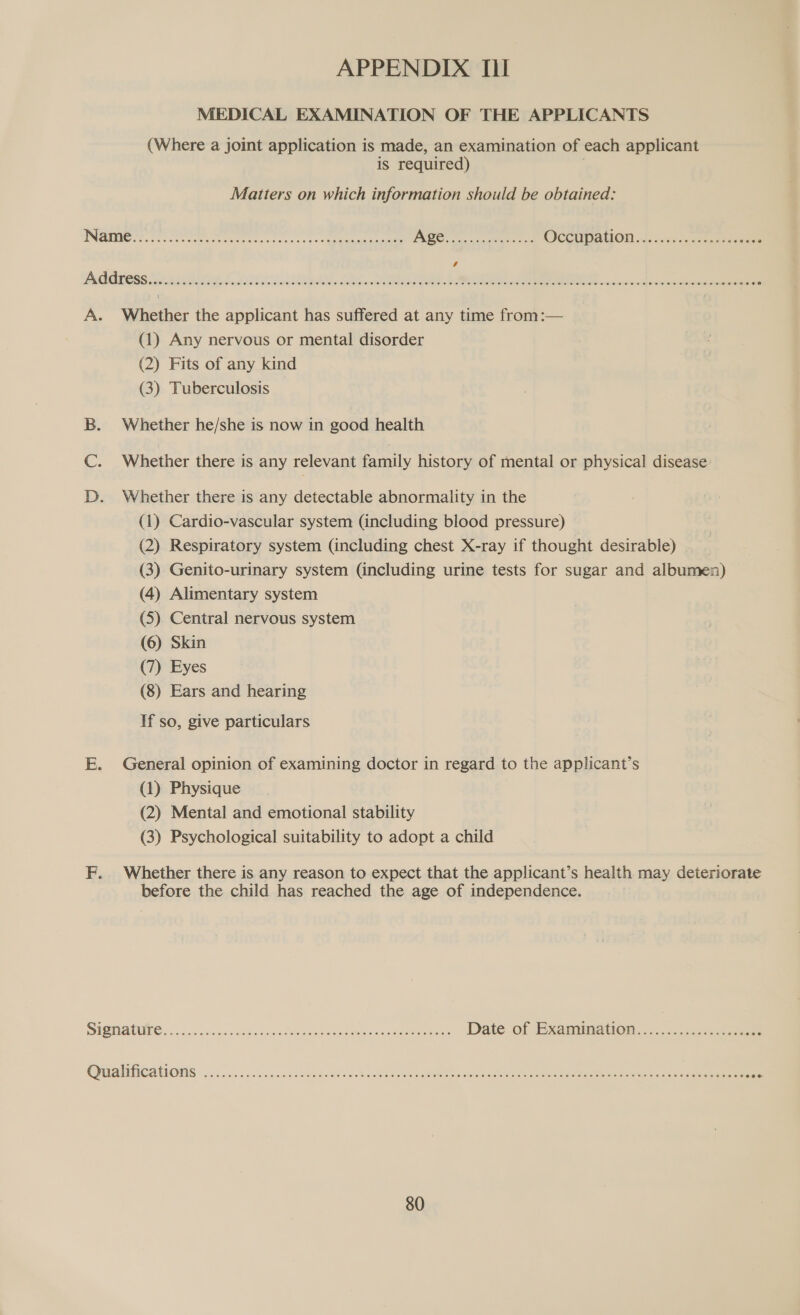 MEDICAL EXAMINATION OF THE APPLICANTS (Where a joint application is made, an examination of each applicant is required) } Matters on which information should be obtained: Address COCO CHO EOE EHH HEHEHE HEHEHE HEHEHE HEHE HESS EHS EHH HEHEHE EEE HEHE EEE EEE EH EEE HEHEHE EHH EHO HHH HOHE HHO EEO HEHEHE HEHEEM A. Whether the applicant has suffered at any time from:— (1) Any nervous or mental disorder (2) Fits of any kind (3) Tuberculosis — B. Whether he/she is now in good health C. Whether there is any relevant family history of mental or physical disease D. Whether there is any detectable abnormality in the (1) Cardio-vascular system (including blood pressure) (2) Respiratory system (including chest X-ray if thought desirable) (3) Genito-urinary system (including urine tests for sugar and albumen) (4) Alimentary system (5). Central nervous system (6) Skin (7) Eyes (8) Ears and hearing If so, give particulars E. General opinion of examining doctor in regard to the applicant’s (1) Physique (2) Mental and emotional stability (3) Psychological suitability to adopt a child F. Whether there is any reason to expect that the applicant’s health may deteriorate before the child has reached the age of independence. SEE RUINS sce toss seks ntanes. cee Date of Examination ee ee es Ovi alMCAtONs ooo. 9.55 .aeendsosid ond Damanaebe Been Hone aeee nett eee en :