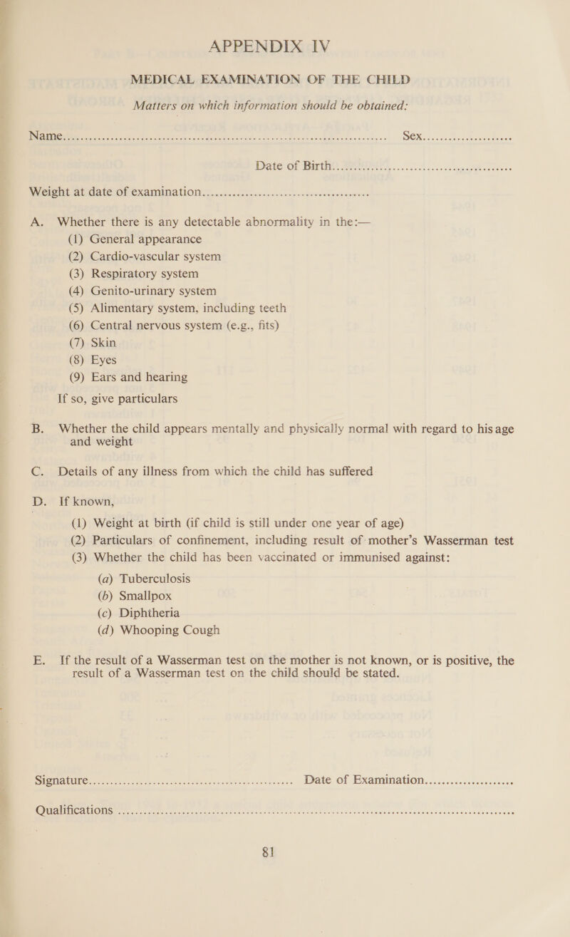 MEDICAL EXAMINATION OF THE CHILD Matters on which information should be obtained: Hoole FO Hee ee roeedereoreEeHececeoeereoneseree®e Weight at date of examination SCOHHKCOHHKLCOCEH OHH EH HOH HOHE HOKHHREOHHOSBRHOE A. Whether there is any detectable abnormality in the:— (1) General appearance (2) Cardio-vascular system (3) Respiratory system (4) Genito-urinary system (5) Alimentary system, including teeth (6) Central nervous system (e.g., fits) (7) Skin (8) Eyes (9) Ears and hearing If so, give particulars B. Whether the child appears mentally and physically normal with regard to his age and weight Details of any illness from which the child has suffered D. If known, (1) Weight at birth Gf child is still under one year of age) (2) Particulars of confinement, including result of mother’s Wasserman test (3) Whether the child has been vaccinated or immunised against: (a) Tuberculosis (b) Smallpox (c) Diphtheria (d) Whooping Cough E. If the result of a Wasserman test on the mother is not known, or is positive, the result of a Wasserman test on the child should be stated. Eg HUA BRERA t ia) AR isis pce AG SS iat lite nd wes 4s Date of Examination Qualifications Ceo eee eee Oe HET E SH EH EEHHHHOHHEHOHOHHFOHOHHOXHHHVOHDOOHHHHHOHOHOCEOHEOCOSCEHSOC HCCC TCHS ECOL OC CEEOL EEE OEE