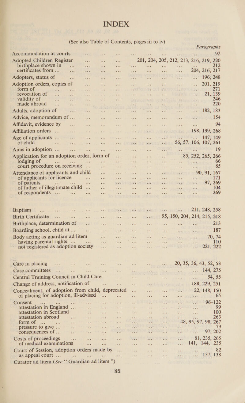 Accommodation at courts Adopted Children Register birthplace shown in certificates from .. Adopters, status of Adoption orders, ae of form of ee revocation of - validity of made abroad Adults, adoption of Advice, memorandum of .. Affidavit, evidence by Affiliation orders Age of applicants ... of child ee Aims in adoption ... Application for an adoption order, fotm of lodging of a ue court procedure on receiving ee Attendance of applicants and child of applicants for licence of parents fe of father of illegitimate ch child ... of respondents ; fe Baptism Birth Certificate Birthplace, determination of Boarding school, child at.. Body acting as guardian ad litem having parental rights .. not registered as adoption society Care in placing Case committees Central Training Councils in Child cae, Change of address, notification of Concealment, of adoption from child, deprecated of placing for adoption, ill-advised Be: Consent : attestation in England . attestation in Scotland attestation abroad form of Ae _ pressure to give . consequences of .. Costs of Stotdédings of medical examinations Court of Session, adoption orders eniaidet by _ as appeal court ... ee Curator ad litem (See °‘ Giahen ae sieith sy) 85 ‘Paragraphs 92 212 204, 216,247 .. 196; 248 201, 219 271 21, 139 246 220 182, 183 154 = 94 198, 199, 268 . 147, 149 56, 57, 106, 107, 261 49 iu 19 85,, 252,, 265,266 re ge 66 85 90, 91, 167 a 171 97, 269 104 269 ; 211, 248, 258 95, 150, 204, 214, 215, 218 213 187 70, 74 110 221; 222 20, 35, 36, 43, 52, 53 144, 275 fe ike 188, 229, 251 22, 148, 150 65 96-122 99 100 263 48, 95, 97, 98, 267 the, Pie 202 81, 235, 265 141, 144, 235 82 137,400