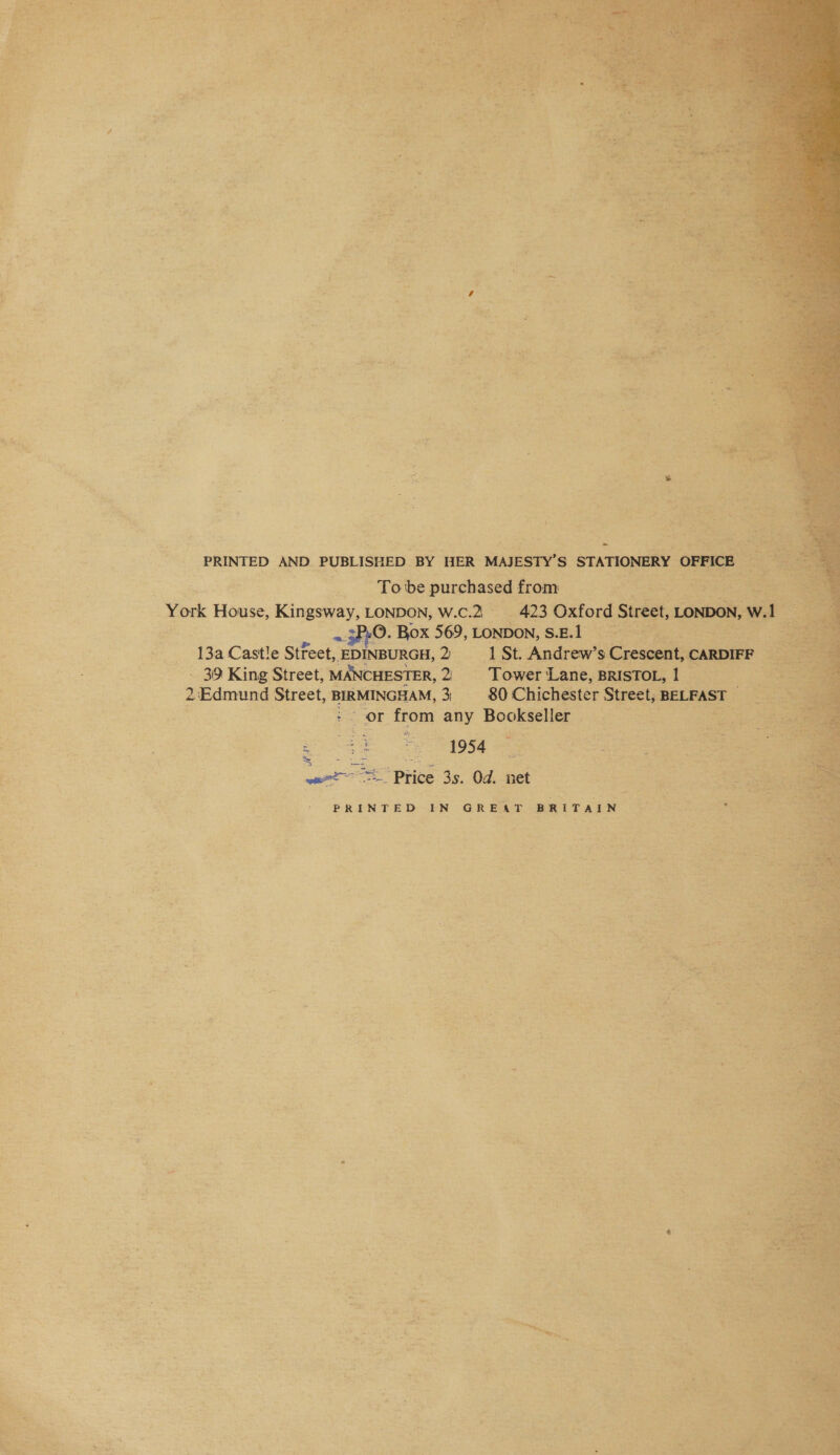  : PRINTED AND. PUBLISHED BY HER MAIESTY’s &gt; STATIONERY  “York House, Kingsway, LONDON, cee He ge ~3P:0. Box 569, LONDON, sel ian | - 13aCastle Stfeet, EDINBURGH, 2 = 1 Re “ - 39 King Street, MANCHESTER, 2 2 Edmund Street, BIRMINGHAM, 3 : pace Y from any Bookielia dies pe 1954 pi = Price 3s. Od. net = aaa Bee + PRINTED IN GREAT BRITAIN     Wr “ 4 a ~ ~ - ‘ . a3 i “AG Ke ny : v = , ‘ a - +: in a * » ae ° Po: = od 4 af s ote a4 * _— v &amp; “ ‘ . a » i { 4 ‘ iL ~ r 1 . . ‘ Pe ~ u . AP sete. i  2s . . a + ~ &gt; . x = oy Ze “i . t - = i % = ~ =. Ts! a dl * 4 . J r ’ “ e ~ + 4 