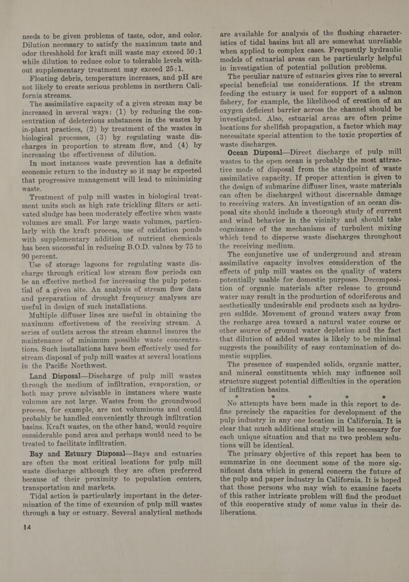 needs to be given problems of taste, odor, and color. Dilution necessary to satisfy the maximum taste and odor threshhold for kraft mill waste may exceed 50:1 while dilution to reduce color to tolerable levels with- out supplementary treatment may exceed 25:1. Floating debris, temperature increases, and pH are not likely to create serious problems in northern Cali- fornia streams. The assimilative capacity of a given stream may be increased in several ways: (1) by reducing the con- centration of deleterious substances in the wastes by in-plant practices, (2) by treatment of the wastes in biological processes, (3) by regulating waste dis- charges in proportion to stream flow, and (4) by increasing the effectiveness of dilution. In most instances waste prevention has a definite economic return to the industry so it may be expected that progressive management will lead to minimizing waste. Treatment of pulp mill wastes in biological treat- ment units such as high rate trickling filters or acti- vated sludge has been moderately effective when waste volumes are small. For large waste volumes, particu- larly with the kraft process, use of oxidation ponds with supplementary addition of nutrient chemicals has been successful in reducing B.O.D. values by 75 to 90 percent. Use of storage lagoons for regulating waste dis- charge through critical low stream flow periods can be an effective method for increasing the pulp poten- tial of a given site. An analysis of stream flow data and preparation of drought frequency analyses are useful in design of such installations. Multiple diffuser lines are useful in obtaining the maximum effectiveness of the receiving stream. A series of outlets across the stream channel insures the maintenance of minimum possible waste concentra- tions. Such installations have been effectively used for stream disposal of pulp mill wastes at several locations in the Pacific Northwest. Land Disposal—Discharge of pulp mill wastes through the medium of infiltration, evaporation, or both may prove advisable in instances where waste volumes are not large. Wastes from the groundwood process, for example, are not voluminous and could probably be handled conveniently through infiltration basins. Kraft wastes, on the other hand, would require considerable pond area and perhaps would need to be treated to facilitate infiltration. Bay and Estuary Disposal—Bays and estuaries are often the most critical locations for pulp mill waste discharge although they are often preferred because of their proximity to population centers, transportation and markets. Tidal action is particularly important in the deter- mination of the time of excursion of pulp mill wastes through a bay or estuary. Several analytical methods 14 are available for analysis of the flushing character- istics of tidal basins but all are somewhat unreliable when applied to complex cases. Frequently hydraulic models of estuarial areas can be particularly helpful in investigation of potential pollution problems. The peculiar nature of estuaries gives rise to several special beneficial use considerations. If the stream feeding the estuary is used for support of a salmon fishery, for example, the likelihood of creation of an oxygen deficient barrier across the channel should be investigated. Also, estuarial areas are often prime locations for shellfish propagation, a factor which may necessitate special attention to the toxic properties of waste discharges. Ocean Disposal—Direct discharge of pulp mill wastes to the open ocean is probably the most attrac- tive mode of disposal from the standpoint of waste assimilative capacity. If proper attention is given to the design of submarine diffuser lines, waste materials can often be discharged without discernable damage to receiving waters. An investigation of an ocean dis- posal site should include a thorough study of current and wind behavior in the vicinity and should take cognizance of the mechanisms of turbulent mixing which tend to disperse waste discharges throughout the receiving medium. The conjunctive use of underground and stream assimilative capacity involves consideration of the effects of pulp mill wastes on the quality of waters potentially usable for domestic purposes. Decomposi- tion of organic materials after release to ground water may result in the production of odoriferous and aesthetically undesirable end products such as hydro- gen sulfide. Movement of ground waters away from the recharge area toward a natural water course or other source of ground water depletion and the fact that dilution of added wastes is likely to be minimal suggests the possibility of easy contamination of do- mestie supplies. The presence of suspended solids, organic matter, and mineral constituents which may influence soil structure suggest potential difficulties in the operation of infiltration basins. * * * * * No attempts have been made in this report to de- fine precisely the capacities for development of the pulp industry in any one location in California. It is clear that much additional study will be necessary for each unique situation and that no two problem solu- tions will be identical. The primary objective of this report has been to summarize in one document some of the more sig- nificant data which in general concern the future of the pulp and paper industry in California. It is hoped that those persons who may wish to examine facets of this rather intricate problem will find the product of this cooperative study of some value in their de- liberations.