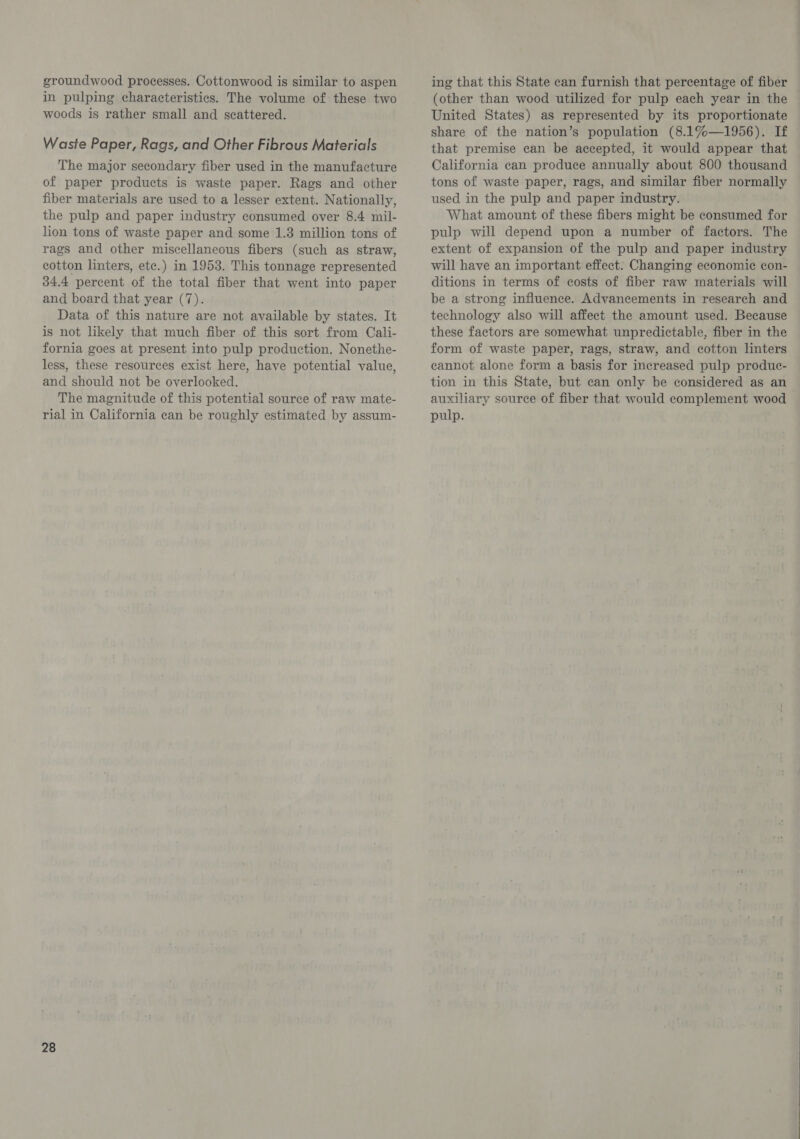groundwood processes. Cottonwood is similar to aspen in pulping characteristics. The volume of these two woods is rather small and scattered. Waste Paper, Rags, and Other Fibrous Materials The major secondary fiber used in the manufacture of paper products is waste paper. Rags and other fiber materials are used to a lesser extent. Nationally, the pulp and paper industry consumed over 8.4 mil- lion tons of waste paper and some 1.3 million tons of rags and other miscellaneous fibers (such as straw, cotton linters, ete.) in 1953. This tonnage represented 34.4 percent of the total fiber that went into paper and board that year (7). Data of this nature are not available by states. It is not likely that much fiber of this sort from Cali- fornia goes at present into pulp production. Nonethe- less, these resources exist here, have potential value, and should not be overlooked. The magnitude of this potential source of raw mate- rial in California can be roughly estimated by assum- 28 ing that this State can furnish that percentage of fiber (other than wood utilized for pulp each year in the United States) as represented by its proportionate share of the nation’s population (8.1%—1956). If that premise can be accepted, it would appear that California can produce annually about 800 thousand tons of waste paper, rags, and similar fiber normally used in the pulp and paper industry. What amount of these fibers might be consumed for pulp will depend upon a number of factors. The extent of expansion of the pulp and paper industry will have an important effect: Changing economic con- ditions in terms of costs of fiber raw materials will be a strong influence. Advancements in research and technology also will affect the amount used. Because these factors are somewhat unpredictable, fiber in the form of waste paper, rags, straw, and cotton linters cannot alone form a basis for increased pulp produc- tion in this State, but can only be considered as an auxiliary source of fiber that would complement wood pulp.
