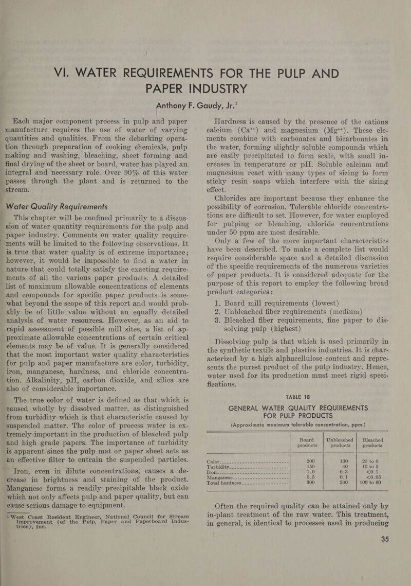 7 / Each major component process in pulp and paper manufacture requires the use of water of varying quantities and qualities. From the debarking opera- tion through preparation of cooking chemicals, pulp making and washing, bleaching, sheet forming and final drying of the sheet or board, water has played an integral and necessary role. Over 90% of this water passes through the plant and is returned to the stream. Water Quality Requirements This chapter will be confined primarily to a discus- sion of water quantity requirements for the pulp and paper industry. Comments on water quality require- is true that water quality is of extreme importance; however, it would be impossible to find a water in nature that could totally satisfy the exacting require- list of maximum allowable concentrations of elements and compounds for specific paper products is some- what beyond the scope of this report and would prob- ably be of little value without an equally detailed analysis of water resources. However, as an aid to rapid assessment of possible mill sites, a list of ap- proximate allowable concentrations of certain critical elements may be of value. It is generally considered that the most important water quality characteristics for pulp and paper manufacture are color, turbidity, iron, manganese, hardness, and chloride concentra- tion. Alkalinity, pH, carbon dioxide, and silica are also of considerable importance. The true color of water is defined as that which is caused wholly by dissolved matter, as distinguished from turbidity which is that characteristic caused by suspended matter. The color of process water is ex- tremely important in the production of bleached pulp and high grade papers. The importance of turbidity is apparent since the pulp mat or paper sheet acts as an effective filter to entrain the suspended particles. Iron, even in dilute concentrations, causes a de- crease in brightness and staining of the product. Manganese forms a readily precipitable black oxide which not only affects pulp and paper quality, but can cause serious damage to equipment. 1West Coast Resident Engineer, National Council for Stream Improvement (of the Pulp, Paper and Paperboard Indus- tries), Inc. Hardness is caused by the presence of the cations calcium (Ca*+) and magnesium (Mg**). These ele- ments combine with carbonates and bicarbonates in the water, forming slightly soluble compounds which are easily precipitated to form scale, with small in- creases in temperature or pH. Soluble calcium and magnesium react with many types of sizing to form sticky resin soaps which interfere with the sizing effect. Chlorides are important because they enhance the possibility of corrosion. Tolerable chloride concentra- tions are difficult to set. However, for water employed for pulping or bleaching, chloride concentrations under 50 ppm are most desirable. Only a few of the more important characteristics have been described. To make a complete list would require considerable space and a detailed discussion of the specific requirements of the numerous varieties of paper products. It is considered adequate for the purpose of this report to employ the following broad product categories: 1. Board mill requirements (lowest) 2. Unbleached fiber requirements (medium) 3. Bleached fiber requirements, fine paper to dis- solving pulp (highest) Dissolving pulp is that which is used primarily in the synthetic textile and plastics industries. It is char- acterized by a high alphacellulose content and repre- sents the purest product of the pulp industry. Henee, water used for its production must meet rigid speci- fications. TABLE 18 GENERAL WATER QUALITY REQUIREMENTS FOR PULP PRODUCTS (Approximate maximum tolerable concentration, ppm.)    Board Unbleached Bleached products products products Colors n Se eeca aes oe mae 200 100 25 to 0 TID Didiuy? doa eee ee 150 40 10 to 5 Irons See Ae ot ae seme 1.0 0.3 &lt;Os1 Manganeses. cae 223 ee 0.5 0.1 &lt;0.05 ‘Total hardness. 222.0 ose soe ens oe 300 200 100 to 60 Often the required quality can be attained only by in-plant treatment of the raw water. This treatment, in general, is identical to processes used in producing