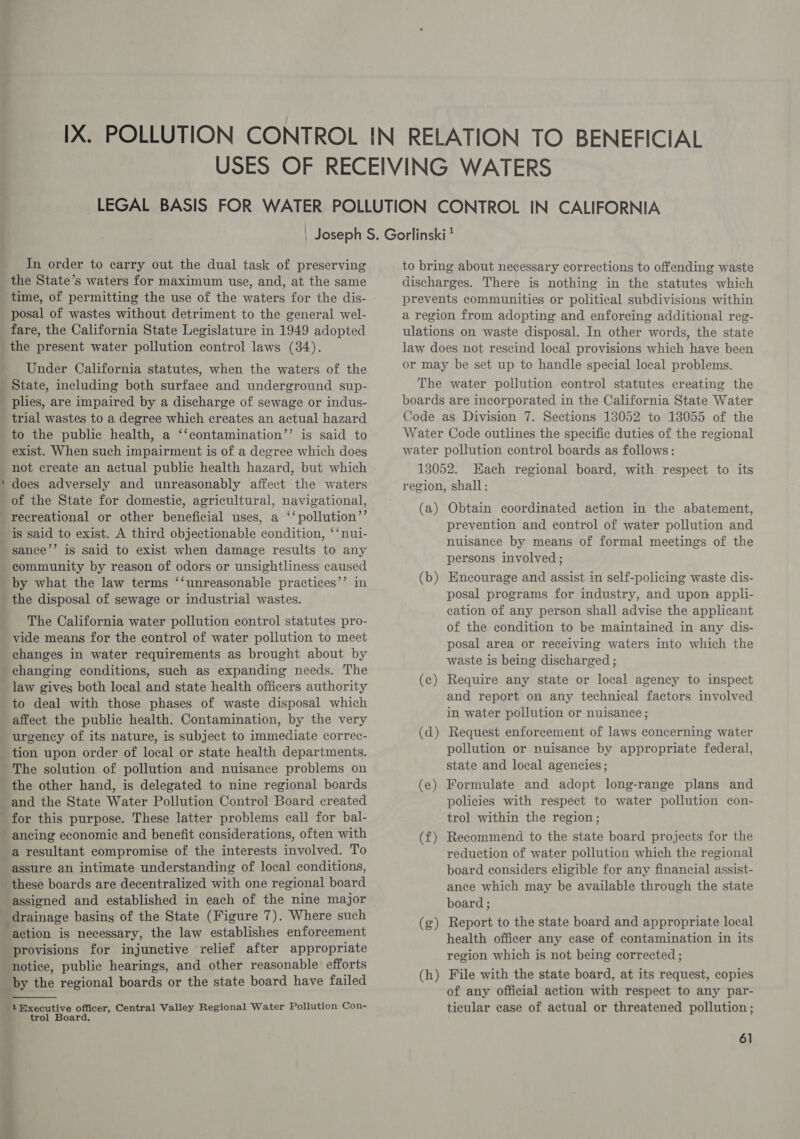 : In order to carry out the dual task of preserving the State’s waters for maximum use, and, at the same time, of permitting the use of the waters for the dis- posal of wastes without detriment to the general wel- fare, the California State Legislature in 1949 adopted the present water pollution control laws (34). Under California statutes, when the waters of the State, including both surface and underground sup- plies, are impaired by a discharge of sewage or indus- trial wastes to a degree which creates an actual hazard to the public health, a ‘‘contamination’’ is said to exist. When such impairment is of a degree which does not create an actual public health hazard, but which does adversely and unreasonably affect the waters of the State for domestic, agricultural, navigational, recreational or other beneficial uses, a ‘‘pollution”’ sance’’ is said to exist when damage results to any community by reason of odors or unsightliness caused by what the law terms ‘‘unreasonable practices’’ in the disposal of sewage or industrial wastes. The California water pollution control statutes pro- vide means for the control of water pollution to meet changes in water requirements as brought about by changing conditions, such as expanding needs. The law gives both local and state health officers authority to deal with those phases of waste disposal which affect the public health. Contamination, by the very urgency of its nature, is subject to immediate correc- tion upon order of local or state health departments. The solution of pollution and nuisance problems on the other hand, is delegated to nine regional boards and the State Water Pollution Control Board created for this purpose. These latter problems call for bal- ancing economic and benefit considerations, often with a resultant compromise of the interests involved. To assure an intimate understanding of local conditions, these boards are decentralized with one regional board assigned and established in each of the nine major drainage basing of the State (Figure 7). Where such action is necessary, the law establishes enforcement provisions for injunctive relief after appropriate by the regional boards or the state board have failed  -1Bxecutive officer, Central Valley Regional Water Pollution Con- trol Board, to bring about necessary corrections to offending waste discharges. There is nothing in the statutes which prevents communities or political subdivisions within a region from adopting and enforcing additional reg- ulations on waste disposal. In other words, the state law does not rescind local provisions which have been or may be set up to handle special local problems. The water pollution control statutes creating the boards are incorporated in the California State Water Code as Division 7. Sections 13052 to 13055 of the Water Code outlines the specific duties of the regional water pollution control boards as follows: 13052. Each regional board, with respect to its region, shall: (a) Obtain coordinated action in the abatement, prevention and control of water pollution and nuisance by means of formal meetings of the persons involved ; (b ad Encourage and assist in self-policing waste dis- posal programs for industry, and upon appli- cation of any person shall advise the applicant of the condition to be maintained in any dis- posal area or receiving waters into which the waste is being discharged ; (ec) Require any state or local agency to inspect and report on any technical factors involved in water pollution or nuisance; (d) Request enforcement of laws concerning water pollution or nuisance by appropriate federal, state and local agencies; (e) Formulate and adopt long-range plans and policies with respect to water pollution con- trol within the region; (f£) Recommend to the state board projects for the reduction of water pollution which the regional board considers eligible for any financial assist- ance which may be available through the state board ; Report to the state board and appropriate local health officer any case of contamination in its region which is not being corrected ; File with the state board, at its request, copies of any official action with respect to any par- ticular case of actual or threatened pollution; ez (g (h a