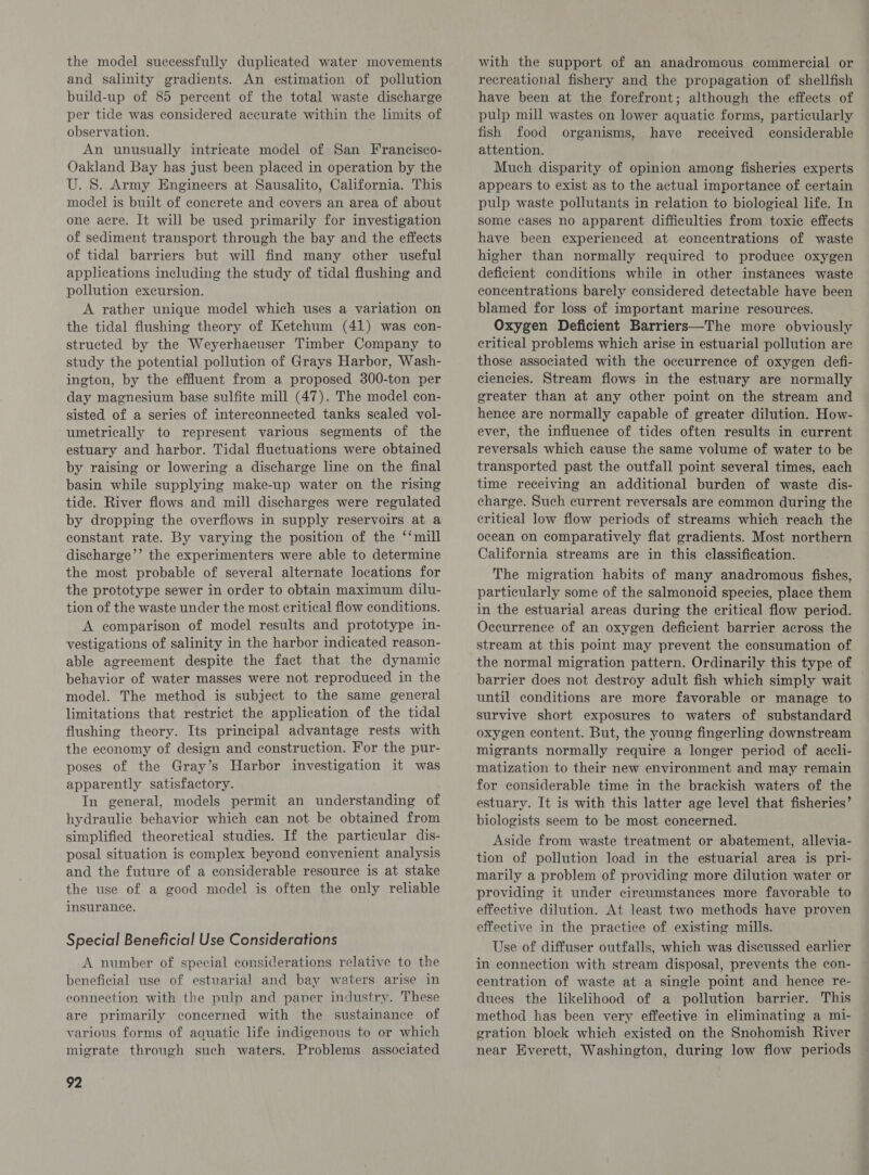 the model successfully duplicated water movements and salinity gradients. An estimation of pollution build-up of 85 percent of the total waste discharge per tide was considered accurate within the limits of observation. An unusually intricate model of San Francisco- Oakland Bay has just been placed in operation by the U. S. Army Engineers at Sausalito, California. This model is built of concrete and covers an area of about one acre. It will be used primarily for investigation of sediment transport through the bay and the effects of tidal barriers but will find many other useful applications including the study of tidal flushing and pollution excursion. A rather unique model which uses a variation on the tidal fiushing theory of Ketchum (41) was con- structed by the Weyerhaeuser Timber Company to study the potential pollution of Grays Harbor, Wash- ington, by the effluent from a proposed 300-ton per day magnesium base sulfite mill (47). The model con- sisted of a series of interconnected tanks scaled vol- umetrically to represent various segments of the estuary and harbor. Tidal fluctuations were obtained by raising or lowering a discharge line on the final basin while supplying make-up water on the rising tide. River flows and mill discharges were regulated by dropping the overflows in supply reservoirs at a constant rate. By varying the position of the ‘‘mill discharge’’ the experimenters were able to determine the most probable of several alternate locations for the prototype sewer in order to obtain maximum dilu- tion of the waste under the most critical flow conditions. A comparison of model results and prototype in- vestigations of salinity in the harbor indicated reason- able agreement despite the fact that the dynamic behavior of water masses were not reproduced in the model. The method is subject to the same general limitations that restrict the application of the tidal flushing theory. Its principal advantage rests with the economy of design and construction. For the pur- poses of the Gray’s Harbor investigation it was apparently satisfactory. In general, models permit an understanding of hydraulic behavior which can not be obtained from simplified theoretical studies. If the particular dis- posal situation is complex beyond convenient analysis and the future of a considerable resource is at stake the use of a good model is often the only reliable insurance. Special Beneficial Use Considerations A number of special considerations relative to the beneficial use of estuarial and bay waters arise in connection with the pulp and paper industry. These are primarily concerned with the sustainance of various forms of aquatic life indigenous to or which migrate through such waters. Problems associated 92 with the support of an anadromous commercial or recreational fishery and the propagation of shellfish have been at the forefront; although the effects of pulp mill wastes on lower aquatic forms, particularly fish food organisms, have received considerable attention. Much disparity of opinion among fisheries experts appears to exist as to the actual importance of certain pulp waste pollutants in relation to biological life. In some cases no apparent difficulties from toxic effects have been experienced at concentrations of waste higher than normally required to produce oxygen deficient conditions while in other instances waste concentrations barely considered detectable have been blamed for loss of important marine resources. Oxygen Deficient Barriers—The more obviously critical problems which arise in estuarial pollution are those associated with the occurrence of oxygen defi- ciencies. Stream flows in the estuary are normally greater than at any other point on the stream and hence are normally capable of greater dilution. How- ever, the influence of tides often results in current reversals which cause the same volume of water to be transported past the outfall point several times, each time receiving an additional burden of waste dis- charge. Such current reversals are common during the critical low flow periods of streams which reach the ocean on comparatively flat gradients. Most northern California streams are in this classification. The migration habits of many anadromous fishes, particularly some of the salmonoid species, place them in the estuarial areas during the critical flow period. Occurrence of an oxygen deficient barrier across the stream at this point may prevent the consumation of the normal migration pattern. Ordinarily this type of barrier does not destroy adult fish which simply wait until conditions are more favorable or manage to survive short exposures to waters of substandard oxygen content. But, the young fingerling downstream migrants normally require a longer period of accli- matization to their new environment and may remain for considerable time in the brackish waters of the estuary. It is with this latter age level that fisheries’ biologists seem to be most concerned. Aside from waste treatment or abatement, allevia- tion of pollution load in the estuarial area is pri- marily a problem of providing more dilution water or providing it under circumstances more favorable to effective dilution. At least two methods have proven effective in the practice of existing mills. Use of diffuser outfalls, which was discussed earlier in connection with stream disposal, prevents the con- centration of waste at a single point and hence re- duces the likelihood of a pollution barrier. This method has been very effective in eliminating a mi- gration block which existed on the Snohomish River near Everett, Washington, during low flow periods