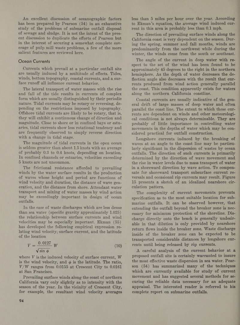 An excellent discussion of oceanographic factors has been prepared by Pearson (54) in an exhaustive study of the problems of submarine outfall disposal of sewage and sludge. It is not the intent of the pres- ent discussion to duplicate the efforts of Pearson but in the interest of securing a somewhat complete cov- erage of pulp mill waste problems, a few of the more salient features are reviewed here. Ocean Currents Currents which prevail at a particular outfall site are usually induced by a multitude of effects. Tides, winds, bottom topography, coastal currents, and a sur- face runoff all influence current behavior. The lateral transport of water masses with the rise and fall of the tide results in currents of complex form which are usually distinguished by their periodic nature. Tidal currents may be rotary or reversing, de- pending on the restrictions imposed by topography. Offshore tidal currents are likely to be rotary, that is, they will exhibit a continuous change of direction and magnitude. Close to shore or in confined bays or estu- aries, tidal currents show less rotational tendency and are frequently observed to simply reverse direction with a change in tidal stage. The magnitude of tidal currents in the open ocean is seldom greater than about 1.5 knots with an average of probably 0.3 to 0.4 knots, depending on location. In confined channels or estuaries, velocities exceeding 5 knots are not uncommon. The frictional resistance afforded to prevailing winds by the water surface results in the production of waves whose height and period are functions of wind velocity and duration, the distance of wave gen- eration, and the distance from shore. Attendant water transport and mixing of water masses by wind action may be exceedingly important in design of ocean outfalls. In the case of waste discharges which are less dense than sea water (specific gravity approximately 1.025) the relationship between surface currents and wind velocities may be especially important. Ekman (55) has developed the following empirical expression re- lating wind velocity; surface current, and the latitude of the location ae! 0.0127 W (10) Vv sin ¢ where V is the induced velocity of surface current, W is the wind velocity, and ¢ is the latitude. The ratio, V/W ranges from 0.0155 at Crescent City to 0.0161 at San Francisco. Prevailing surface winds along the coast of northern California vary only slightly as to intensity with the season of the year. In the vicinity of Crescent City, for example, the resultant wind velocity averages 94 less than 5 miles per hour over the year. According to Ekman’s equation, the average wind induced cur- rent in this area is probably less than 0.1 mph. The direction of prevailing surface winds along the California coast is very dependent on the season. Dur- ing the spring, summer and fall months, winds are predominantly from the northwest while during the winter, the winds come from the south or southeast. The angle of the current in deep water with re- spect to the set of the wind has been found to be approximately 45 degrees to the right in the northern hemisphere. As the depth of water decreases the de- flection angle also decreases with the result that cur- rents produced from wind action generally parallel the coast. This condition apparently exists for waters along the northern California coastline. Coastal currents are usually indicative of the gen- eral drift of large masses of deep water and often parallel the coast line. The extent to which these cur- rents are dependent on winds and other meteorologi- cal conditions is not always determinable. They are probably of little importance in controlling water movements in the depths of water which may be con- sidered practical for outfall construction. Longshore currents induced by the breaking of waves at an angle to the coast line may be particu- larly significant in the dispersion of wastes by ocean outfalls. The direction of such currents is primarily determined by the direction of wave movement and the rise in water levels due to mass transport of water in a shoreward direction by wave action. To compen- sate for shoreward transport subsurface current re- versals and occasional rip currents may result. Figure 15 presents a sketch of an idealized nearshore cir- culation pattern. The complexity of current movements prevents specification as to the most suitable location for sub- marine outfalls. It can be observed however, that extending the outfall beyond the breaker zone is nec- essary for minimum protection of the shoreline. Dis- charge directly onto the beach is generally undesir- able in that dilution is only provided by nearshore return flows inside the breaker zone. Waste discharge inside of the breaker zone can be expected to be transported considerable distances by longshore cur- rents until being released by rip currents. A careful analysis of the current behavior at a proposed outfall site is certainly warranted to insure the most effective waste dispersion in sea water. Pear- son (54) has summarized many of the techniques which are currently available for study of current movement and has suggested several methods for se- curing the reliable data necessary for an adequate appraisal. The interested reader is referred to his complete report on submarine outfalls.