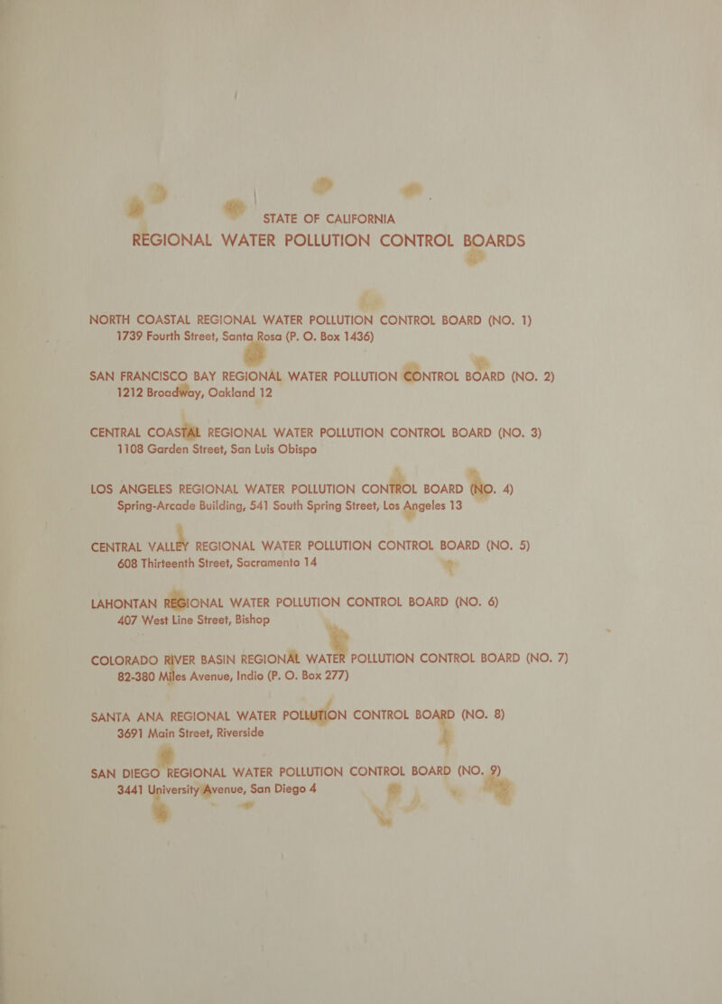 &gt; | aif alt e bd STATE OF CALIFORNIA REGIONAL WATER POLLUTION CONTROL a cs NORTH COASTAL REGIONAL WATER POLLUTION CONTROL BOARD (NO. 1) 1739 Fourth Street, Santa Rosa (P. O. Box 1436) | fe SAN FRANCISCO BAY REGIONAL WATER POLLUTION CONTROL BOARD (NO. 2) 1212 Broadway, Oakland 12 CENTRAL COASTAL REGIONAL WATER POLLUTION CONTROL BOARD (NO. 3) 1108 Garden Street, San Luis Obispo LOS ANGELES REGIONAL WATER POLLUTION confi. BOARD Wo. A) Spring-Arcade Building, 541 South Spring Street, Los gpaeles 13 CENTRAL ie REGIONAL WATER POLLUTION CONTROL BOARD (NO. 5) 608 Thirteenth Street, Sacramento 14 % LAHONTAN REGIONAL WATER POLLUTION CONTROL BOARD (NO. 6) 407 West Line Street, Bishop COLORADO ER BASIN REGIONAL ue POLLUTION CONTROL BOARD (NO. 7) 82-380 i Avenue, Indio (P. O. Box 277) SANTA ANA REGIONAL WATER POLLUTION CONTROL BOARD (NO. 8) 3691 Main Street, Riverside SAN ei WATER POLLUTION CONTROL BOARD (NO. 9) 3441 i: San Diego 4 © w, “ “a
