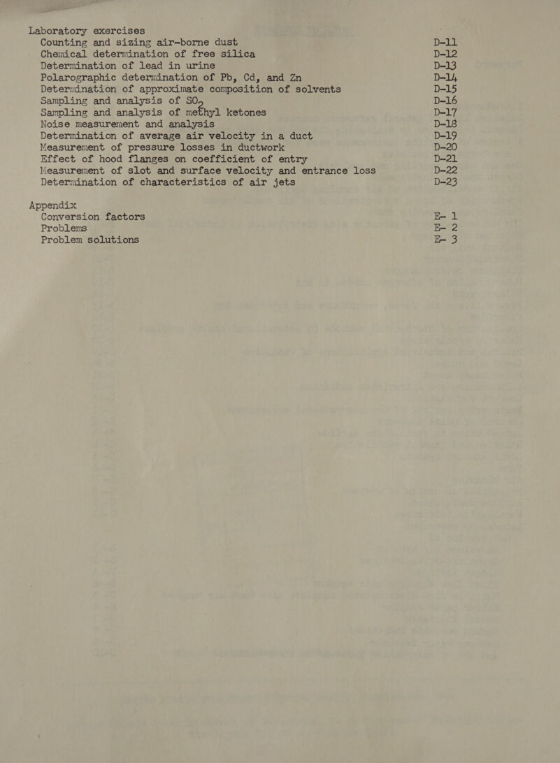 Counting and sizing air-—borne dust Chemical determination of free silica Determination of lead in urine Polarographic determination of Pb, Cd, and Zn Determination of approximate composition of solvents Sampling and analysis of SO Sampling and analysis of Sethe! ketones Noise measurement and analysis Determination of average air velocity in a duct Measurement of pressure losses in ductwork Effect of hood flanges on coefficient of entry Measurement of slot and surface velocity and entrance loss Determination of characteristics of air jets Conversion factors Problems Problem solutions