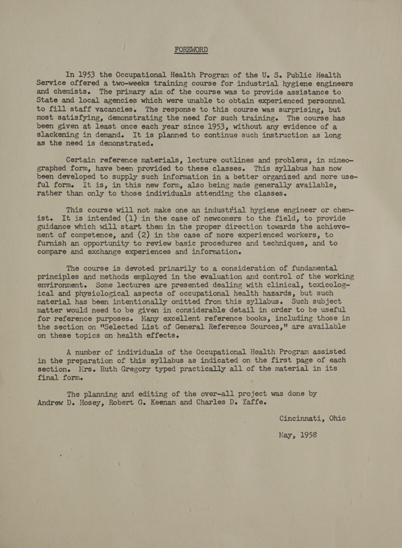 FOREWORD In 1953 the Occupational Health Program of the U. S. Public Health Service offered a two-weeks training course for industrial hygiene engineers and chemists. The primary aim of the course was to provide assistance to State and local agencies which were unable to obtain experienced personnel to fill staff vacancies. The response to this course was surprising, but most satisfying, demonstrating the need for such training. The course has been given at least once each year since 1953, without any evidence of a slackening in demand. It is planned to continue such instruction as long as the need is demonstrated. Certain reference materials, lecture outlines and problems, in mimeo- graphed form, have been provided to these classese This syllabus has now been developed to supply such information in a better organized and more use- ful form. It is, in this new form, also being made generally available, rather than only to those individuals attending the classes. This course will not make one an industrial hygiene engineer or chem- ist. It is intended (1) in the case of newcomers to the field, to provide guidance which will start them in the proper direction towards the achieve— ment of competence, and (2) in the case of more experienced workers, to furnish an opportunity to review basic procedures and techniques, and to compare and exchange experiences and information. The course is devoted primarily to a consideration of fundamental principles and methods employed in the evaluation and control of the working environment. Some lectures are presented dealing with clinical, toxicolog— ical and physiological aspects of occupational health hazards, but such material has been intentionally omitted from this syllabus. Such subject matter would need to be given in considerable detail in order to be useful for reference purposese Many excellent reference books, including those in the section on Selected List of General Reference Sources, are available on these topics on health effects. A number of individuals of the Occupational Health Program assisted in the preparation of this syllabus as indicated on the first page of each section. Mrs. Ruth Gregory typed practically all of the material in its final form. The planning and editing of the over-all project was done by Andrew D. Hosey, Robert G. Keenan and Charles D. Yaffe. Cincinnati, Ohio May, 1958