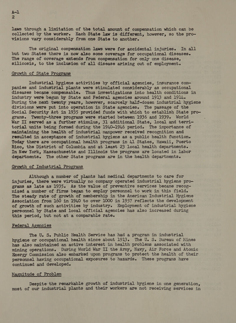 2 laws through a limitation of the total amount of compensation which can be collected by the worker. Each State law is different, however, so the pro- visions vary considerably from one State to another. The original compensation laws were for accidental injuries. In all but two States there is now also some coverage for occupational diseases. The range of coverage extends from compensation for only one disease, silicosis, to the inclusion of all disease arising out of employment. Growth of State Programs Industrial hygiene activities by official agencies, insurance com- panies and industrial plants were stimulated considerably as occupational diseases became compensable. Thus investigations into health conditions in industry were begun by State and Federal agencies around 1913 and 1914. During the next twenty years, however, scarcely half-dozen industrial hygiene divisions were put into operation in State agencies. The passage of the Social Security Act in 1935 provided funds with which to establish State pro- gramse Twenty-three programs were started between 1936 and 1939. World War II served as a further stimlus, 31 additional State, local and terri- torial units being formed during the 1940-1946 period. The importance of maintaining the health of industrial manpower received recognition and resulted in acceptance of industrial hygiene as a public health function. Today there are occupational health programs in 41 States, Hawaii, Puerto Rico, the District of Columbia and at least 23 local health departments. In New York, Massachusetts and Illinois the programs are located in labor departments. The other State programs are in the health departments. Growth of Industrial Programs Although a number of plants had medical departments to care for injuries, there were virtually no company operated industrial hygiene pro- grams as late as 1935. As the value of preventive services became recog- nized a number of firms began to employ personnel to work in this field. The steady rate of growth of membership in the American Industrial Hygiene Association from 160 in 1940 to over 1000 in 1957 reflects the development of growth of such activities by industry. Employment of industrial hygiene personnel by State and local official agencies has also increased during this period, but not at a comparable rate. Federal Agencies The Ue Se Public Health Service has had a program in industrial hygiene or occupational health since about 1913. The U. S. Bureau of Mines has also maintained an active interest in health problems associated with mining operations. During World War II the Army, Navy, Air Force and Atomic Energy Commission also embarked upon programs to protect the health of their personnel having occupational exposures to hazards. These programs have continued and developed. Magnitude of Problem Despite the remarkable growth of industrial hygiene in one generation, most of our industrial plants and their workers are not receiving services in